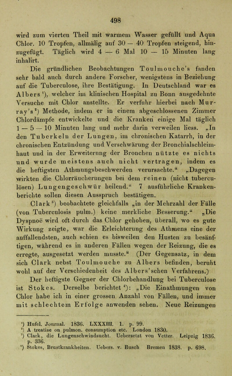 wird zum vierten Theil mit warmem Wasser gefüllt und Aqua Chlor. 10 Tropfen, allmälig auf 30 — 40 Tropfen steigend, hin- zugefügt. Täglich wird 4 — 6 Mal 10 — 15 Minuten lang inhalirt. Die gründlichen Beobachtungen Toulmouche's fanden sehr bald auch durch andere Forscher, wenigstens in Beziehung auf die Tuberculose, ihre Bestätigung. In Deutschland war es Albers '), welcher im klinischen Hospital zu Bonn ausgedehnte Versuche mit Chlor anstellte. Er verfuhr hierbei nach Mur- ray's2) Methode, indem er in einem abgeschlossenen Zimmer Chlordämpfe entwickelte und die Kranken einige Mal täglich 1 — 5 — 10 Minuten lang und mehr darin verweilen Hess. „In den Tuberkeln der Lungen, im chronischen Katarrh, in der chronischen Entzündung und Verschwärung der Bronchialschleim- haut und in der Erweiterung der Bronchen nützte es nichts und wurde meistens auch nicht vertragen, indem es die heftigsten Athmungsbeschwerden verursachte. „Dagegen wirkten die Chlorräucherungen bei dem reinen (nicht tubercu- lösen) Lungengeschwür heilend. 7 ausführliche Kranken- berichte sollen diesen Ausspruch bestätigen. Clark3) beobachtete gleichfalls „in der Mehrzahl der Fälle (von Tuberculosis pulm.) keine merkliche Besserung. „Die Dyspnoe wird oft durch das Chlor gehoben, überall, wo es gute Wirkung zeigte, war die Erleichterung des Athmens eine der auffallendsten, auch schien es bisweilen den Husten zu besänf- tigen, während es in anderen Fällen wegen der Reizung, die es erregte, ausgesetzt werden musste. (Der Gegensatz, in dem sich Clark nebst Toulmouche zu Albers befinden, beruht wohl auf der Verschiedenheit des Albers'schen Verfahrens.) Der heftigste Gegner der Chlorbehandlung bei Tuberculose ist Stokes. Derselbe berichtet4): „Die Einathmungen von Chlor habe ich in einer grossen Anzahl von Fällen, und immer mit schlechtem Erfolge anwenden sehen. Neue Reizungen ') Hufel. Journal. 1836. LXXXIII. 1. p. 99. ') A treatise on pulmon. consumption etc. London 1830. 5) Clark, die Lungenschwindsucht. Uehersetzt von Vetter. Leipzig 1836. p. 336. ') Stokes, Brustkrankheiten. Uebers. v. Busch Bremen 1838. p. 698.