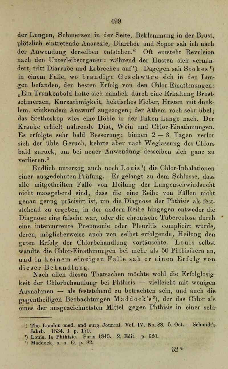 der Lungen, Schmerzen in der Seite, Beklemmung in der Brust, plötzlich eintretende Anorexie, Diarrhöe und Sopor sah ich nach der Anwendung derselben entstehen. Oft entsteht Revulsion uach den Unterleibsorganen: während der Husten sich vermin- dert, tritt Diarrhöe und Erbrechen auf). Dagegen sah Stokes ') in einem Falle, wo brandige Geschwüre sich in den Lun- gen befanden, den besten Erfolg von den Chlor-Einathmungen: „Ein Trunkenbold hatte sich nämlich durch eine Erkältung Brust- schmerzen, Kurzathmigkeit, hektisches Fieber, Husten mit dunk- lem, stinkendem Auswurf zugezogen; der Athem roch sehr übel; das Stethoskop wies eine Höhle in der linken Lunge nach. Der Kranke erhielt nährende Diät, Wein und Chlor-Einatbmungen. Es erfolgte sehr bald Besserung: binnen 2 — 3 Tagen verlor sich der üble Geruch, kehrte aber nach Weglassuug des Chlors bald zurück, um bei neuer Anwendung desselben sich ganz zu verlieren. Endlich unterzog auch noch Louis2) die Chlor-Inhalationen einer ausgedehnten Prüfung. Er gelangt zu dem Schlüsse, dass alle mitgetheilten Fälle von Heilung der Lungenschwindsucht nicht massgebend sind, dass die eine Reihe von Fällen nicht genau genug präcisirt ist, um die Diagnose der Phthisis als fest- stehend zu ergeben, in der andern Reihe hingegen entweder die Diagnose eine falsche war, oder die chronische Tuberculose durch eine intercurrente Pneumonie oder Pleuritis complicirt wurde, deren, möglicherweise auch von selbst erfolgende, Heilung den guten Erfolg der Cblorbehandlung vortäuschte. Louis selbst wandte die Chlor-Einathmungen bei mehr als 50 Phthisikern an, und in keinem einzigen Falle sah er einen Erfolg von dieser Behandlung. Nach allen diesen Thatsachen möchte wohl die Erfolglosig- keit der Chlorbehandlung bei Phthisis — vielleicht mit wenigen Ausnahmen — als feststehend zu betrachten sein, und auch die gegentheiligen Beobachtungen Maddock's3), der das Chlor als eines der ausgezeichnetsten Mittel gegen Phthisis in einer sehr ') The London med. and surg. Journal Vol. IV. No. 88. 5. Oct. — Schmidt's Jahrb. 1834. I. p. 170. ') Louis, la Phthisie. Paris 1843. 2. Edit. p. 620. ') Maddock, a. a. O. p. 82. 32*