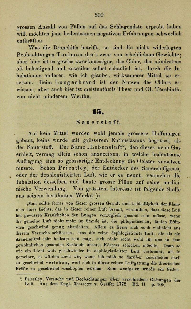 grossen Anzahl von Fällen auf das Schlagendste erprobt haben will, möchten jene bedeutsamen negativen Erfahrungen schwerlich entkräften. Was die Bronchitis betrifft, so sind die nicht widerlegten Beobachtungen Toulmouche's zwar von erheblichem Gewichte; aber hier ist es gewiss zweckmässiger, das Chlor, das mindestens oft belästigend und zuweilen selbst schädlich ist, durch die In- halationen anderer, wie ich glaube, wirksamerer Mittel zu er- setzen. Beim Lungenbrand ist der Nutzen des Chlors er- wiesen; aber auch hier ist meistentheils Theer und Ol. Terebinth. von nicht minderem Werthe. 15. Sauerstoff. Auf kein Mittel wurden wohl jemals grössere Hoffnungen gebaut, keins wurde mit grösserem Enthusiasmus begrüsst, als der Sauerstoff. Der Name „Lebensluft, den dieses neue Gas erhielt, vermag allein schon anzuzeigen, in welche bedeutsame Aufregung eine so grossartige Entdeckung die Geister versetzen musste. Schon Priestley, der Entdecker des Sauerstoffgases, oder der dephlogisticirten Luft, wie er es nennt, versuchte die Inhalation desselben und baute grosse Pläne auf seine medici- nische Verwendung. Von grösstem Interesse ist folgende Stelle aus seinem berühmten Werke '): „Man sollte ferner von dieser grossen Gewalt und Lebhaftigkeit der Flam- men eines Lichts, das in dieser reinen Luft brennt, vermuthen, dass diese Luft bei gewissen Krankheiten den Lungen vorzüglich gesund sein müsse, wenn die gemeine Luft nicht mehr im Stande ist, die phlogistischen, faulen Efflu- vien geschwind genug abzuleiten. Allein es Hesse sich auch vielleicht aus diesem Versuche schliessen, dass die reine dephlogisticirte Luft, die als ein Arzneimittel sehr heilsam sein mag, sich nicht recht wohl für uns in dem gewöhnlichen gesunden Zustande unseres Körpers schicken möchte. Denn so wie ein Licht weit geschwinder in dephlogisticirter Luft verbrennt, als in gemeiner, so würden auch wir, wenn ich mich so darüber ausdrücken darf zu geschwind verleben, weil sich in dieser reinen Luftgattung die thieriscben Kräfte zu geschwind erschöpfen würden. Zum wenigslen würde ein Sitten- ') Priestley, Versuche und Beobachtungen über verschiedene Gattungen der Luft. Aus dem Engl, übersetzt v. Gräffer 1778. Bd. II. p. 105.