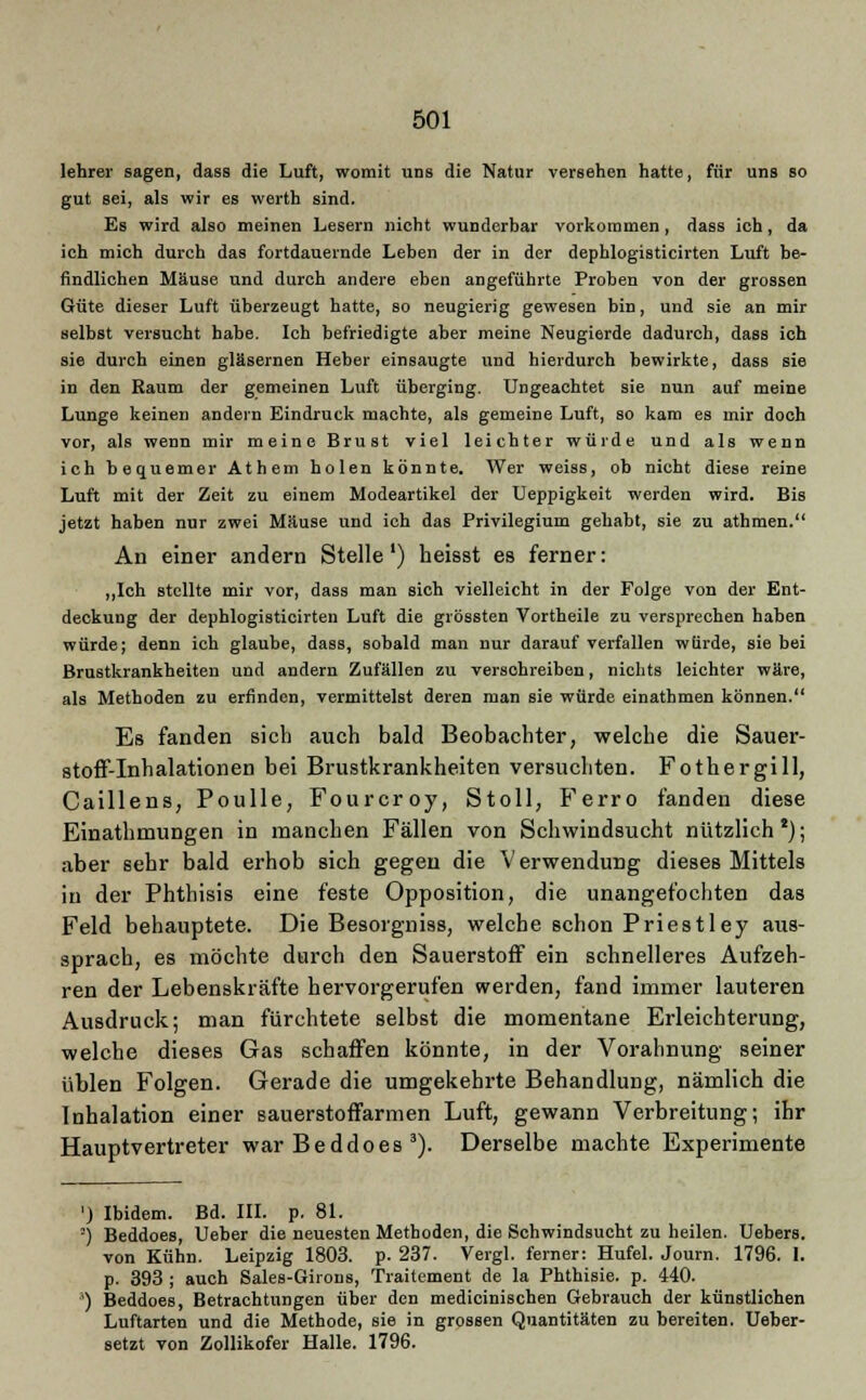 lehrer sagen, dass die Luft, womit uns die Natur versehen hatte, für uns so gut sei, als wir es werth sind. Es wird also meinen Lesern nicht wunderbar vorkommen, dass ich, da ich mich durch das fortdauernde Leben der in der dephlogisticirten Luft be- findlichen Mäuse und durch andere eben angeführte Proben von der grossen Güte dieser Luft überzeugt hatte, so neugierig gewesen bin, und sie an mir selbst versucht habe. Ich befriedigte aber meine Neugierde dadurch, dass ich sie durch einen gläsernen Heber einsaugte und hierdurch bewirkte, dass sie in den Raum der gemeinen Luft überging. Ungeachtet sie nun auf meine Lunge keinen andern Eindruck machte, als gemeine Luft, so kam es mir doch vor, als wenn mir meine Brust viel leichter würde und als wenn ich bequemer Athem holen könnte. Wer weiss, ob nicht diese reine Luft mit der Zeit zu einem Modeartikel der Ueppigkeit werden wird. Bis jetzt haben nur zwei Mäuse und ich das Privilegium gehabt, sie zu athmen. An einer andern Stelle') heisst es ferner: „Ich stellte mir vor, dass man sich vielleicht in der Folge von der Ent- deckung der dephlogisticirten Luft die grössten Vortheile zu versprechen haben würde; denn ich glaube, dass, sobald man nur darauf verfallen würde, sie bei Brustkrankheiten und andern Zufällen zu verschreiben, nichts leichter wäre, als Methoden zu erfinden, vermittelst deren man sie würde einathmen können. Es fanden sich auch bald Beobachter, welche die Sauer- stoff-Inhalationen bei Brustkrankheiten versuchten. Fothergill, Caillens, Poulle, Fourcroy, Stoll, Ferro fanden diese Einathmungen in manchen Fällen von Schwindsucht nützlich2); aber sehr bald erhob sich gegen die Verwendung dieses Mittels in der Phthisis eine feste Opposition, die unangefochten das Feld behauptete. Die Besorgniss, welche schon Priestley aus- sprach, es möchte durch den Sauerstoff ein schnelleres Aufzeh- ren der Lebenskräfte hervorgerufen werden, fand immer lauteren Ausdruck; man fürchtete selbst die momentane Erleichterung, welche dieses Gas schaffen könnte, in der Vorahnung seiner üblen Folgen. Gerade die umgekehrte Behandlung, nämlich die Inhalation einer sauerstoffarmen Luft, gewann Verbreitung; ihr Hauptvertreter war Beddoes 3). Derselbe machte Experimente ') Ibidem. Bd. III. p. 81. -) Beddoes, Ueber die neuesten Methoden, die Schwindsucht zu heilen. Uebers. von Kühn. Leipzig 1803. p. 237. Vergl. ferner: Hufel. Journ. 1796. I. p. 393 ; auch Sales-Girons, Traitement de la Phthisie. p. 440. ') Beddoes, Betrachtungen über den medicinischen Gebrauch der künstlichen Luftarten und die Methode, sie in grossen Quantitäten zu bereiten. Ueber- setzt von Zollikofer Halle. 1796.