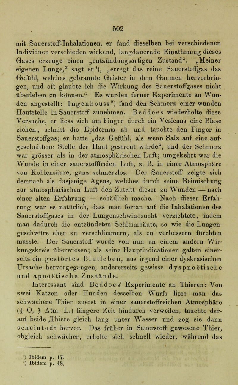 mit Sauerstoff-Inhalationen, er fand dieselben bei verschiedenen Individuen verschieden wirkend, langdauernde Einathmung dieses Gases erzeuge einen „entzündungsartigen Zustand. „Meiner eigenen Lunge, sagt er '), „erregt das reine Sauerstoffgas das Gefühl, welches gebrannte Geister in dem Gaumen hervorbrin- gen, und oft glaubte ich die Wirkung des Sauerstoffgases nicht überleben zu können. Es wurden ferner Experimente an Wun- den angestellt: Ingenhouss2) fand den Schmerz einer wunden Hautstelle in Sauerstoff zunehmen. Beddoes wiederholte diese Versuche, er Hess sich am Finger durch ein Vesicans eine Blase ziehen, schnitt die Epidermis ab und tauchte den Finger in Sauerstoffgas; er hatte „das Gefühl, als wenn Salz auf eine auf- geschnittene Stelle der Haut gestreut würde, und der Schmerz war grösser als in der atmosphärischen Luft; umgekehrt war die Wunde in einer sauerstofffreien Luft, z. B. in einer Atmosphäre von Kohlensäure, ganz schmerzlos. Der Sauerstoff zeigte sich demnach als dasjenige Agens, welches durch seine Beimischung zur atmosphärischen Luft den Zutritt dieser zu Wunden — nach einer alten Erfahrung — schädlich mache. Nach dieser Erfah- rung war es natürlich, dass man fortan auf die Inhalationen des Sauerstoffgases in der Lungenschwindsucht verzichtete, indem man dadurch die entzündeten Schleimhäute, so wie die Lungen- geschwüre eher zu verschlimmern, als zu verbessern fürchten musste. Der Sauerstoff wurde von nun an einem andern Wir- kungskreis überwiesen; als seine Hauptindicatiouen galten einer- seits ein gestörtes Blutleben, aus irgend einer dyskrasischen Ursache hervorgegangen, andererseits gewisse dyspnoetische und apnoetische Zustände. Interessant sind Beddoes' Experimente an Thieren: Von zwei Katzen oder Hunden desselben Wurfs Hess man das schwächere Thier zuerst in einer sauerstoffreichen Atmosphäre (| O, |- Atm. L.) längere Zeit hindurch verweilen, tauchte dar- auf beide Jl'hiere gleich lang unter Wasser und zog sie .dann scheintodt hervor. Das früher in Sauerstoff gewesene Thier, obgleich schwächer, erholte sich schnell wieder, während das ') Ibidem p. 17. ') Ibidem p. 48.