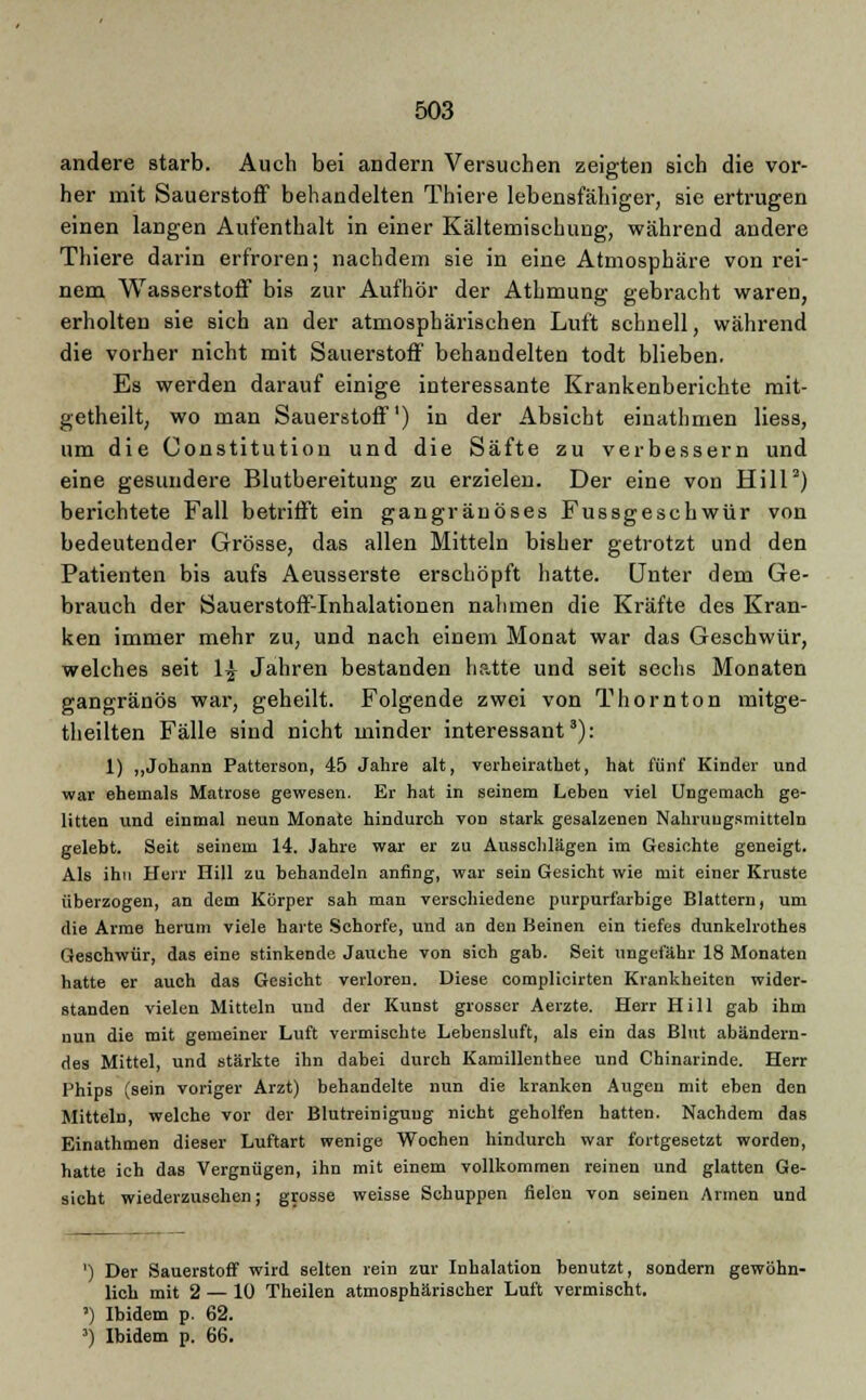 andere starb. Auch bei andern Versuchen zeigten sich die vor- her mit Sauerstoff behandelten Thiere lebensfähiger, sie ertrugen einen langen Aufenthalt in einer Kältemischung, während andere Thiere darin erfroren; nachdem sie in eine Atmosphäre von rei- nem Wasserstoff bis zur Aufhör der Athmung gebracht waren, erholten sie sich an der atmosphärischen Luft schnell, während die vorher nicht mit Sauerstoff behandelten todt blieben. Es werden darauf einige interessante Krankenberichte mit- getheilt, wo man Sauerstoff') in der Absicht einathmen Hess, um die Constitution und die Säfte zu verbessern und eine gesundere Blutbereitung zu erzielen. Der eine von Hill2) berichtete Fall betrifft ein gangränöses Fussgeschwür von bedeutender Grösse, das allen Mitteln bisher getrotzt und den Patienten bis aufs Aeusserste erschöpft hatte. Unter dem Ge- brauch der Sauerstoff-Inhalationen nahmen die Kräfte des Kran- ken immer mehr zu, und nach einem Monat war das Geschwür, welches seit 1£ Jahren bestanden hatte und seit sechs Monaten gangränös war, geheilt. Folgende zwei von Thornton mitge- theilten Fälle sind nicht minder interessant3): 1) „Johann Patterson, 45 Jahre alt, verheirathet, hat fünf Kinder und war ehemals Matrose gewesen. Er hat in seinem Leben viel Ungemach ge- litten und einmal neun Monate hindurch Ton stark gesalzenen Nahrungsmitteln gelebt. Seit seinem 14. Jahre war er zu Ausschlägen im Gesichte geneigt. Als ihn Herr Hill zu behandeln anfing, war sein Gesicht wie mit einer Kruste überzogen, an dem Körper sah man verschiedene purpurfarbige Blattern, um die Arme herum viele harte Schorfe, und an den Beinen ein tiefes dunkelrothes Geschwür, das eine stinkende Jauche von sich gab. Seit ungefähr 18 Monaten hatte er auch das Gesicht verloren. Diese complicirten Krankheiten wider- standen vielen Mitteln und der Kunst grosser Aerzte. Herr Hill gab ihm nun die mit gemeiner Luft vermischte Lebensluft, als ein das Blut abändern- des Mittel, und stärkte ihn dabei durch Kamillenthee und Chinarinde. Herr Phips (sein voriger Arzt) behandelte nun die kranken Augen mit eben den Mitteln, welche vor der Blutreiniguug nicht geholfen hatten. Nachdem das Einathmen dieser Luftart wenige Wochen hindurch war fortgesetzt worden, hatte ich das Vergnügen, ihn mit einem vollkommen reinen und glatten Ge- sicht wiederzusehen; grosse weisse Schuppen fielen von seinen Armen und ') Der Sauerstoff wird selten rein zur Inhalation benutzt, sondern gewöhn- lich mit 2 — 10 Theilen atmosphärischer Luft vermischt. ') Ibidem p. 62. 3) Ibidem p. 66.