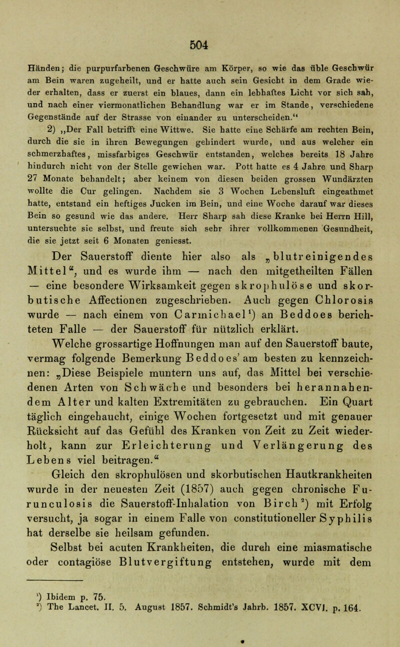 Händen; die purpurfarbenen Geschwüre am Körper, so wie das üble Geschwür am Bein waren zugeheilt, und er hatte auch sein Gesiebt in dem Grade wie- der erhalten, dass er zuerst ein blaues, dann ein lebhaftes Licht vor sich sah, und nach einer viermonatlichen Behandlung war er im Stande, verschiedene Gegenstände auf der Strasse von einander zu unterscheiden. 2) „Der Fall betrifft eine Wittwe. Sie hatte eine Schärfe am rechten Bein, durch die sie in ihren Bewegungen gehindert wurde, und aus welcher ein schmerzhaftes, missfarbiges Geschwür entstanden, welches bereits 18 Jahre hindurch nicht von der Stelle gewichen war. Pott hatte es 4 Jahre und Sharp 27 Monate behandelt; aber keinem von diesen beiden grossen Wundärzten wollte die Cur gelingen. Nachdem sie 3 Wochen Lebensluft eingeathmet hatte, entstand ein heftiges Jucken im Bein, und eine Woche darauf war dieses Bein so gesund wie das andere. Herr Sharp sah diese Kranke bei Herrn Hill, untersuchte sie selbst, und freute sich sehr ihrer vollkommenen Gesundheit, die sie jetzt seit 6 Monaten geniesst. Der Sauerstoff diente hier also als „ blutr einigendes Mittel, und es wurde ihm — nach den mitgetheilten Fällen — eine besondere Wirksamkeit gegen skrophulös e und skor- butische Affectionen zugeschrieben. Auch gegen Chlorosis wurde — nach einem von Carmichael') an Beddoes berich- teten Falle — der Sauerstoff für nützlich erklärt. Welche grossartige Hoffnungen man auf den Sauerstoff baute, vermag folgende Bemerkung Beddoes'am besten zu kennzeich- nen: „Diese Beispiele muntern uns auf, das Mittel bei verschie- denen Arten von Schwäche und besonders bei herannahen- dem Alter und kalten Extremitäten zu gebrauchen. Ein Quart täglich eingebaucht, einige Wochen fortgesetzt und mit genauer Rücksicht auf das Gefühl des Kranken von Zeit zu Zeit wieder- holt, kann zur Erleichterung und Verlängerung des Lebens viel beitragen. Gleich den skrophulösen und skorbutischen Hautkrankheiten wurde in der neuesten Zeit (1857) auch gegen chronische Fu- runculosis die Sauerstoff-Inhalation von Birch2) mit Erfolg versucht, ja sogar in einem Falle von constitutioneller Syphilis hat derselbe sie heilsam gefunden. Selbst bei acuten Krankheiten, die dureh eine miasmatische oder contagiöse Blutvergiftung entstehen, wurde mit dem ') Ibidem p. 75. ') The Lancet. II. 5. August 1857. Schmidt's Jahrb. 1857. XCV1. p. 164.