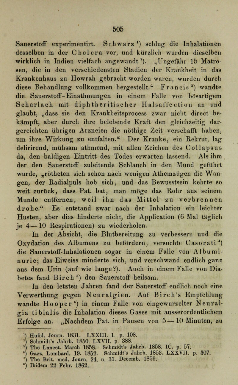 Sauerstoff experimentirt. Schwarz ') sclilug die Inhalationen desselben in der Cholera vor, und kürzlich wurden dieselben wirklich in Indien vielfach angewandt *). „Ungefähr 15 Matro- sen, die in den verschiedensten Stadien der Krankheit in das Krankenhaus zu Howrah gebracht worden waren, wurden durch diese Behandlung vollkommen hergestellt. Francis3) wandte die Sauerstoff-Einathmungen in einem Falle von bösartigem Scharlach mit diphtherischer Halsaffe ction an und glaubt, „dass sie den Krankheitsprocess zwar nicht direct be- kämpft, aber durch ihre belebende Kraft den gleichzeitig dar- gereichten übrigen Arzneien die nöthige Zeit verschafft haben, um ihre Wirkung zu entfalten. Der Kranke, ein Rekrut, lag delirirend, mühsam athmend, mit allen Zeichen des Collapsus da, den baldigen Eintritt des Todes erwarten lassend. Als ihm der den Sauerstoff zuleitende Schlauch in den Mund geführt wurde, „rötheten sich schon nach wenigen Atherazügen die Wan- gen, der Radialpuls hob sich, und das Bewusstsein kehrte so weit zurück, dass Pat. bat, man möge das Rohr aus seinem Munde entfernen, weil ihn das Mittel zu verbrennen drohe. Es entstand zwar nach der Inhalation ein leichter Husten, aber dies hinderte nicht, die Application (6 Mal täglich je 4—10 Respirationen) zu wiederholen. In der Absicht, die Blutbereitung zu verbessern und die Oxydation des Albumens zu befördern, versuchte Casorati *) die Sauerstoff-Inhalationen sogar in einem Falle von Albumi- nurie; das Eiweiss minderte sich, und verschwand endlich ganz aus dem Urin (auf wie lange?). Auch in einem Falle von Dia- betes fand Birch b) den Sauerstoff heilsam. In den letzten Jahren fand der Sauerstoff endlich noch ein-e Verwerthung gegen Neuralgien. Auf Birch's Empfehlung wandte Hooper6) in einem Falle von eingewurzelter Neural- gia tibialis die Inhalation dieses Gases mit ausserordentlichem Erfolge an. „Nachdem Pat. in Pausen von 5—10 Minuten, zu ') Hufel. Journ. 1831. LXX1II. 1. p. 108. ') Schmidt's Jahrb. 1850. LXVII. p. 388. ') The Lancet. March 1858. Schmidt's Jahrb. 1858. IC. p. 57. *) Gazz. Lombard. 19. 1852. Schmidt's Jahrb. 1853. LXXVII. p. 307. ») The Brit. med. Journ. 24. u. 31. Decemb. 1859. 6) Ibidem 22 Febr. 1862.