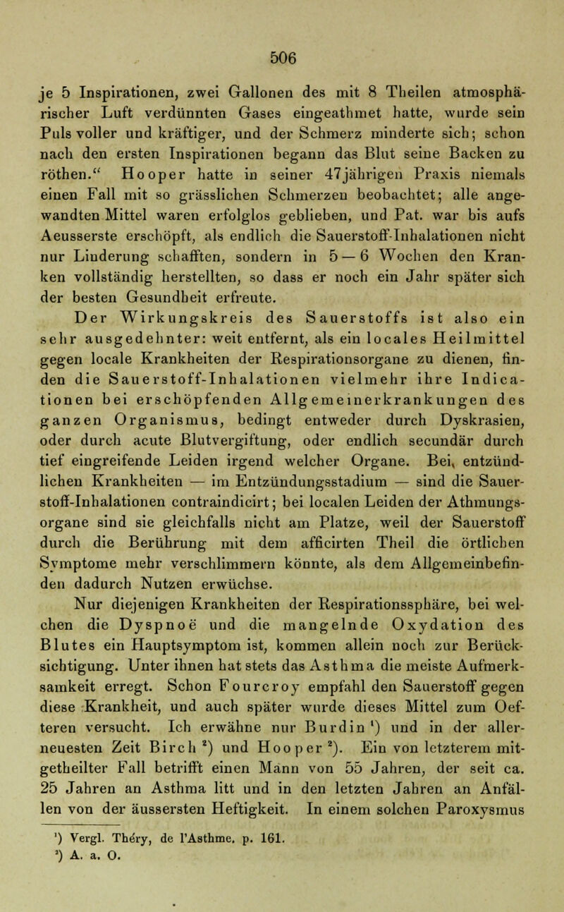 je 5 Inspirationen, zwei Gallonen des mit 8 Theilen atmosphä- rischer Luft verdünnten Gases eingeathmet hatte, wurde sein Puls voller und kräftiger, und der Schmerz minderte sich; schon nach den ersten Inspirationen begann das Blut seine Backen zu röthen. Hooper hatte in seiner 47jährigen Praxis niemals einen Fall mit so grässlichen Schmerzen beobachtet; alle ange- wandten Mittel waren erfolglos geblieben, und Pat. war bis aufs Aeusserste erschöpft, als endlich die Sauerstoff-Inhalationen nicht nur Linderung schafften, sondern in 5 — 6 Wochen den Kran- ken vollständig herstellten, so dass er noch ein Jahr später sich der besten Gesundheit erfreute. Der Wirkungskreis des Sauerstoffs ist also ein sehr ausgedehnter: weit entfernt, als ein locales Heilmittel gegen locale Krankheiten der Respirationsorgane zu dienen, fin- den die Sauerstoff-Inhalationen vielmehr ihre Indica- tionen bei erschöpfenden Allgemeinerkrankungen des ganzen Organismus, bedingt entweder durch Dyskrasien, oder durch acute Blutvergiftung, oder endlich secundär durch tief eingreifende Leiden irgend welcher Organe. Bei, entzünd- lichen Krankheiten — im Entzündungsstadium — sind die Sauer- stoff-Inhalationen contraindicirt; bei localen Leiden der Athmungs- organe sind sie gleichfalls nicht am Platze, weil der Sauerstoff durch die Berührung mit dem afficirten Theil die örtlichen Symptome mehr verschlimmern könnte, als dem Allgemeinbefin- den dadurch Nutzen erwüchse. Nur diejenigen Krankheiten der Respirationssphäre, bei wel- chen die Dyspnoe und die mangelnde Oxydation des Blutes ein Hauptsymptom ist, kommen allein noch zur Berück- sichtigung. Unter ihnen hat stets das Asthma die meiste Aufmerk- samkeit erregt. Schon Fourcroy empfahl den Sauerstoff gegen diese Krankheit, und auch später wurde dieses Mittel zum Oef- teren versucht. Ich erwähne nur Burdin ') und in der alier- neuesten Zeit Birch 2) und Hooper2). Ein von letzterem mit- getheilter Fall betrifft einen Mann von 55 Jahren, der seit ca. 25 Jahren an Asthma litt und in den letzten Jahren an Anfäl- len von der äussersten Heftigkeit. In einem solchen Paroxysmus ') Vergl. Thery, de l'Asthme. p. 161. ') A. a. O.