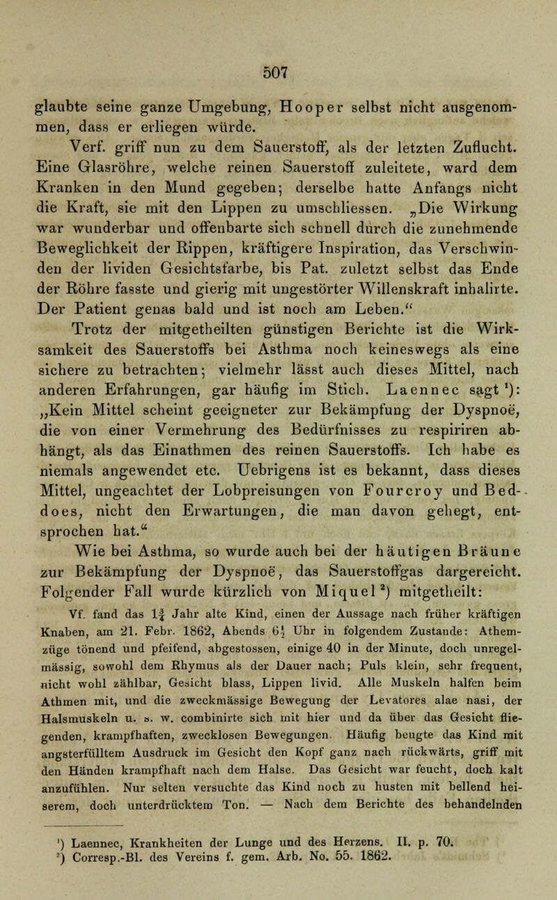 glaubte seine ganze Umgebung, Hooper selbst nicht ausgenom- men, dass er erliegen würde. Verf. griff nun zu dem Sauerstoff, als der letzten Zuflucht. Eine Glasröhre, welche reinen Sauerstoff zuleitete, ward dem Kranken in den Mund gegeben; derselbe hatte Anfangs nicht die Kraft, sie mit den Lippen zu umschliessen. „Die Wirkung war wunderbar und offenbarte sich schnell durch die zunehmende Beweglichkeit der Rippen, kräftigere Inspiration, das Verschwin- den der lividen Gesichtsfarbe, bis Pat. zuletzt selbst das Ende der Röhre fasste und gierig mit ungestörter Willenskraft inhalirte. Der Patient genas bald und ist noch am Leben. Trotz der mitgetheilten günstigen Berichte ist die Wirk- samkeit des Sauerstoffs bei Asthma noch keineswegs als eine sichere zu betrachten; vielmehr lässt auch dieses Mittel, nach anderen Erfahrungen, gar häufig im Stich. Laennec sagt'): „Kein Mittel scheint geeigneter zur Bekämpfung der Dyspnoe, die von einer Vermehrung des Bedürfnisses zu respiriren ab- hängt, als das Einathmen des reinen Sauerstoffs. Ich habe es niemals angewendet etc. Uebrigens ist es bekannt, dass dieses Mittel, ungeachtet der Lobpreisungen von Fourcroy und Bed- does, nicht den Erwartungen, die man davon gehegt, ent- sprochen hat. Wie bei Asthma, so wurde auch bei der häutigen Bräune zur Bekämpfung der Dyspnoe, das Sauerstoffgas dargereicht. Folgender Fall wurde kürzlich von Miquel2) mitgetheilt: Vf. fand das 1| Jahr alte Kind, einen der Aussage nach früher kräftigen Knaben, am 21. Febr. 1862, Abends 6! Uhr in folgendem Zustande: Athem- züge tönend und pfeifend, abgestossen, einige 40 in der Minute, doch unregel- mässig, sowohl dem Rhymus als der Dauer nach; Puls klein, sehr frequent, nicht wohl zählbar, Gesicht blass, Lippen livid. Alle Muskeln halfen beim Athmen mit, und die zweckmässige Bewegung der Levatores alae nasi, der Halsmuskeln u. ». w. combinirte sich mit hier und da über das Gesicht flie- genden, krampfhaften, zwecklosen Bewegungen. Häufig beugte das Kind mit angsterfülltem Ausdruck im Gesicht den Kopf ganz nach rückwärts, griff mit den Händen krampfhaft nach dem Halse. Das Gesicht war feucht, doch kalt anzufühlen. Nur selten versuchte das Kind noch zu husten mit bellend hei- serem, doch unterdrücktem Ton. — Nach dem Berichte des behandelnden ') Laennec, Krankheiten der Lunge und des Herzens. II. p. 70. ') Corresp.-Bl. des Vereins f. gem. Arb. No. 55. 1862.