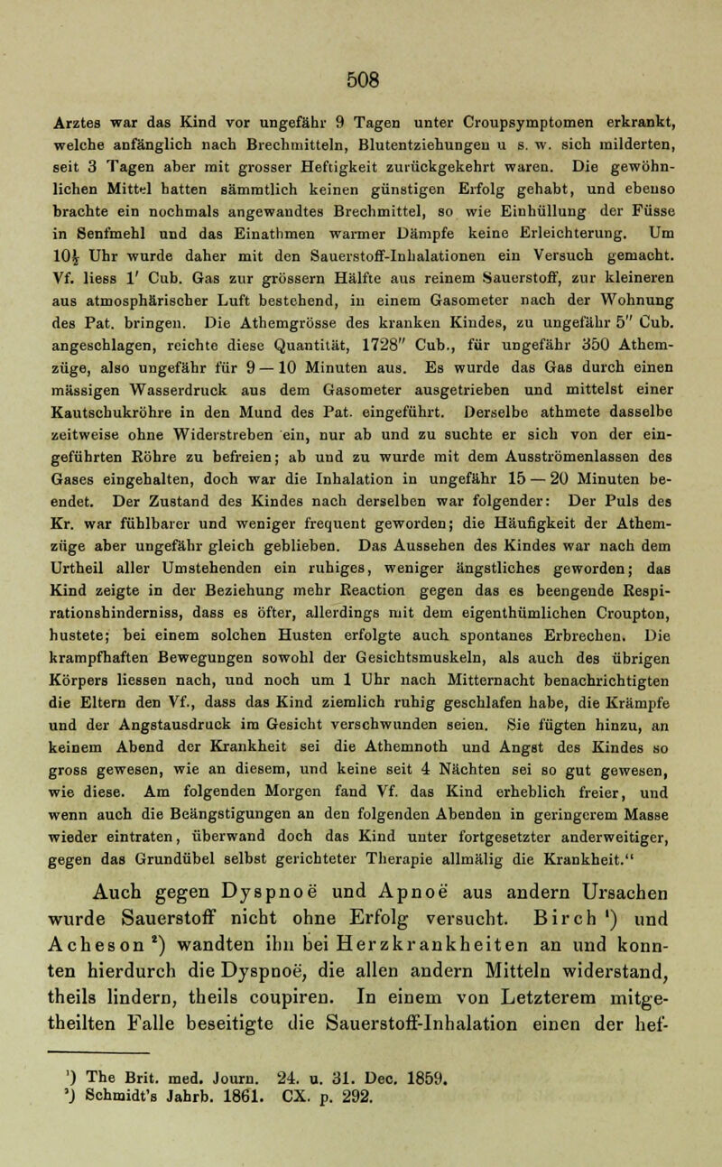 Arztes war das Kind vor ungefähr 9 Tagen unter Croupsymptomen erkrankt, welche anfänglich nach Brechmitteln, Blutentziehungen u s. w. sich milderten, seit 3 Tagen aber mit grosser Heftigkeit zurückgekehrt waren. Die gewöhn- lichen Mittel hatten sämmtlich keinen günstigen Erfolg gehabt, und ebenso brachte ein nochmals angewandtes Brechmittel, so wie Einhüllung der Füsse in Senfmehl und das Einathmen warmer Dämpfe keine Erleichterung. Um 10£ Uhr wurde daher mit den Sauerstoff-Inhalationen ein Versuch gemacht. Vf. Hess 1' Cub. Gas zur grössern Hälfte aus reinem Sauerstoff, zur kleineren aus atmosphärischer Luft bestehend, in einem Gasometer nach der Wohnung des Pat. bringen. Die Athemgrösse des kranken Kindes, zu ungefähr 5 Cub. angeschlagen, reichte diese Quantität, 1728 Cub., für ungefähr 350 Athem- züge, also ungefähr für 9 —10 Minuten aus. Es wurde das Gas durch einen massigen Wasserdruck aus dem Gasometer ausgetrieben und mittelst einer Kautscbukröhre in den Mund des Pat. eingeführt. Derselbe athmete dasselbe zeitweise ohne Widerstreben ein, nur ab und zu suchte er sich von der ein- geführten Röhre zu befreien; ab und zu wurde mit dem Ausströmenlassen des Gases eingehalten, doch war die Inhalation in ungefähr 15 — 20 Minuten be- endet. Der Zustand des Kindes nach derselben war folgender: Der Puls des Kr. war fühlbarer und weniger frequent geworden; die Häufigkeit der Athem- züge aber ungefähr gleich geblieben. Das Aussehen des Kindes war nach dem Urtheil aller Umstehenden ein ruhiges, weniger ängstliches geworden; das Kind zeigte in der Beziehung mehr Keaction gegen das es beengende Respi- rationshinderniss, dass es öfter, allerdings mit dem eigenthümlichen Croupton, hustete; bei einem solchen Husten erfolgte auch spontanes Erbrechen. Die krampfhaften Bewegungen sowohl der Gesichtsmuskeln, als auch des übrigen Körpers Hessen nach, und noch um 1 Uhr nach Mitternacht benachrichtigten die Eltern den Vf., dass das Kind ziemlich ruhig geschlafen habe, die Krämpfe und der Angstausdruck im Gesicht verschwunden seien. Sie fügten hinzu, an keinem Abend der Krankheit sei die Athemnoth und Angst des Kindes so gross gewesen, wie an diesem, und keine seit 4 Nächten sei so gut gewesen, wie diese. Am folgenden Morgen fand Vf. das Kind erheblich freier, und wenn auch die Beängstigungen an den folgenden Abenden in geringerem Masse wieder eintraten, überwand doch das Kind unter fortgesetzter anderweitiger, gegen das Grundübel selbst gerichteter Therapie allmälig die Krankheit. Auch gegen Dyspnoe und Apnoe aus andern Ursachen wurde Sauerstoff nicht ohne Erfolg versucht. Birch ') und Acheson*) wandten ihn bei Herzkrankheiten an und konn- ten hierdurch die Dyspnoe, die allen andern Mitteln widerstand, theils lindern, theils coupiren. In einem von Letzterem mitge- theilten Falle beseitigte die Sauerstoff-Inhalation einen der hef- ') The Brit. med. Journ. 24. u. 31. Dec. 1859. »J Schmidt's Jahrb. 1861. CX. p. 292.