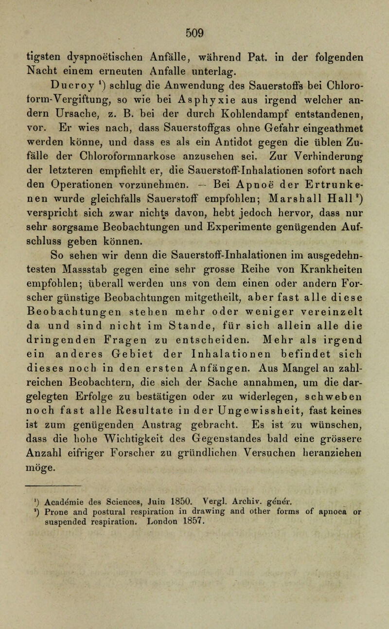 tigsten dyspnoetischen Anfälle, während Pat. in der folgenden Nacht einem erneuten Anfalle unterlag. Dueroy ') schlug die Anwendung des Sauerstoffs bei Chloro- form-Vergiftung, so wie bei Asphyxie aus irgend welcher an- dern Ursache, z. B. bei der durch Kohlendampf entstandenen, vor. Er wies nach, dass Sauerstoffgas ohne Gefahr eingeathmet werden könne, und dass es als ein Antidot gegen die üblen Zu- fälle der Chloroformnarkose anzusehen sei. Zur Verhinderung der letzteren empfiehlt er, die Sauerstoff-Inhalationen sofort nach den Operationen vorzunehmen. — Bei Apnoe der Ertrunke- nen wurde gleichfalls Sauerstoff empfohlen; Marshall Hall8) verspricht sich zwar nichts davon, hebt jedoch hervor, dass nur sehr sorgsame Beobachtungen und Experimente genügenden Auf- schluss geben können. So sehen wir denn die Sauerstoff-Inhalationen im ausgedehn- testen Massstab gegen eine sehr grosse Reihe von Krankheiten empfohlen; überall werden uns von dem einen oder andern For- scher günstige Beobachtungen mitgetheilt, aber fast alle diese Beobachtungen stehen mehr oder weniger vereinzelt da und sind nicht im Stande, für sich allein alle die dringenden Fragen zu entscheiden. Mehr als irgend ein anderes Gebiet der Inhalationen befindet sich dieses noch in den ersten Anfängen. Aus Mangel an zahl- reichen Beobachtern, die sich der Sache annahmen, um die dar- gelegten Erfolge zu bestätigen oder zu widerlegen, schweben noch fast alle Resultate in der Ungewissheit, fast keines ist zum genügenden Austrag gebracht. Es ist zu wünschen, dass die hohe Wichtigkeit des Gegenstandes bald eine grössere Anzahl eifriger Forscher zu gründlichen Versuchen heranziehen möge. ') Acade'mie des Sciences, Juin 1850. Vergl. Archiv, ge'n^r. ') Prone and postural respiration in drawing and other forms of apnoea or äuspended respiration. London 1857.