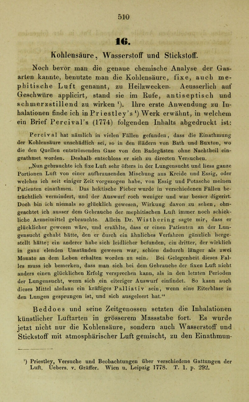 16. Kohlensäure, Wasserstoff und Stickstoff. Noch bevor man die genaue ehemische Analyse der Gas- arten kannte, benutzte man die Kohlensäure, fixe, auch me- phitisehe Luft genannt, zu Heilzwecken. Aeusserlich auf Geschwüre applicirt, stand sie im Rufe, antiseptisch und schmerzstillend zu wirken '). Ihre erste Anwendung zu In- halationen finde ich in Pr iestley's l) Werk erwähnt, in welchem ein Brief Percival's (1774) folgenden Inhalts abgedruckt ist: Percival hat nämlich in vielen Fällen gefunden, dass die Einathmung der Kohlensäure unschädlich sei, so in den Bädern von Bath und Buxton, wo die den Quellen entströmenden Gase von den Badegästen ohne Nacbtheil ein- geathmet worden. Deshalb entschloss er sich zu directen Versuchen. „Nun gebrauchte ich fixe Luft sehr öfters in der Lungensucht und liess gauze Portionen Luft von einer aufbrausenden Mischung aus Kreide und Essig, oder welches ich seit einiger Zeit vorgezogen habe, von Essig und Potasche meinen Patienten einathmen. Das hektische Fieber wurde in verschiedenen Füllen be- trächtlich vermindert, und der Auswurf roch weniger und war besser digerirt. Doch bin ich niemals so glücklich gewesen, Wirkung davon zu sehen, ohn- geachtet ich ausser dem Gebrauche der mephitischen Luft immer noch schick- liche Arzneimittel gebrauchte. Allein Dr. Wisthcring sagte mir, dass er glücklicher gewesen wäre, und erzählte, dass er einen Patienten an der Lun- gensucht gehabt hätte, den er durch ein ähnliches Verfahren gänzlich herge- stellt hätte; ein anderer habe sich leidlicher befunden, ein dritter, der wirklich in ganz elenden Umständen gewesen war, schien dadurch länger als zwei Monate an dem Leben erhalten worden zu sein. Bei Gelegenheit dieses Fal- les muss ich bemerken, dass man sich bei dem Gebrauche der fixen Luft nicht anders einen glücklichen Erfolg versprechen kann, als in den letzten Perioden der Lungensucht, wenn sich ein eiteriger Auswurf einfindet. So kann auch dieses Mittel alsdann ein kräftiges Palliativ sein, wenn eine Eiterblase in den Lungen gesprungen ist, und sich ausgeleert hat. Beddoes und seine Zeitgenossen setzten die Inhalationen künstlicher Luftarten in grösserem Massstabe fort. Es wurde jetzt nicht nur die Kohlensäure, sondern auch Wasserstoff und Stickstoff mit atmosphärischer Luft gemischt, zu den Einathmun- ') Priestley, Versuche und Beobachtungen über verschiedene Gattungen der Luft. Uebers. v. Gräffer. Wien u. Leipzig 1778. T. 1. p. 292.