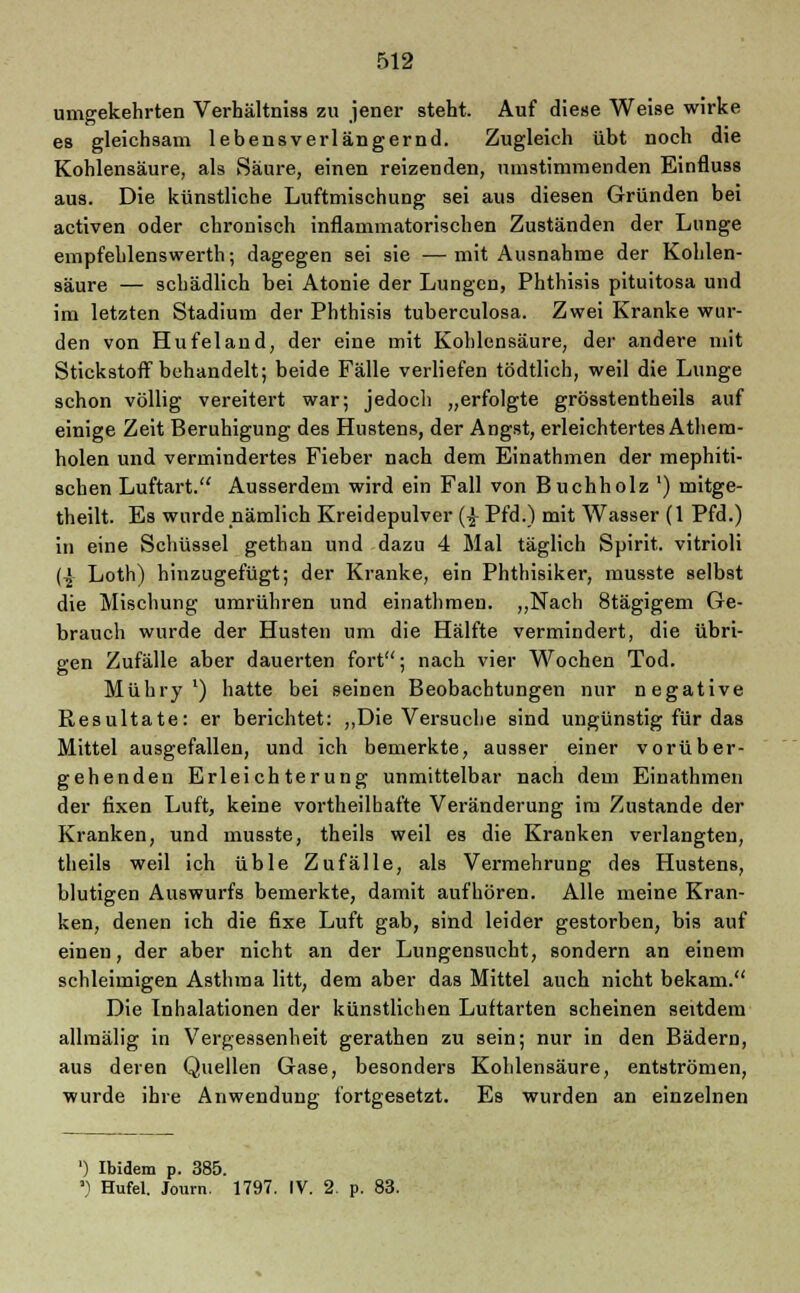 umgekehrten Verhältniss zu jener steht. Auf diese Weise wirke es gleichsam lebensverlängernd. Zugleich übt noch die Kohlensäure, als Säure, einen reizenden, umstimmenden Einfluss aus. Die künstliche Luftmischung sei aus diesen Gründen bei activen oder chronisch inflammatorischen Zuständen der Lunge empfehlenswerth; dagegen sei sie —mit Ausnahme der Kohlen- säure — schädlich bei Atonie der Lungen, Phthisis pituitosa und im letzten Stadium der Phthisis tuberculosa. Zwei Kranke wur- den von Hufeland, der eine mit Kohlensäure, der andere mit Stickstoff behandelt; beide Fälle verliefen tödtlich, weil die Lunge schon völlig vereitert war; jedoch „erfolgte grösstentheils auf einige Zeit Beruhigung des Hustens, der Angst, erleichtertes Athem- holen und vermindertes Fieber nach dem Einathmen der mephiti- schen Luftart. Ausserdem wird ein Fall von Buchholz ') mitge- theilt. Es wurde nämlich Kreidepulver (£ Pfd.) mit Wasser (1 Pfd.) in eine Schüssel gethan und dazu 4 Mal täglich Spirit. vitrioli (-£ Loth) hinzugefügt; der Kranke, ein Phthisiker, musste selbst die Mischung umrühren und einathmen. „Nach 8tägigem Ge- brauch wurde der Husten um die Hälfte vermindert, die übri- gen Zufälle aber dauerten fort; nach vier Wochen Tod. Mübry x) hatte bei seinen Beobachtungen nur negative Resultate: er berichtet: „Die Versuche sind ungünstig für das Mittel ausgefallen, und ich bemerkte, ausser einer vorüber- gehenden Erleichterung unmittelbar nach dem Einathmen der fixen Luft, keine vortheilhafte Veränderung im Zustande der Kranken, und musste, theils weil es die Kranken verlangten, theils weil ich üble Zufälle, als Vermehrung des Hustens, blutigen Auswurfs bemerkte, damit aufhören. Alle meine Kran- ken, denen ich die fixe Luft gab, sind leider gestorben, bis auf einen, der aber nicht an der Lungensucht, sondern an einem schleimigen Asthma litt, dem aber das Mittel auch nicht bekam. Die Inhalationen der künstlichen Luftarten scheinen seitdem allmälig in Vergessenheit gerathen zu sein; nur in den Bädern, aus deren Quellen Gase, besonders Kohlensäure, entströmen, wurde ihre Anwendung fortgesetzt. Es wurden an einzelnen ') Ibidem p. 385. ') Hufel. Journ. 1797. IV. 2. p. 83.