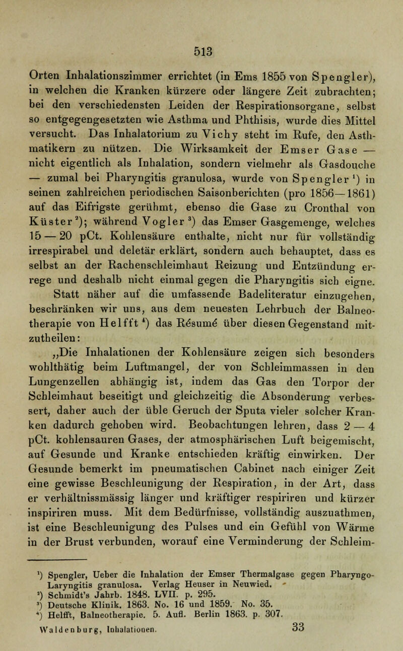 Orten Inhalationszimmer errichtet (in Ems 1855 von Spengler), in welchen die Kranken kürzere oder längere Zeit zubrachten; bei den verschiedensten Leiden der Respirationsorgane, selbst so entgegengesetzten wie Asthma und Phthisis, wurde dies Mittel versucht. Das Inhalatorium zu Vichy steht im Rufe, den Asth- matikern zu nützen. Die Wirksamkeit der Emser Gase — nicht eigentlich als Inhalation, sondern vielmehr als Gasdouche — zumal bei Pharyngitis granulosa, wurde von Spengler') in seinen zahlreichen periodischen Saisonberichten (pro 1856—1861) auf das Eifrigste gerühmt, ebenso die Gase zu Cronthal von Küster'); während Vogler 3) das Emser Gasgemenge, welches 15 — 20 pCt. Kohlensäure enthalte, nicht nur für vollständig irrespirabel und deletär erklärt, sondern auch behauptet, dass es selbst an der Rachenschleimhaut Reizung und Entzündung er- rege und deshalb nicht einmal gegen die Pharyngitis sich eigne. Statt näher auf die umfassende Badeliteratur einzugehen, beschränken wir uns, aus dem neuesten Lehrbuch der Balneo- therapie von Hei ff t*) das Resurne* über diesen Gegenstand mit- zutheilen: „Die Inhalationen der Kohlensäure zeigen sich besonders wohlthätig beim Luftmangel, der von Schleimmassen in den Lungenzellen abhängig ist, indem das Gas den Torpor der Schleimhaut beseitigt und gleichzeitig die Absonderung verbes- sert, daher auch der üble Geruch der Sputa vieler solcher Kran- ken dadurch gehoben wird. Beobachtungen lehren, dass 2 — 4 pCt. kohlensauren Gases, der atmosphärischen Luft beigemischt, auf Gesunde und Kranke entschieden kräftig einwirken. Der Gesunde bemerkt im pneumatischen Cabinet nach einiger Zeit eine gewisse Beschleunigung der Respiration, in der Art, dass er verhältnissmässig länger und kräftiger respiriren und kürzer inspiriren muss. Mit dem Bedürfnisse, vollständig auszuathmen, ist eine Beschleunigung des Pulses und ein Gefühl von Wärme in der Brust verbunden, worauf eine Verminderung der Schleim- ') Spengler, Ueber die Inhalation der Emser Thermalgase gegen Pharyngo- Laryngitis granulosa. Verlag Heuser in Neuwied. - ') Schmidt's Jahrb. 1848. LVII. p. 295. ') Deutsche Klinik. 1863. No. 16 und 1859. No. 35. ) Helfft, Balneotherapie. 5. Aufl. Berlin 1863. p. 307. Waldenburg, Inhalationen. oo