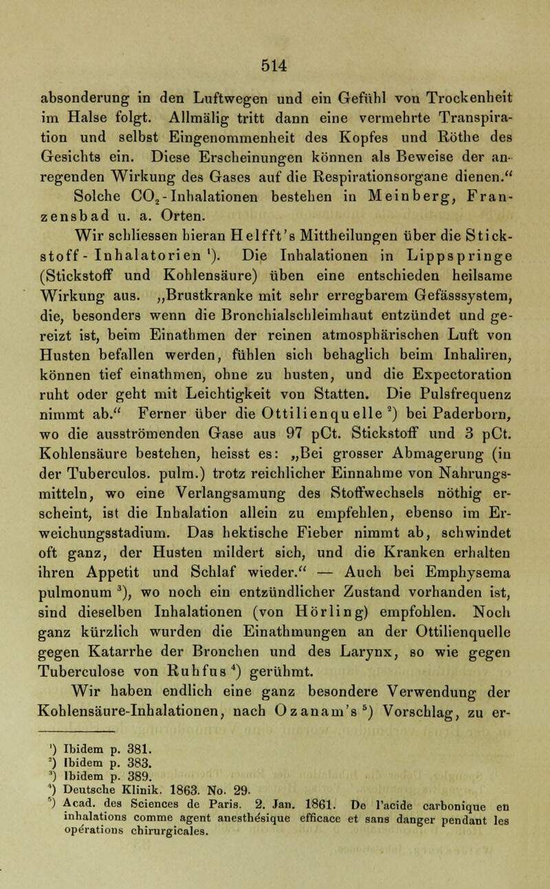 absonderung in den Luftwegen und ein Gefühl von Trockenheit im Halse folgt. Allmälig tritt dann eine vermehrte Transpira- tion und selbst Eingenommenheit des Kopfes und Röthe des Gesichts ein. Diese Erscheinungen können als Beweise der an- regenden Wirkung des Gases auf die Respirationsorgane dienen. Solche C02- Inhalationen bestehen in Meinberg, Fran- zensbad u. a. Orten. Wir schliessen hieran Helfft's Mittheilungen über die Stick- stoff-Inhalatorien'). Die Inhalationen in Lippspringe (Stickstoff und Kohlensäure) üben eine entschieden heilsame Wirkung aus. „Brustkranke mit sehr erregbarem Gefässsystem, die, besonders wenn die Bronchialschleimhaut entzündet und ge- reizt ist, beim Einathmen der reinen atmosphärischen Luft von Husten befallen werden, fühlen sich behaglich beim Inhaliren, können tief einathmen, ohne zu husten, und die Expectoration ruht oder geht mit Leichtigkeit von Statten. Die Pulsfrequenz nimmt ab. Ferner über die Ottilienqu eile 2) bei Paderborn, wo die ausströmenden Gase aus 97 pCt. Stickstoff und 3 pCt. Kohlensäure bestehen, heisst es: „Bei grosser Abmagerung (in der Tuberculos. pulm.) trotz reichlicher Einnahme von Nahrungs- mitteln, wo eine Verlangsamung des Stoffwechsels nöthig er- scheint, ist die Inhalation allein zu empfehlen, ebenso im Er- weichungsstadium. Das hektische Fieber nimmt ab, schwindet oft ganz, der Husten mildert sich, und die Kranken erhalten ihren Appetit und Schlaf wieder. — Auch bei Emphysema pulmonum 3), wo noch ein entzündlicher Zustand vorhanden ist, sind dieselben Inhalationen (von Hörling) empfohlen. Noch ganz kürzlich wurden die Einathmungen an der Ottilienquelle gegen Katarrhe der Bronchen und des Larynx, so wie gegen Tuberculose von Ruhfus4) gerühmt. Wir haben endlich eine ganz besondere Verwendung der Kohlensäure-Inhalationen, nach Ozanam's5) Vorschlag, zu er- ') Ibidem p. 381. ') Ibidem p. 383. ') Ibidem p. 389. *) Deutsche Klinik. 1863. No. 29. 5) Acad. des Sciences de Paris. 2. Jan. 1861. De l'acide carbonique en inhalations comme agent anestb^sique efficace et sans danger pendant les Operations cbirurgicales.