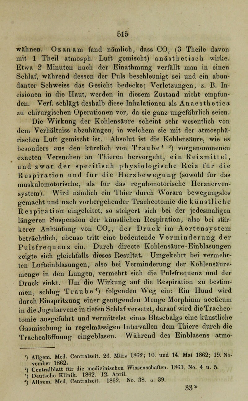 wähnen. Ozanam fand nämlich, dass C02 (3 Theile davon mit 1 Theil atmosph. Luft gemischt) anästhetisch wirke. Etwa 2 Minuten nach der Einathmung verfällt man in einen Schlaf, während dessen der Puls beschleunigt sei und ein abun- danter Schweiss das Gesicht bedecke; Verletzungen, z. B. In- cisionen in die Haut, werden in diesem Zustand nicht empfun- den. Verf. schlägt deshalb diese Inhalationen als Anaesthetica zu chirurgischen Operationen vor, da sie ganz ungefährlich seien. Die Wirkung der Kohlensäure scheint sehr wesentlich von dem Verhältniss abzuhängen, in welchem sie mit der atmosphä- rischen Luft gemischt ist. Absolut ist die Kohlensäure, wie es besonders aus den kürzlich von Traube '~3) vorgenommenen exacten Versuchen an Thieren hervorgeht, ein Reizmittel, und zwar der 9pecifisch physiologische Reiz für die Respiration und für die Herzbewegung (sowohl für das muskulomotorische, als für das regulomotorische Herznerven- system). Wird nämlich ein Thier durch Worara bewegungslos gemacht und nach vorhergehender Tracheotomie die künstliche Respiration eingeleitet, so steigert sich bei der jedesmaligen längeren Suspension der künstlichen Respiration, also bei stär- kerer Anhäufung von C02, der Druck im Aortensystem beträchtlich, ebenso tritt eine bedeutende Verminderung der Pulsfrequenz ein. Durch directe Kohlensäure-Einblasungen zeigte sich gleichfalls dieses Resultat. Umgekehrt bei vermehr- ten Lufteinblasungen, also bei Verminderung der Kohlensäure- menge in den Lungen, vermehrt sich die Pulsfrequenz und der Druck sinkt. Um die Wirkung auf die Respiration zu bestim- men, schlug Traube4) folgenden Weg ein: Ein Hund wird durch Einspritzung einer genügenden Menge Morphium aceticum in die Jugularvene in tiefen Schlaf versetzt, darauf wird die Tracheo- tomie ausgeführt und vermittelst eines Blasebalgs eine künstliche Grasmischung in regelmässigen Intervallen dem Thiere durch die Trachealöffnung eingeblasen. Während des Einblasens atmo- ') Allgem. Med. Centralzeit. 26. März 1862; 10. und 14. Mai 1862; 19. No- vember 1862. >) Centralblatt für die medicinischen Wissenschaften. 18W. Wo. 4 u. 5. ') Deutsche Klinik. 1862. 12. April. ') Allgem Med. Centralzeit. 1862. No. 38. u. 39. 33*