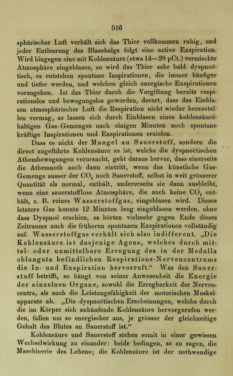 sphärischer Luft verhält sich das Thier vollkommen ruhig, und jeder Entleerung des Blasebalgs folgt eine active Exspiration. Wird hingegen eine mit Kohlensäure (etwa 14—28 pCt.) vermischte Atmosphäre eingeblasen, so wird das Thier sehr bald dyspnoe- tisch, es entstehen spontane Inspirationen, die immer häufiger und tiefer werden, und welchen gleich energische Exspirationen vorangehen. Ist das Thier durch die Vergiftung bereits respi- rationslos und bewegungslos geworden, derart, dass das Einbla- sen atmosphärischer Luft die Respiration nicht wieder herzustel- len vermag, so lassen sich durch Einblasen eines kohlensäure- haltigen Gas-Gemenges nach einigen Minuten noch spontane kräftige Inspirationen und Exspirationen erzielen. Dass es nicht der Mangel an Sauerstoff, sondern die direct zugeführte Kohlensäure es ist, welche die dyspnoetischen Athembewegungen verursacht, geht daraus hervor, dass einerseits die Athemnoth auch dann eintritt, wenn das künstliche Gas- Gemenge ausser der C02 noch Sauerstoff, selbst in weit grösserer Quantität als normal, enthält, andererseits sie dann ausbleibt, wenn eine sauerstofflose Atmosphäre, die auch keine COä ent- hält, z. ß. reines Wasserstoffgas, eingeblasen wird. Dieses letztere Gas konnte 12 Minuten lang eingeblasen werden, ohne dass Dyspnoe erschien, es hörten vielmehr gegen Ende dieses Zeitraums auch die früheren spontanen Exspirationen vollständig auf. Wasserstoffgas verhält sich also indifferent. „Die Kohlensäure ist dasjenige Agens, welches durch mit- tel- oder unmittelbare Erregung des in der Medulla oblongata befindlichen Respirations-Nervencentrums die In- und Exspiration hervorruft. Was den Sauer- stoff betrifft, so hängt von seiner Anwesenheit die Energie der einzelnen Organe, sowohl die Erregbarkeit der Nerven- centra, als auch die Leistungsfähigkeit der motorischen Muskel- apparate ab. „Die dyspnoetischen Erscheinungen, welche durch die im Körper sich anhäufende Kohlensäure hervorgerufen wer- den, fallen um so energischer aus, je grösser der gleichzeitige Gehalt des Blutes an Sauerstoff ist. Kohlensäure und Sauerstoff stehen somit in einer gewissen Wechselwirkung zu einander: beide bedingen, so zu sagen, die Maschinerie des Lebens; die Kohlensäure ist der nothwendige