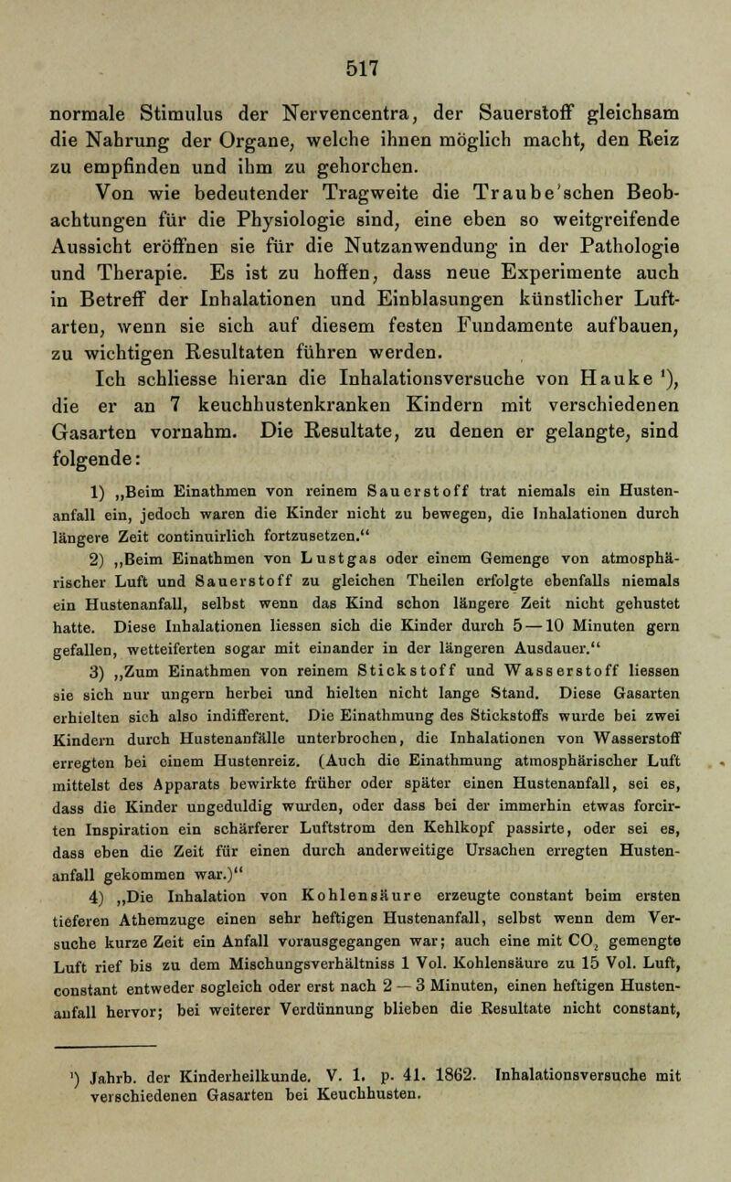 normale Stimulus der Nervencentra, der Sauerstoff gleichsam die Nahrung der Organe, welche ihnen möglich macht, den Reiz zu empfinden und ihm zu gehorchen. Von wie bedeutender Tragweite die Traube'schen Beob- achtungen für die Physiologie sind, eine eben so weitgreifende Aussicht eröffnen sie für die Nutzanwendung in der Pathologie und Therapie. Es ist zu hoffen, dass neue Experimente auch in Betreff der Inhalationen und Einblasungen künstlicher Luft- arten, wenn sie sich auf diesem festen Fundamente aufbauen, zu wichtigen Resultaten führen werden. Ich schliesse hieran die Inhalationsversuche von Hauke '), die er an 7 keuchhustenkranken Kindern mit verschiedenen Gasarten vornahm. Die Resultate, zu denen er gelangte, sind folgende: 1) „Beim Einathmen von reinem Sauerstoff trat niemals ein Husten- anfall ein, jedoch waren die Kinder nicht zu bewegen, die Inhalationen durch längere Zeit continuirlich fortzusetzen. 2) „Beim Einathmen von Lustgas oder einem Gemenge von atmosphä- rischer Luft und Sauerstoff zu gleichen Theilen erfolgte ebenfalls niemals ein Hustenanfall, selbst wenn das Kind schon längere Zeit nicht gehustet hatte. Diese Inhalationen Hessen sich die Kinder durch 5 —10 Minuten gern gefallen, wetteiferten sogar mit einander in der längeren Ausdauer. 3) „Zum Einathmen von reinem Stickstoff und Wasserstoff Hessen sie sich nur ungern herbei und hielten nicht lange Stand. Diese 6a6arten erhielten sich also indifferent. Die Einathmung des Stickstoffs wurde bei zwei Kindern durch Hustenanfälle unterbrochen, die Inhalationen von Wasserstoff erregten bei einem Hustenreiz. (Auch die Einathmung atmosphärischer Luft mittelst des Apparats bewirkte früher oder später einen Hustenanfall, sei es, dass die Kinder ungeduldig wurden, oder dass bei der immerhin etwas forcir- ten Inspiration ein schärferer Luftstrom den Kehlkopf passirte, oder sei es, dass eben die Zeit für einen durch anderweitige Ursachen erregten Husten- anfall gekommen war.) 4) „Die Inhalation von Kohlensäure erzeugte constant beim ersten tieferen Athemzuge einen sehr heftigen Hustenanfall, selbst wenn dem Ver- suche kurze Zeit ein Anfall vorausgegangen war; auch eine mit CO; gemengte Luft rief bis zu dem Mischungsverhältniss 1 Vol. Kohlensäure zu 15 Vol. Luft, constant entweder sogleich oder erst nach 2 — 3 Minuten, einen heftigen Husten- aufall hervor; bei weiterer Verdünnung blieben die Resultate nicht constant, ') Jahrb. der Kinderheilkunde. V. 1. p. 41. 1862. Inhalationsversuche mit verschiedenen Gasarten bei Keuchhusten.