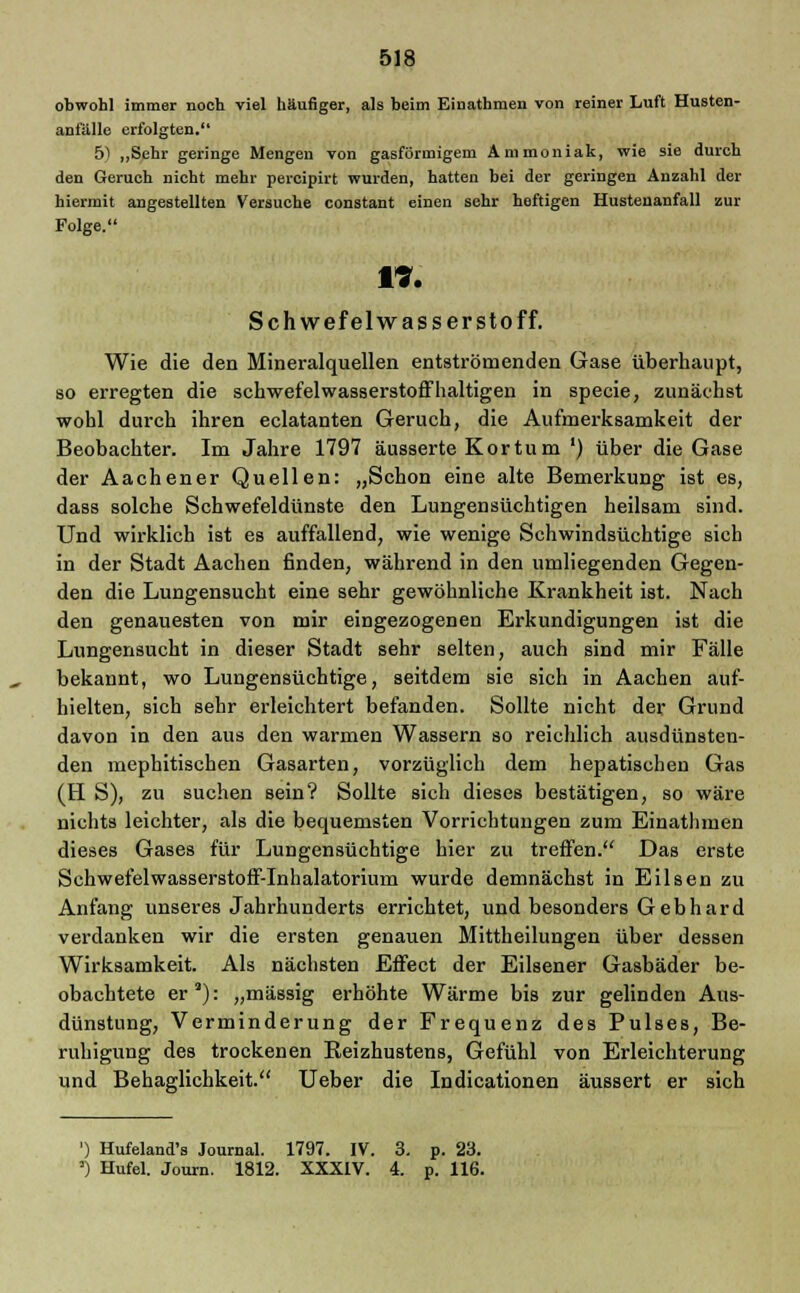 obwohl immer noch viel häufiger, als beim Einathmen von reiner Luft Husten- anfälle erfolgten. 5) „Sehr geringe Mengen von gasförmigem Ammoniak, wie sie durch den Geruch nicht mehr percipirt wurden, hatten bei der geringen Anzahl der hiermit angestellten Versuche constant einen sehr heftigen Hustenanfall zur Folge. 17. Schwefelwasserstoff. Wie die den Mineralquellen entströmenden Gase überhaupt, so erregten die schwefelwasserstoffhaltigen in specie, zunächst wohl durch ihren eclatanten Geruch, die Aufmerksamkeit der Beobachter. Im Jahre 1797 äusserte Kortum ') über die Gase der Aachener Quellen: „Schon eine alte Bemerkung ist es, dass solche Schwefeldünste den Lungensüchtigen heilsam sind. Und wirklich ist es auffallend, wie wenige Schwindsüchtige sich in der Stadt Aachen finden, während in den umliegenden Gegen- den die Lungensucht eine sehr gewöhnliche Krankheit ist. Nach den genauesten von mir eingezogenen Erkundigungen ist die Lungenaucht in dieser Stadt sehr selten, auch sind mir Fälle bekannt, wo Lungensüchtige, seitdem sie sich in Aachen auf- hielten, sich sehr erleichtert befanden. Sollte nicht der Grund davon in den aus den warmen Wassern so reichlich ausdünsten- den mephitischen Gasarten, vorzüglich dem hepatischen Gas (tl S), zu suchen sein? Sollte sich dieses bestätigen, so wäre nichts leichter, als die bequemsten Vorrichtungen zum Einathmen dieses Gases für Lungensüchtige hier zu treffen. Das erste Schwefelwasserstoff-Inhalatorium wurde demnächst in Eilsen zu Anfang unseres Jahrhunderts errichtet, und besonders Gebhard verdanken wir die ersten genauen Mittheilungen über dessen Wirksamkeit. Als nächsten Effect der Eilsener Gasbäder be- obachtete er9): „massig erhöhte Wärme bis zur gelinden Aus- dünstung, Verminderung der Frequenz des Pulses, Be- ruhigung des trockenen üeizhustens, Gefühl von Erleichterung und Behaglichkeit. Ueber die Indicationen äussert er sich ') Hufeland's Journal. 1797. IV. 3. p. 23. ') Hufel. Journ. 1812. XXXIV. 4. p. 116.