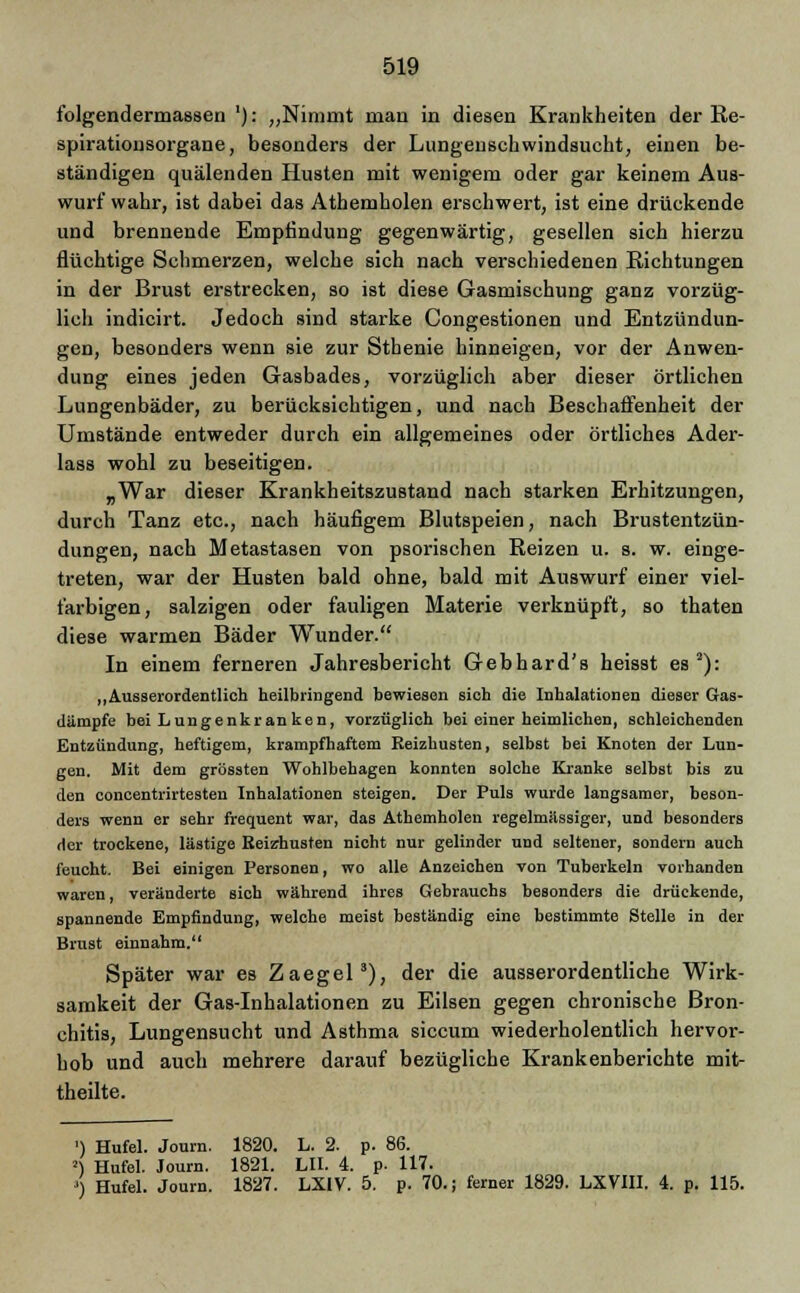 folgendermassen '): „Nimmt man in diesen Krankheiten der Re- spirationsorgane, besonders der Lungenschwindsucht, einen be- ständigen quälenden Husten mit wenigem oder gar keinem Aus- wurf wahr, ist dabei das Athemholen erschwert, ist eine drückende und brennende Empfindung gegenwärtig, gesellen sich hierzu flüchtige Schmerzen, welche sich nach verschiedenen Richtungen in der Brust erstrecken, so ist diese Gasmischung ganz vorzüg- lich indicirt. Jedoch sind starke Congestionen und Entzündun- gen, besonders wenn sie zur Sthenie hinneigen, vor der Anwen- dung eines jeden Gasbades, vorzüglich aber dieser örtlichen Lungenbäder, zu berücksichtigen, und nach Beschaffenheit der Umstände entweder durch ein allgemeines oder örtliches Ader- lass wohl zu beseitigen. „War dieser Krankheitszustand nach starken Erhitzungen, durch Tanz etc., nach häufigem Blutspeien, nach Brustentzün- dungen, nach Metastasen von psorischen Reizen u. s. w. einge- treten, war der Husten bald ohne, bald mit Auswurf einer viel- farbigen, salzigen oder fauligen Materie verknüpft, so thaten diese warmen Bäder Wunder. In einem ferneren Jahresbericht Gebhard's heisst es2): „Ausserordentlich heilbringend bewiesen sieh die Inhalationen dieser Gas- dämpfe bei Lungenkran ken, vorzüglich bei einer heimlichen, schleichenden Entzündung, heftigem, krampfhaftem Reizhusten, selbst bei Knoten der Lun- gen. Mit dem grössten Wohlbehagen konnten solche Kranke selbst bis zu den concentrirtesten Inhalationen steigen. Der Puls wurde langsamer, beson- ders wenn er sehr frequent war, das Athemholen regelmässiger, und besonders der trockene, lästige Reizhusten nicht nur gelinder und seltener, sondern auch feucht. Bei einigen Personen, wo alle Anzeichen von Tuberkeln vorhanden waren, veränderte sich während ihres Gebrauchs besonders die drückende, spannende Empfindung, welche meist beständig eine bestimmte Stelle in der Brust einnahm. Später war es Zaegel3), der die ausserordentliche Wirk- samkeit der Gas-Inhalationen zu Eilsen gegen chronische Bron- chitis, Lungensucht und Asthma siccum wiederholentlich hervor- hob und auch mehrere darauf bezügliche Krankenberichte mit- theilte. ') Hufel. Journ. 1820. L. 2. p. 86. 2) Hufel. Journ. 1821. LH. 4. p. 117. ') Hufel. Journ. 1827. LX1V. 5. p. 70.; ferner 1829. LXVIII. 4. p. 115.