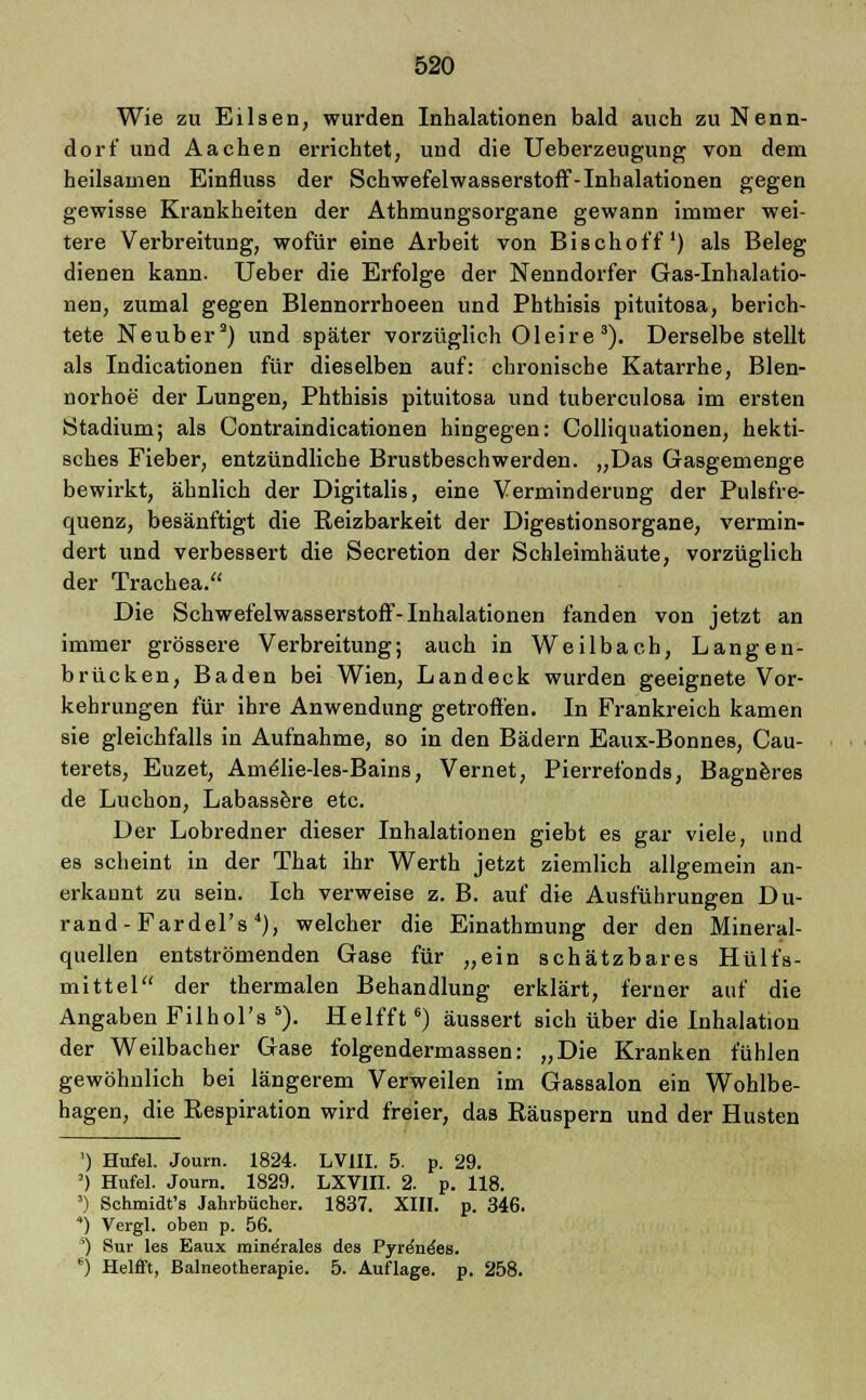 Wie zu Elisen, wurden Inhalationen bald auch zu Nenn- dorf und Aachen errichtet, und die Ueberzeugung von dem heilsamen Einfluss der Schwefelwasserstoff-Inhalationen gegen gewisse Krankheiten der Athmungsorgane gewann immer wei- tere Verbreitung, wofür eine Arbeit von Bischoff1) als Beleg dienen kann. Ueber die Erfolge der Nenndorfer Gas-Inhalatio- nen, zumal gegen Blennorrhoeen und Phthisis pituitosa, berich- tete Neuber2) und später vorzüglich Oleire3). Derselbe stellt als Indicationen für dieselben auf: chronische Katarrhe, Blen- norhoe der Lungen, Phthisis pituitosa und tuberculosa im ersten Stadium; als Contraindicationen hingegen: Colliquationen, hekti- sches Fieber, entzündliche Brustbeschwerden. „Das Gasgemenge bewirkt, ähnlich der Digitalis, eine Verminderung der Pulsfre- quenz, besänftigt die Beizbarkeit der Digestionsorgane, vermin- dert und verbessert die Secretion der Schleimhäute, vorzüglich der Trachea. Die Schwefelwasserstoff-Inhalationen fanden von jetzt an immer grössere Verbreitung; auch in Weilbach, Langen- brücken, Baden bei Wien, Landeck wurden geeignete Vor- kehrungen für ihre Anwendung getroffen. In Frankreich kamen sie gleichfalls in Aufnahme, so in den Bädern Eaux-Bonnes, Cau- terets, Euzet, Am^lie-les-Bains, Vernet, Pierrefonds, Bagneres de Luchon, Labassere etc. Der Lobredner dieser Inhalationen giebt es gar viele, und es scheint in der That ihr Werth jetzt ziemlich allgemein an- erkannt zu sein. Ich verweise z. B. auf die Ausführungen Du- rand - Fardel's 4), welcher die Einathinung der den Mineral- quellen entströmenden Gase für „ein schätzbares Hülfs- mittel der thermalen Behandlung erklärt, ferner auf die Angaben Filhol's 5). Helfft6) äussert sich über die Inhalation der Weilbacher Gase folgendermassen: „Die Kranken fühlen gewöhnlich bei längerem Verweilen im Gassalon ein Wohlbe- hagen, die Respiration wird freier, das Räuspern und der Husten ') Hufel. Joum. 1824. LV1II. 5. p. 29. J) Hufel. Joum. 1829. LXV1II. 2. p. 118. *) Schmidt's Jahrbücher. 1837. XIII. p. 346. 4) Vergl. oben p. 56. ) Sur les Eaux mine'rales des Pyre'ne'es. *) Helfft, Balneotherapie. 5. Auflage, p. 258.
