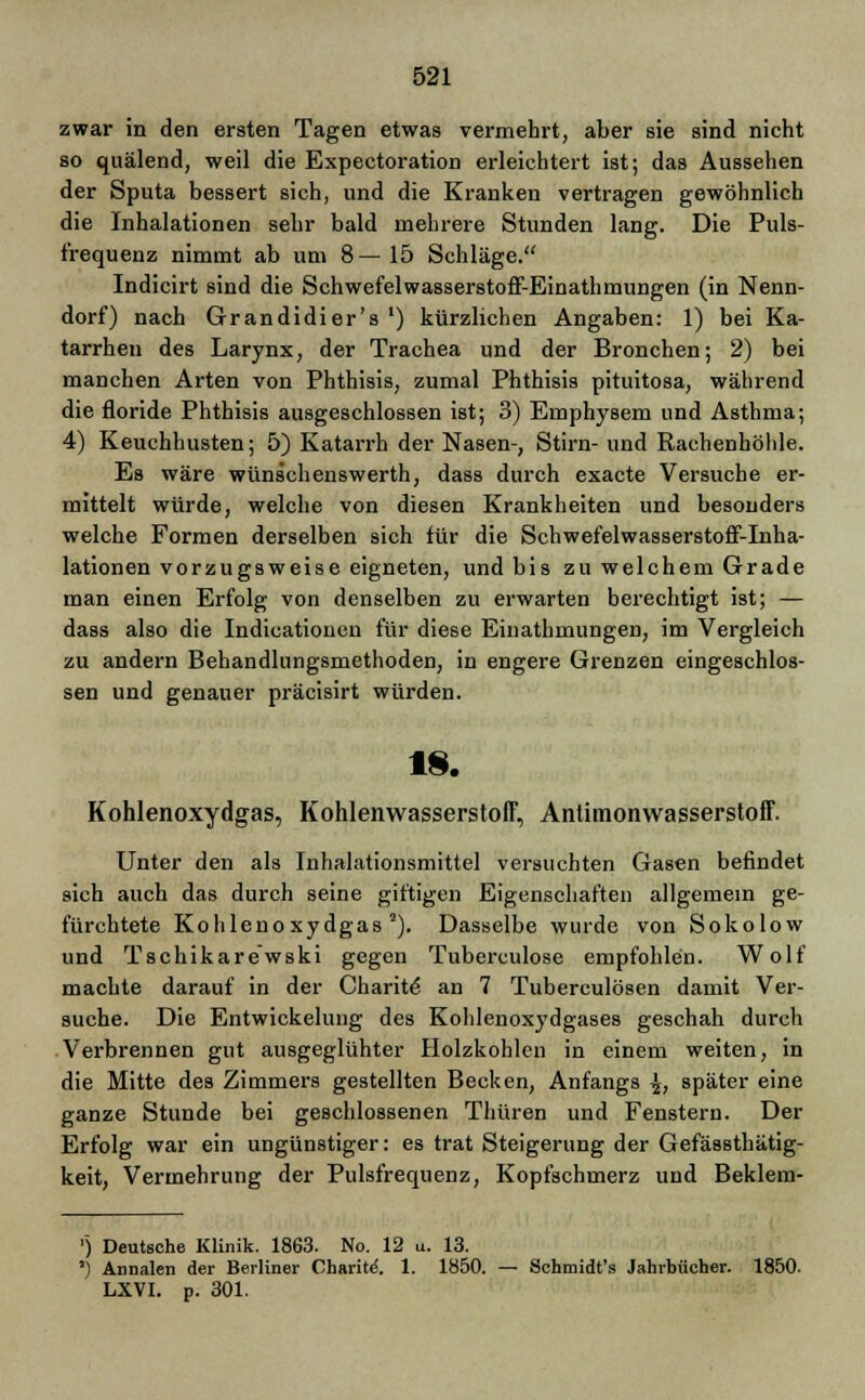 zwar in den ersten Tagen etwas vermehrt, aber sie sind nicht so quälend, weil die Expectoration erleichtert ist; das Aussehen der Sputa bessert sich, und die Kranken vertragen gewöhnlich die Inhalationen sehr bald mehrere Stunden lang. Die Puls- frequenz nimmt ab um 8—15 Schläge. Indicirt sind die Schwefelwasserstoff-Einathmungen (in Nenn- dorf) nach Grandidier's ') kürzlichen Angaben: 1) bei Ka- tarrhen des Larynx, der Trachea und der Bronchen; 2) bei manchen Arten von Phthisis, zumal Phthisis pituitosa, während die floride Phthisis ausgeschlossen ist; 3) Emphysem und Asthma; 4) Keuchhusten; 5) Katarrh der Nasen-, Stirn- und Rachenhöhle. Es wäre wünschenswerth, dass durch exacte Versuche er- mittelt würde, welche von diesen Krankheiten und besonders welche Formen derselben sich für die Schwefelwasserstoff-Inha- lationen vorzugsweise eigneten, und bis zu welchem Grade man einen Erfolg von denselben zu erwarten berechtigt ist; — dass also die Indicationen für diese Einathmungen, im Vergleich zu andern Behandlungsmethoden, in engere Grenzen eingeschlos- sen und genauer präcisirt würden. 18. Kohlenoxydgas, Kohlenwasserstoff, Anlimonwasserstoff. Unter den als Inhalationsmittel versuchten Gasen befindet sich auch das durch seine giftigen Eigenschaften allgemein ge- fürchtete Kohlenoxydgas2). Dasselbe wurde von Sokolow und Tschikarewski gegen Tuberculose empfohlen. Wolf machte darauf in der Charite an 7 Tuberculosen damit Ver- suche. Die Entwickelung des Kohlenoxydgases geschah durch Verbrennen gut ausgeglühter Holzkohlen in einem weiten, in die Mitte des Zimmers gestellten Becken, Anfangs \, später eine ganze Stunde bei geschlossenen Thüren und Fenstern. Der Erfolg war ein ungünstiger: es trat Steigerung der Gefässthätig- keit, Vermehrung der Pulsfrequenz, Kopfschmerz und Beklem- ') Deutsche Klinik. 1863. No. 12 u. 13. ') Annalen der Berliner Charite-. 1. 1850. — Schmidt's Jahrbücher. 1850. LXVI. p. 301.