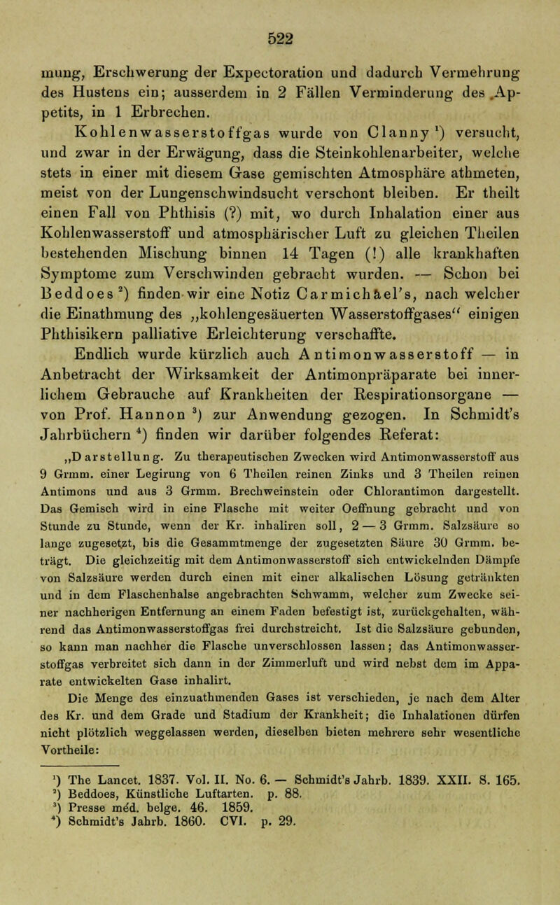 inung, Erschwerung der Expectoration und dadurch Vermehrung des Hustens ein; ausserdem in 2 Fällen Verminderung des .Ap- petits, in 1 Erbrechen. Kohlenwasserstoffgas wurde von Clanny1) versucht, und zwar in der Erwägung, dass die Steinkohlenarbeiter, welche stets in einer mit diesem Gase gemischten Atmosphäre athmeten, meist von der Lungenschwindsucht verschont bleiben. Er theilt einen Fall von Phthisis (?) mit, wo durch Inhalation einer aus Kohlenwasserstoff und atmosphärischer Luft zu gleichen Theilen bestehenden Mischung binnen 14 Tagen (!) alle krankhaften Symptome zum Verschwinden gebracht wurden. — Schon bei Beddoes2) finden wir eine Notiz Carmichäel's, nach welcher die Einathmung des „kohlengesäuerten Wasserstoffgases einigen Phthisikern palliative Erleichterung verschaffte. Endlich wurde kürzlich auch Antimonwasserstoff — in Anbetracht der Wirksamkeit der Antimonpräparate bei inner- lichem Gebrauche auf Krankheiten der Respirationsorgane — von Prof. Hannon 3) zur Anwendung gezogen. In Schmidt's Jahrbüchern 4) finden wir darüber folgendes Referat: „Darstellung. Zu therapeutischen Zwecken wird Antimonwasserstoff aus 9 Grmm. einer Legirung von 6 Theilen reinen Zinks und 3 Theilen reinen Antimons und aus 3 Grmm. Brechweinstein oder Chlorantimon dargestellt. Das Gemisch wird in eine Flasche mit weiter Oeffnung gebracht und von Stunde zu Stunde, wenn der Kr. inhaliren soll, 2— 3 Grmm. Salzsäure so lange zugesetzt, bis die Gesammtmenge der zugesetzten Säure 30 Grmm. be- trägt. Die gleichzeitig mit dem Antimonwasserstoff sich entwickelnden Dämpfe von Salzsäure werden durch einen mit einer alkalischen Lösung getränkten und in dem Flaschenhalse angebrachten Schwamm, welcher zum Zwecke sei- ner nachherigen Entfernung an einem Faden befestigt ist, zurückgehalten, wäh- rend das Antimonwasserstoffgas frei durchstreicht. Ist die Salzsäure gebunden, so kann man nachher die Flasche unverschlossen lassen; das Antimonwasser- stoffgas verbreitet sieh dann in der Zimmerluft und wird nebst dem im Appa- rate entwickelten Gase inhalirt. Die Menge des einzuathmenden Gases ist verschieden, je nach dem Alter des Kr. und dem Grade und Stadium der Krankheit; die Inhalationen dürfen nicht plötzlich weggelassen werden, dieselben bieten mehrere sehr wesentliche Vortheile: ') The Lancet. 1837. Vol. II. No. 6. — Schmidt's Jahrb. 1839. XXII. S. 165. °) Beddoes, Künstliche Luftarten, p. 88. ') Presse meU beige. 46. 1859. ) Schmidt's Jahrb. 1860. CV1. p. 29.