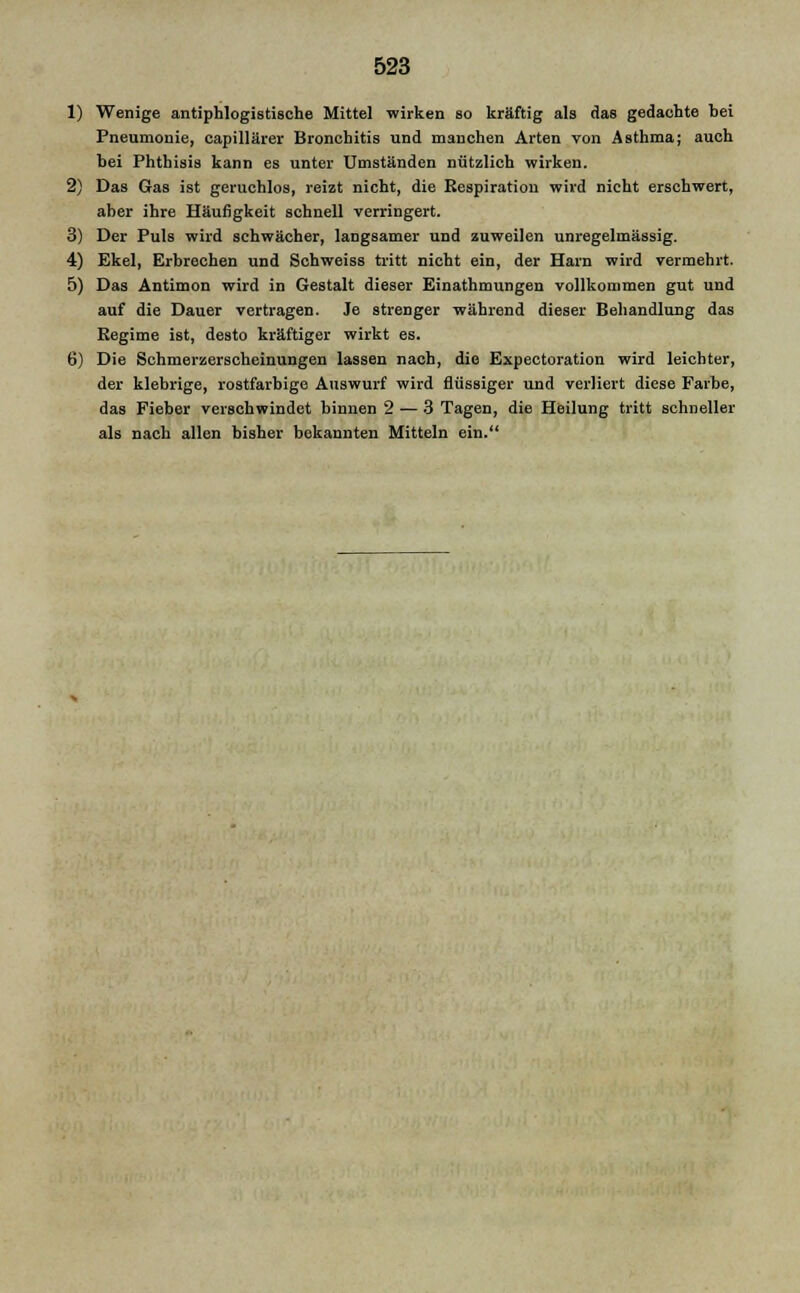 1) Wenige antiphlogistische Mittel wirken so kräftig als das gedachte bei Pneumonie, capillärer Bronchitis und manchen Arten von Asthma; auch hei Phthisis kann es unter Umständen nützlich wirken. 2) Das Gas ist geruchlos, reizt nicht, die Respiration wird nicht erschwert, aber ihre Häufigkeit schnell verringert. 3) Der Puls wird schwächer, langsamer und zuweilen unregelmässig. 4) Ekel, Erbrechen und Schweiss tritt nicht ein, der Harn wird vermehrt. 5) Das Antimon wird in Gestalt dieser Einathmungen vollkommen gut und auf die Dauer vertragen. Je strenger während dieser Behandlung das Regime ist, desto kräftiger wirkt es. 6) Die Schmerzerscheinungen lassen nach, die Expectoration wird leichter, der klebrige, rostfarbige Auswurf wird flüssiger und verliert diese Farbe, das Fieber verschwindet binnen 2 — 3 Tagen, die Heilung tritt schneller als nach allen bisher bekannten Mitteln ein.