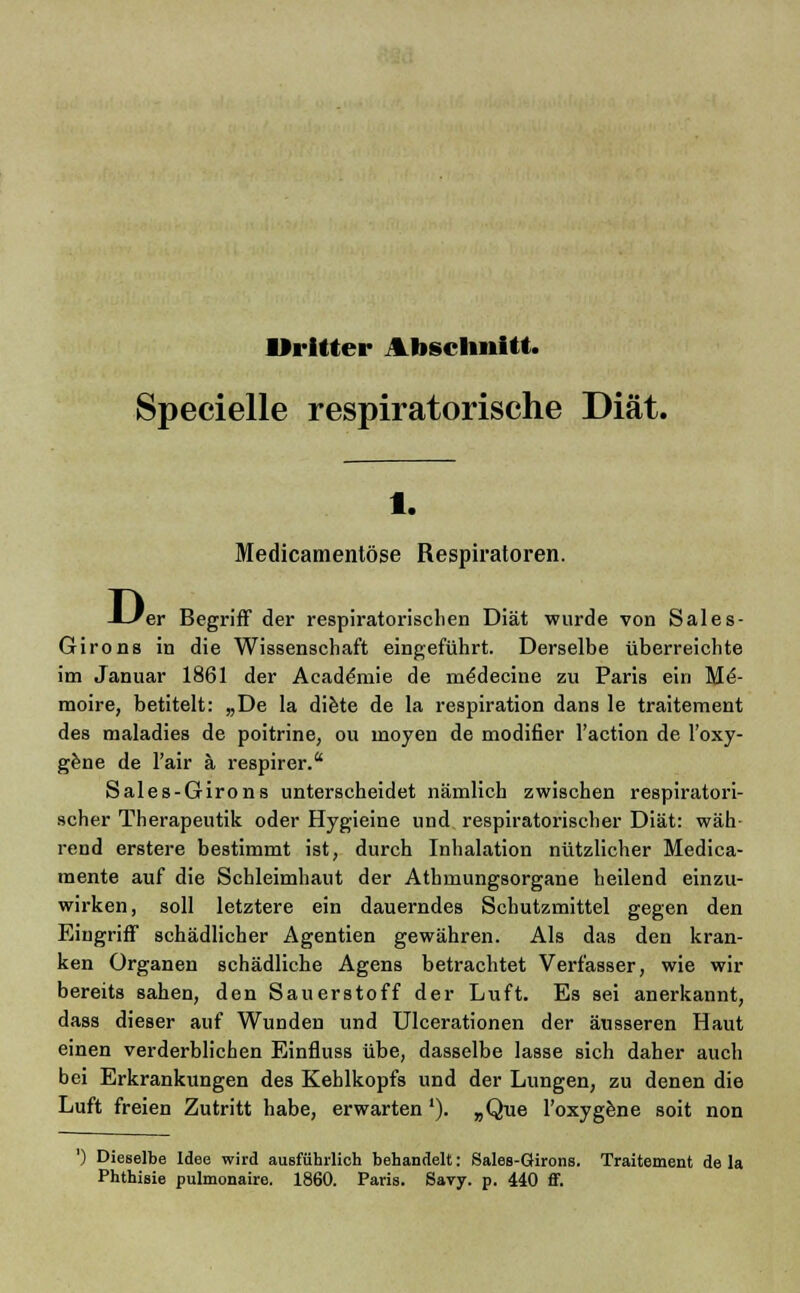 Dritter Abschnitt. Specielle respiratorische Diät. 1. Medicamentöse Respiratoren. De er Begriff der respiratorischen Diät wurde von Sales- Girons in die Wissenschaft eingeführt. Derselbe überreichte im Januar 1861 der Aeademie de medecine zu Paris ein Me- moire, betitelt: „De la diete de la respiration dans le traitement des maladies de poitrine, ou moyen de modifier l'action de l'oxy- gene de l'air ä respirer. Sales-Girons unterscheidet nämlich zwischen respiratori- scher Therapeutik oder Hygieine und respiratorischer Diät: wäh rend erstere bestimmt ist, durch Inhalation nützlicher Medica- mente auf die Schleimhaut der Athmungsorgane heilend einzu- wirken, soll letztere ein dauerndes Schutzmittel gegen den Eingriff schädlicher Agentien gewähren. Als das den kran- ken Organen schädliche Agens betrachtet Verfasser, wie wir bereits sahen, den Sauerstoff der Luft. Es sei anerkannt, dass dieser auf Wunden und Ulcerationen der äusseren Haut einen verderblichen Einfluss übe, dasselbe lasse sich daher auch bei Erkrankungen des Kehlkopfs und der Lungen, zu denen die Luft freien Zutritt habe, erwarten'). „Que l'oxygene soit non ') Dieselbe Idee wird ausführlich behandelt: Sales-Girons. Traitement de la Phthisie pulmonaire. 1860. Paris. Savy. p. 440 ff.