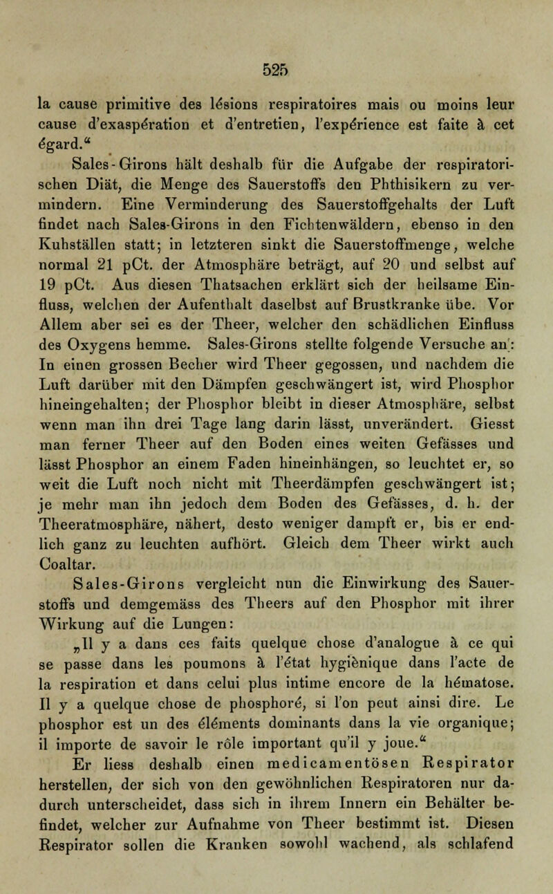 la cause primitive des l^sions respiratoires mais ou moins leur cause d'exaspe'ration et d'entretien, l'experience est faite a cet e'gard. Sales-Girons hält deshalb für die Aufgabe der respiratori- schen Diät, die Menge des Sauerstoffs den Phthisikern zu ver- mindern. Eine Verminderung des Sauerstoffgehalts der Luft findet nach Sales-Girons in den Fichtenwäldern, ebenso in den Kuhställen statt; in letzteren sinkt die Sauerstoffmenge, welche normal 21 pCt. der Atmosphäre beträgt, auf 20 und selbst auf 19 pCt. Aus diesen Thatsachen erklärt sich der heilsame Ein- fluss, welchen der Aufenthalt daselbst auf Brustkranke übe. Vor Allem aber sei es der Theer, welcher den schädlichen Einfluss des Oxygens hemme. Sales-Girons stellte folgende Versuche an': In einen grossen Becher wird Theer gegossen, und nachdem die Luft darüber mit den Dämpfen geschwängert ist, wird Phosphor hineingehalten; der Phosphor bleibt in dieser Atmosphäre, selbst wenn man ihn drei Tage lang darin lässt, unverändert. Giesst man ferner Theer auf den Boden eines weiten Gefässes und lässt Phosphor an einem Faden hineinhängen, so leuchtet er, so weit die Luft noch nicht mit Theerdämpfen geschwängert ist; je mehr man ihn jedoch dem Boden des Gefässes, d. h. der Theeratmosphäre, nähert, desto weniger dampft er, bis er end- lich ganz zu leuchten aufhört. Gleich dem Theer wirkt auch Coaltar. Sales-Girons vergleicht nun die Einwirkung des Sauer- stoffs und demgemäss des Theers auf den Phosphor mit ihrer Wirkung auf die Lungen: „11 y a dans ces faits quelque chose d'analogue ä. ce qui se passe dans les poumons ä l'£tat hygienique dans l'acte de la respiration et dans celui plus intime encore de la hematose. II y a quelque chose de phosphore, si l'on peut ainsi dire. Le phosphor est un des e'le'ments dominants dans la vie organique; il importe de savoir le role important qu'il y joue. Er Hess deshalb einen medicamentösen Respirator herstellen, der sich von den gewöhnlichen Respiratoren nur da- durch unterscheidet, dass sich in ihrem Innern ein Behälter be- findet, welcher zur Aufnahme von Theer bestimmt ist. Diesen Respirator sollen die Kranken sowohl wachend, als schlafend