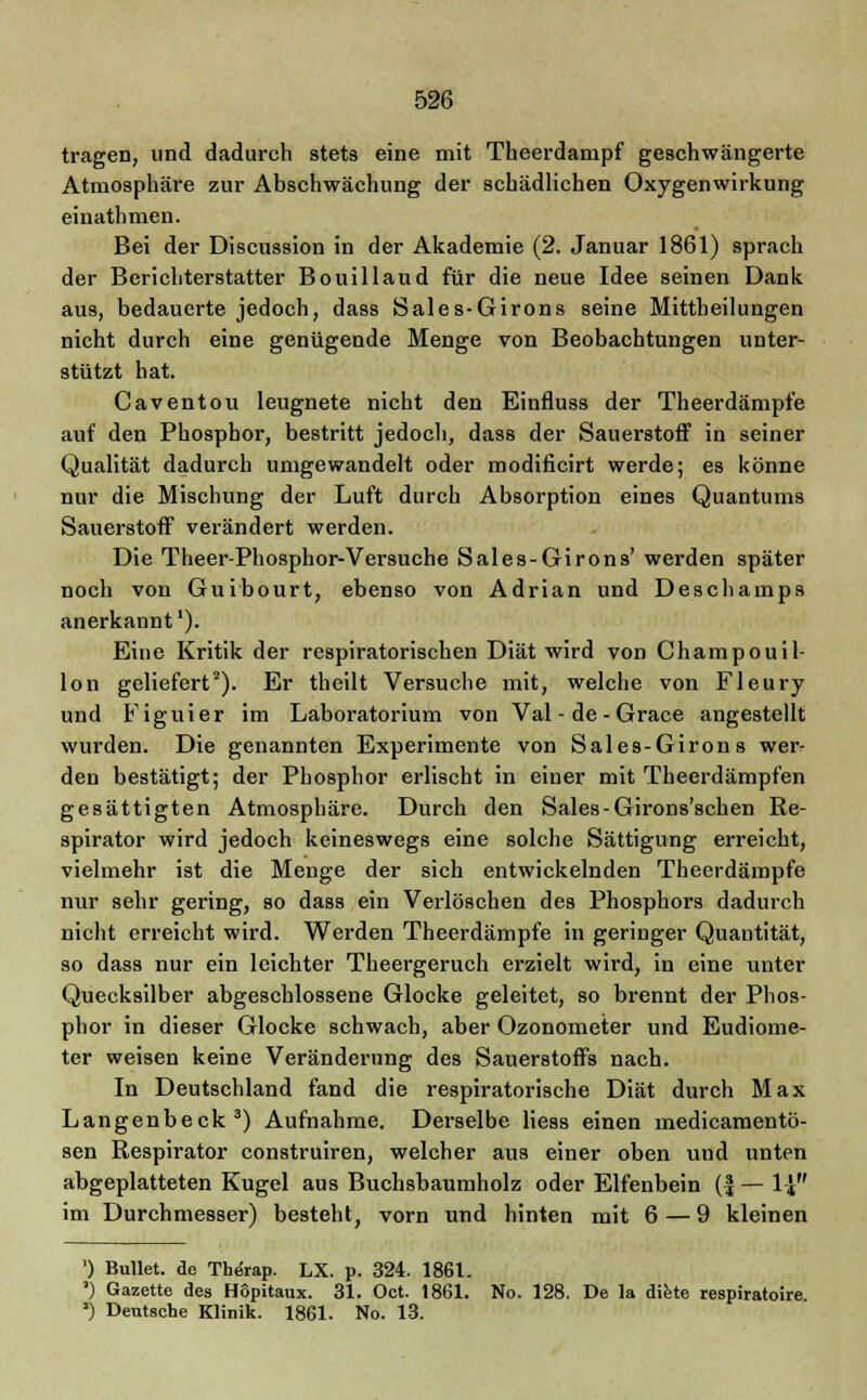 tragen, und dadurch stets eine mit Theerdampf geschwängerte Atmosphäre zur Abschwächung der schädlichen Oxygenwirkung einathmen. Bei der Discussion in der Akademie (2. Januar 1861) sprach der Berichterstatter Bouillaud für die neue Idee seinen Dank aus, bedauerte jedoch, dass Sales-Girons seine Mittheilungen nicht durch eine genügende Menge von Beobachtungen unter- stützt hat. Caventou leugnete nicht den Einfluss der Theerdämpfe auf den Phosphor, bestritt jedoch, dass der Sauerstoff in seiner Qualität dadurch umgewandelt oder modificirt werde; es könne nur die Mischung der Luft durch Absorption eines Quantums Sauerstoff verändert werden. Die Theer-Phosphor-Versuche Sales-Girons' werden später noch von Guibourt, ebenso von Adrian und Deschamps anerkannt1). Eine Kritik der respiratorischen Diät wird von Champouil- lon geliefert2). Er theilt Versuche mit, welche von Fleury und Figuier im Laboratorium von Val - de - Grace angestellt wurden. Die genannten Experimente von Sales-Girons wer- den bestätigt; der Phosphor erlischt in einer mit Theerdämpfen gesättigten Atmosphäre. Durch den Sales-Girons'schen Re- spirator wird jedoch keineswegs eine solche Sättigung erreicht, vielmehr ist die Menge der sich entwickelnden Thecrdämpfe nur sehr gering, so dass ein Verlöschen des Phosphors dadurch nicht erreicht wird. Werden Theerdämpfe in geringer Quantität, so dass nur ein leichter Theergeruch erzielt wird, in eine unter Quecksilber abgeschlossene Glocke geleitet, so brennt der Phos- phor in dieser Glocke schwach, aber Ozonometer und Eudiome- ter weisen keine Veränderung des Sauerstoffs nach. In Deutschland fand die respiratorische Diät durch Max Langenbeck3) Aufnahme. Derselbe Hess einen medicamentö- sen Respirator construiren, welcher aus einer oben und unten abgeplatteten Kugel aus Buchsbaumholz oder Elfenbein (£—1-J im Durchmesser) besteht, vorn und hinten mit 6 — 9 kleinen ') Bullet, de Therap. LX. p. 324. 1861. ') Gazette des Hopitaux. 31. Oct. 1861. No. 128. De la diete respiratoire ») Deutsche Klinik. 1861. No. 13.