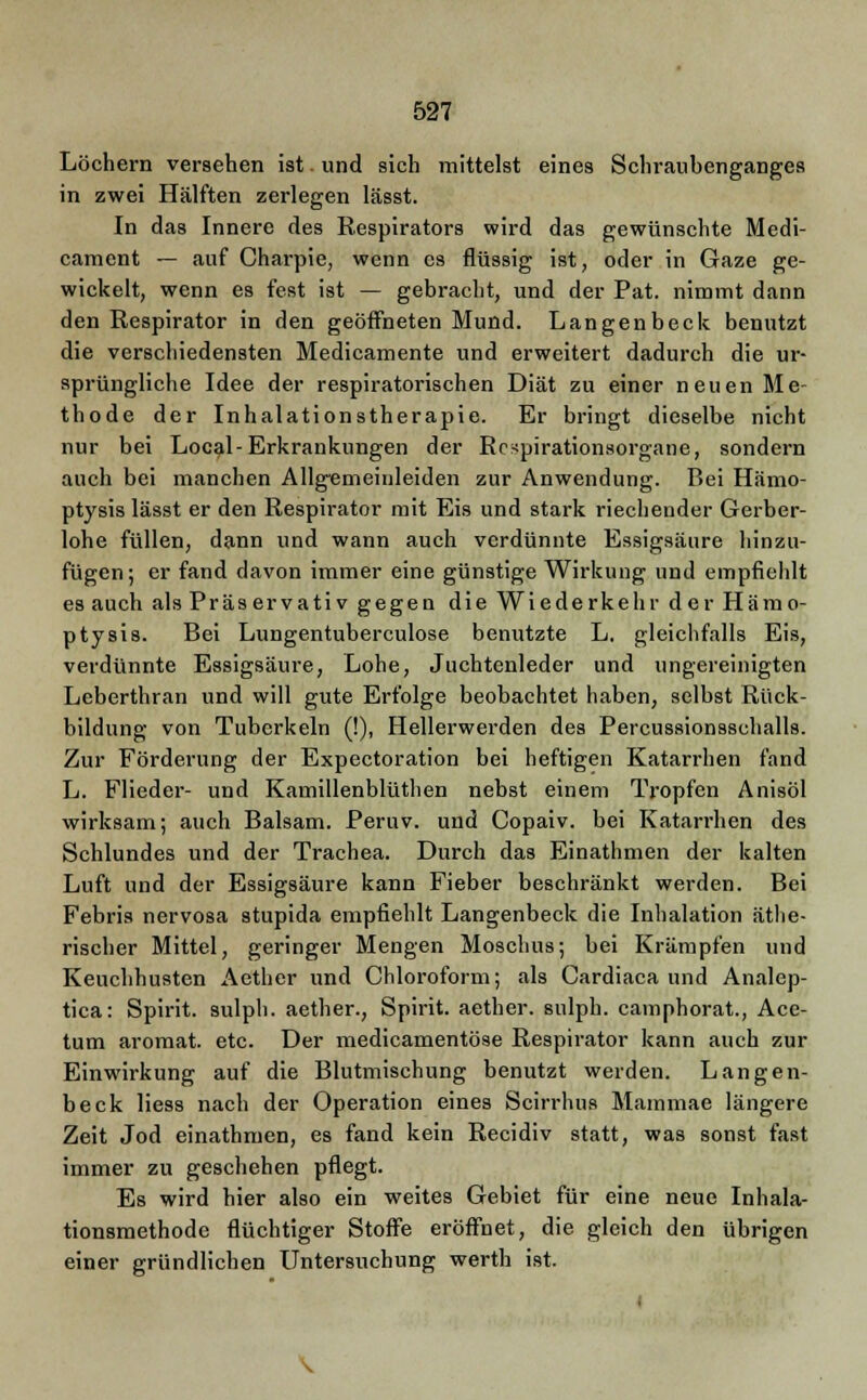 Löchern versehen ist. und sich mittelst eines Schraubenganges in zwei Hälften zerlegen lässt. In das Innere des Respirators wird das gewünschte Medi- cament — auf Charpie, wenn es flüssig ist, oder in Gaze ge- wickelt, wenn es fest ist — gebracht, und der Pat. nimmt dann den Respirator in den geöffneten Mund. Langenbeck benutzt die verschiedensten Medicamente und erweitert dadurch die ur- sprüngliche Idee der respiratorischen Diät zu einer neuen Me- thode der Inhalationstherapie. Er bringt dieselbe nicht nur bei Local- Erkrankungen der Rc^pirationsorgane, sondern auch bei manchen Allgemeinleiden zur Anwendung. Bei Hämo- ptysis lässt er den Respirator mit Eis und stark riechender Gerber- lohe füllen, dann und wann auch verdünnte Essigsäure hinzu- fügen; er fand davon immer eine günstige Wirkung und empfiehlt es auch als Präservativ gegen die Wiederkehr der Hämo- ptysis. Bei Lungentuberculose benutzte L. gleichfalls Eis, verdünnte Essigsäure, Lohe, Juchtenleder und ungereinigten Leberthran und will gute Erfolge beobachtet haben, selbst Rück- bildung von Tuberkeln (!), Hellerwerden des Percussionsschalls. Zur Förderung der Expectoration bei heftigen Katarrhen fand L. Flieder- und Kamillenblüthen nebst einem Tropfen Anisöl wirksam; auch Balsam. Peruv. und Copaiv. bei Katarrhen des Schlundes und der Trachea. Durch das Einathmen der kalten Luft und der Essigsäure kann Fieber beschränkt werden. Bei Febris nervosa stupida empfiehlt Langenbeck die Inhalation äthe- rischer Mittel, geringer Mengen Moschus; bei Krämpfen und Keuchhusten Aether und Chloroform; als Cardiaca und Analep- tica: Spirit. sulph. aether., Spirit. aether. sulph. camphorat., Ace- tum aromat. etc. Der medicamentöse Respirator kann auch zur Einwirkung auf die Blutmischung benutzt werden. Langen- beck Hess nach der Operation eines Scirrhus Mammae längere Zeit Jod einathmen, es fand kein Recidiv statt, was sonst fast immer zu geschehen pflegt. Es wird hier also ein weites Gebiet für eine neue Inhala- tionsmethode flüchtiger Stoffe eröffnet, die gleich den übrigen einer gründlichen Untersuchung werth ist. \
