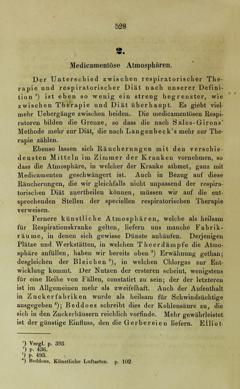 Medicamentöse Atmosphären. Der Unterschied zwischen respiratorischer The- rapie und respiratorischer Diät nach unserer Defini- tion ') ist eben so wenig ein streng begrenzter, wie zwischen Therapie und Diät überhaupt. Es giebt viel- mehr Uebergänge zwischen beiden. Die medicamentösen Respi- ratoren bilden die Grenze, so dass die nach Sales-Girons' Methode mehr zur Diät, die nach Langenbeck's mehr zur The- rapie zählen. Ebenso lassen sich Räucherungen mit den verschie- densten Mitteln im Zimmer der Kranken vornehmen, so dass die Atmosphäre, in welcher der Kranke athmet, ganz mit Medicamenten geschwängert ist. Auch in Bezug auf diese Räucherungen, die wir gleichfalls nicht unpassend der respira- torischen Diät zuertheilen können, müssen wir auf die ent- sprechenden Stellen der speciellen respiratorischen Therapie verweisen. Fernere künstliche Atmosphären, welche als heilsam für Respirationskranke gelten, liefern uns manche Fabrik- räume, in denen sich gewisse Dünste anhäufen. Derjenigen Plätze und Werkstätten, in welchen T heerdämpfe die Atmo- sphäre anfüllen, haben wir bereits oben2) Erwähnung gethan; desgleichen der Bleichen 3), in welchen Chlorgas zur Ent- wicklung kommt. Der Nutzen der ersteren scheint, wenigstens für eine Reihe von Fällen, constatirt zu sein; der der letzteren ist im Allgemeinen mehr als zweifelhaft. Auch der Aufenthalt in Zuckerfabriken wurde als heilsam für Schwindsüchtige ausgegeben4); Beddoes schreibt dies der Kohlensäure zu, die sich in den Zuckerhäusern reichlich vorfinde. Mehr gewährleistet ist der günstige Einfluss, den die Gerbereien liefern. Elliot- ') Vergl. p. 393 ') p. 436. 3) p. 493. 4) Beddoes, Künstliche Luftarten, p. 102