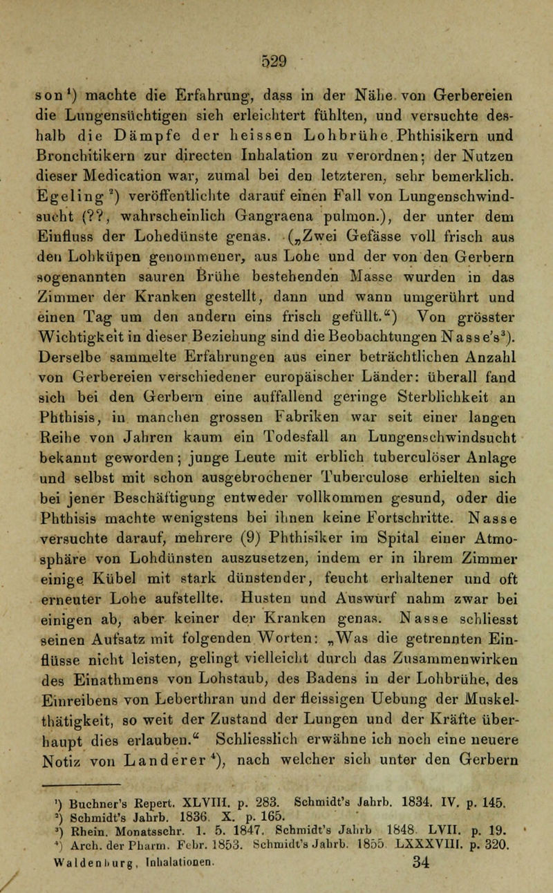 son') machte die Erfahi-ung, dass in der Nähe, von Gerbereien die Lungensüchtigen sieh erleichtert fühlten, und versuchte des- halb die Dämpfe der heissen Lohbrühe.Phthisikern und Bronchitikern zur directen Inhalation zu verordnen; der Nutzen dieser Medication war, zumal bei den letzteren, sehr bemerklich. Egeling *) veröffentlichte darauf einen Fall von Lungenschwind- sucht (??, wahrscheinlich Gangraena pulmon.), der unter dem Einfluss der Lohedünste genas. („Zwei Gefässe voll frisch aus den Lohküpen genommener, aus Lobe und der von den Gerbern sogenannten sauren Brühe bestehenden Masse wurden in das Zimmer der Kranken gestellt, dann und wann umgerührt und einen Tag um den andern eins frisch gefüllt.) Von grösster Wichtigkeit in dieser Beziehung sind die Beobachtungen Nasse's3). Derselbe sammelte Erfahrungen aus einer beträchtlichen Anzahl von Gerbereien verschiedener europäischer Länder: überall fand sich bei den Gerbern eine auffallend geringe Sterblichkeit an Phthisis, in manchen grossen Fabriken war seit einer langen Reihe von Jahren kaum ein Todesfall an Lungenschwindsucht bekannt geworden; junge Leute mit erblich tuberculöser Anlage und selbst mit schon ausgebrochener Tuberculose erhielten sich bei jener Beschäftigung entweder vollkommen gesund, oder die Phthisis machte wenigstens bei ihnen keine Fortschritte. Nasse versuchte darauf, mehrere (9) Phthisiker im Spital einer Atmo- sphäre von Lohdünsten auszusetzen, indem er in ihrem Zimmer einige. Kübel mit stark dünstender, feucht erhaltener und oft erneuter Lohe aufstellte. Husten und Auswurf nahm zwar bei einigen ab, aber keiner der Kranken genas. Nasse schliesst seinen Aufsatz mit folgenden Worten: „Was die getrennten Ein- flüsse nicht leisten, gelingt vielleicht durch das Zusammenwirken des Einathmens von Lohstaub, des Badens in der Lohbrühe, des Einreibens von Leberthran und der fleissigen Uebung der Muskel- thätigkeit, so weit der Zustand der Lungen und der Kräfte über- haupt dies erlauben. Schliesslich erwähne ich noch eine neuere Notiz von Landerer4), nach welcher sich unter den Gerbern ') Buchner's Eepert. XLVIII. p. 283. Schmidt's Jahrb. 1834. IV. p. 145. ') Schmidt's Jahrb. 1836. X. p. 165. s) Khein. Monatsschr. 1. 5. 1847. Schmidt's Jalirb 1848. LVII. p. 19. 4) Arch. der Pharm. Febr. 1853. Schmidt's Jalirb. 1855 LXXXV1II. p. 320. Waldenliurg, Inhalationen. 34