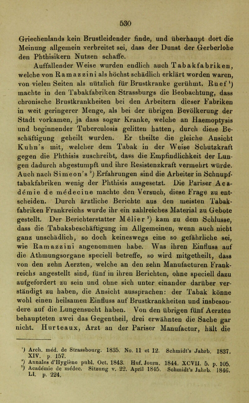 Griechenlands kein Brustleidender finde, und überhaupt dort die Meinung allgemein verbreitet sei, dass der Dunst der Gerberlohe den Pbthisikern Nutzen schaffe. Auffallender Weise wurden endlich auch Tabakfabriken, welche von Ramaz zini als höchst schädlich erklärt worden waren, von vielen Seiten als nützlich für Brustkranke gerühmt. Ruef1) machte in den Tabakfabriken Strassburgs die Beobachtung, dass chronische Brustkrankheiten bei den Arbeitern dieser Fabriken in weit geringerer Menge, als bei der übrigen Bevölkerung der Stadt vorkamen, ja dass sogar Kranke, welche an Haemoptysis und beginnender Tuberculosis gelitten hatten, durch diese Be- schäftigung geheilt wurden. Er theilte die gleiche Ansicht Kulin's mit, welcher dem Tabak in der Weise Schutzkraft gegen die Phthisis zuschreibt, dass die Empfindlichkeit der Lun- gen dadurch abgestumpft und ihre Resistenzkraft vermehrt würde. Auch nach Simeon's 2) Erfahrungen sind die Arbeiter in Schnupf- tabakfabriken wenig der Phthisis ausgesetzt. Die Pariser Aca- de'mie de me'decine machte den Versuch, diese Frage zu ent- scheiden. Durch ärztliche Berichte aus den meisten Tabak- fabriken Frankreichs wurde ihr ein zahlreiches Material zu Gebote gestellt. Der Berichterstatter Melier3) kam zu dem Schlüsse, dass die Tabaksbeschäftigung im Allgemeinen, wenn auch nicht ganz unschädlich, so doch keineswegs eine so gefährliche sei, wie Ramaz zini angenommen habe. Was ihren Einfluss auf die Athmungsorgane speciell betreffe, so wird mitgetheilt, dass von den zehn Aerzten, welche an den zehn Manufacturen Frank- reichs angestellt sind, fünf in ihren Berichten, ohne speciell dazu aufgefordert zu sein und ohne sich unter einander darüber ver- ständigt zu haben, die Ansicht aussprachen: der Tabak könne wohl einen heilsamen Einfluss auf Brustkrankheiten und insbeson- dere auf die Lungensucht haben. Von den übrigen fünf Aerzten behaupteten zwei das Gegentheil, drei erwähnten die Sache gar nicht. Hurteaux, Arzt an der Pariser Manufactur, hält die ') Arch. meU de Strasbourg. 1835. No. 11 et 12. Schmidt'» Jahrb 1837 XIV. p. 157. *) Annales d'Hygiene publ. Oct. 1843. Huf. Journ. 1844. XCV1I. 5. p. 105. ') Academie de medec. Sitzung v. 22. April 1845. Schinidt's Jahrb. 1846 H. p. 224.