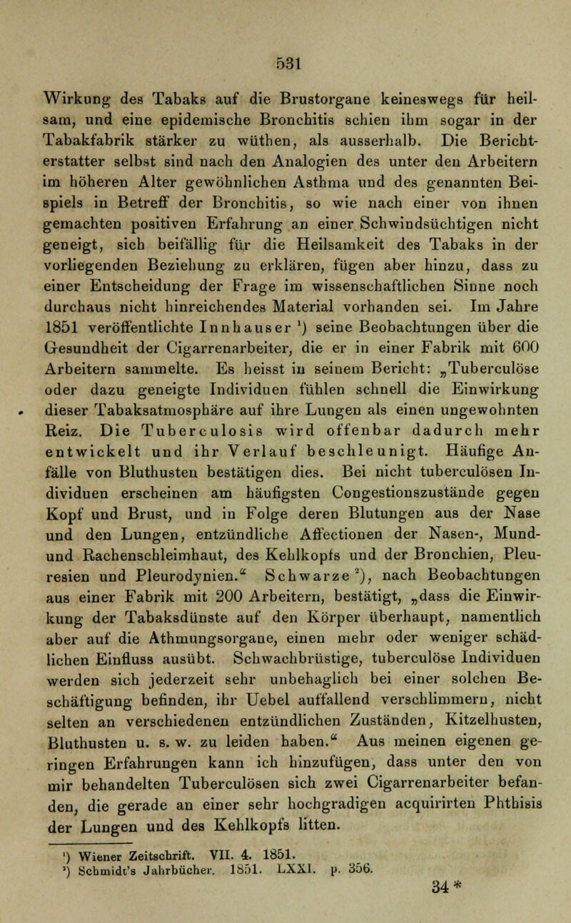 Wirkung des Tabaks auf die Brustorgane keineswegs für heil- sam, und eine epidemische Bronchitis schien ihm sogar in der Tabakfabrik stärker zu wüthen, als ausserhalb. Die Bericht- erstatter selbst sind nach den Analogien des unter den Arbeitern im höheren Alter gewöhnlichen Asthma und des genannten Bei- spiels in Betreff der Bronchitis, so wie nach einer von ihnen gemachten positiven Erfahrung an einer Schwindsüchtigen nicht geneigt, sich beifällig für die Heilsamkeit des Tabaks in der vorliegenden Beziehung zu erklären, fügen aber hinzu, dass zu einer Entscheidung der Frage im wissenschaftlichen Sinne noch durchaus nicht hinreichendes Material vorhanden sei. Im Jahre 1851 veröffentlichte Innhauser') seine Beobachtungen über die Gesundheit der Cigarrenarbeiter, die er in einer Fabrik mit 600 Arbeitern sammelte. Es heisst in seinem Bericht: „Tuberculöse oder dazu geneigte Individuen fühlen schnell die Einwirkung dieser Tabaksatmosphäre auf ihre Lungen als einen ungewohnten Reiz. Die Tuberculosis wird offenbar dadurch mehr entwickelt und ihr Verlauf beschleunigt. Häufige An- fälle von Bluthusten bestätigen dies. Bei nicht tuberculösen In- dividuen erscheinen am häufigsten Congestionszustände gegen Kopf und Brust, und in Folge deren Blutungen aus der Nase und den Lungen, entzündliche Aftectionen der Nasen-, Mund- und Rachenschleimhaut, des Kehlkopfs und der Bronchien, Pleu- resien und Pleurodynien. Schwarze2), nach Beobachtungen aus einer Fabrik mit 200 Arbeitern, bestätigt, „dass die Einwir- kung der Tabaksdünste auf den Körper überhaupt, namentlich aber auf die Athmungsorgane, einen mehr oder weniger schäd- lichen Einfluss ausübt. Schwachbrüstige, tuberculöse Individuen werden sich jederzeit sehr unbehaglich bei einer solchen Be- schäftigung befinden, ihr Uebel auffallend verschlimmern, nicht selten an verschiedenen entzündlichen Zuständen, Kitzelhusten, Bluthusten u. s. w. zu leiden haben. Aus meinen eigenen ge- ringen Erfahrungen kann ich hinzufügen, dass unter den von mir behandelten Tuberculösen sich zwei Cigarrenarbeiter befan- den, die gerade an einer sehr hochgradigen acquirirten Phthisis der Lungen und des Kehlkopfs litten. ') Wiener Zeitschrift. VII. 4. 1851. ') Schmidt's Jahrbücher. 1851. LXXI. p. 356. 34*