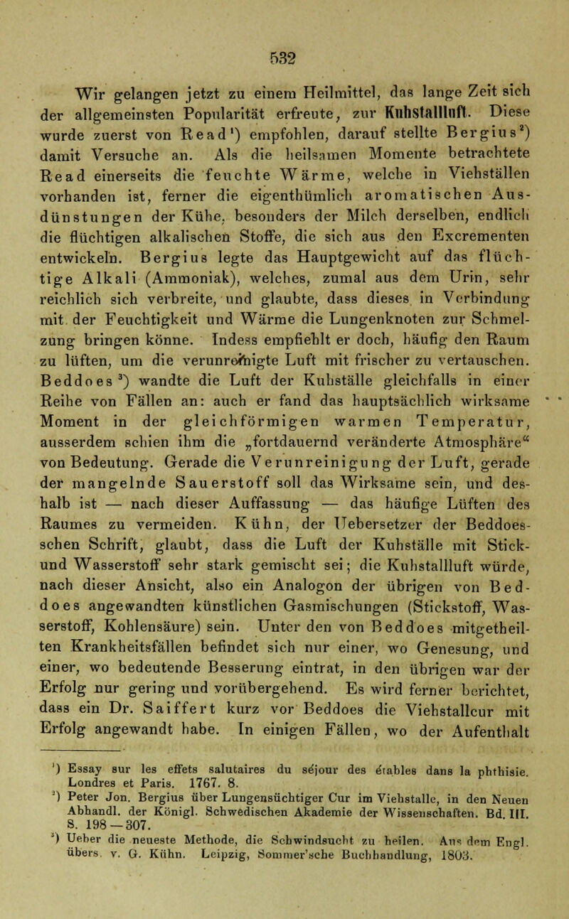 Wir gelangen jetzt zu einem Heilmittel, das lange Zeit sieh der allgemeinsten Popularität erfreute, zur Kllhstalllnfl. Diese wurde zuerst von Read') empfohlen, darauf stellte Bergius2) damit Versuche an. Als die heilsamen Momente betrachtete Read einerseits die feuchte Wärme, welche in Viehställen vorhanden ist, ferner die eigenthümlich aromatischen Aus- dünstungen der Kühe, besonders der Milch derselben, endlich die flüchtigen alkalischen Stoffe, die sich aus den Excrementen entwickeln. Bergius legte das Hauptgewicht auf das flüch- tige Alkali (Ammoniak), welches, zumal aus dem Urin, sehr reichlich sich verbreite, und glaubte, dass dieses in Verbindung mit der Feuchtigkeit und Wärme die Lungenknoten zur Schmel- zung bringen könne. Indess empfiehlt er doch, häufig den Raum zu lüften, um die verunreinigte Luft mit frischer zu vertauschen. Beddoes3) wandte die Luft der Kuhställe gleichfalls in einer Reihe von Fällen an: auch er fand das hauptsächlich wirksame Moment in der gleichförmigen warmen Temperatur, ausserdem schien ihm die „fortdauernd veränderte Atmosphäre von Bedeutung. Gerade die Verunreinigung der Luft, gerade der mangelnde Sauerstoff soll das Wirksame sein, und des- halb ist — nach dieser Auffassung — das häufige Lüften des Raumes zu vermeiden. Kühn, der Uebersetzer der Beddoes- schen Schrift, glaubt, dass die Luft der Kuhställe mit Stick- und Wasserstoff sehr stark gemischt sei; die Kuhstallluft würde, nach dieser Ansicht, also ein Analogon der übrigen von Bed- does angewandten künstlichen Gasmischnngen (Stickstoff, Was- serstoff, Kohlensäure) sein. Unter den von Beddoes mitgetbeil- ten Krankheitsfällen befindet sich nur einer, wo Genesung, und einer, wo bedeutende Besserung eintrat, in den übrigen war der Erfolg nur gering und vorübergehend. Es wird ferner berichtet, dass ein Dr. Saiffert kurz vor Beddoes die Viehstallcur mit Erfolg angewandt habe. In einigen Fällen, wo der Aufenthalt ') Essay sur les effets salutaires du se'jour des e'tables dans la phthisie Londres et Paris. 1767. 8. ;) Peter Jon. Bergius über Lungensüchtiger Cur im Viebstalle, in den Neuen Abbandl. der Königl. Schwedischen Akademie der Wissenschaften. Bd III S. 198 — 307. ') Ueber die neueste Methode, die Schwindsucht zu heilen. Aus dem Engl. übers v. U. Kühn. Leipzig, Sommer'sche Buchhandlung, 1803.