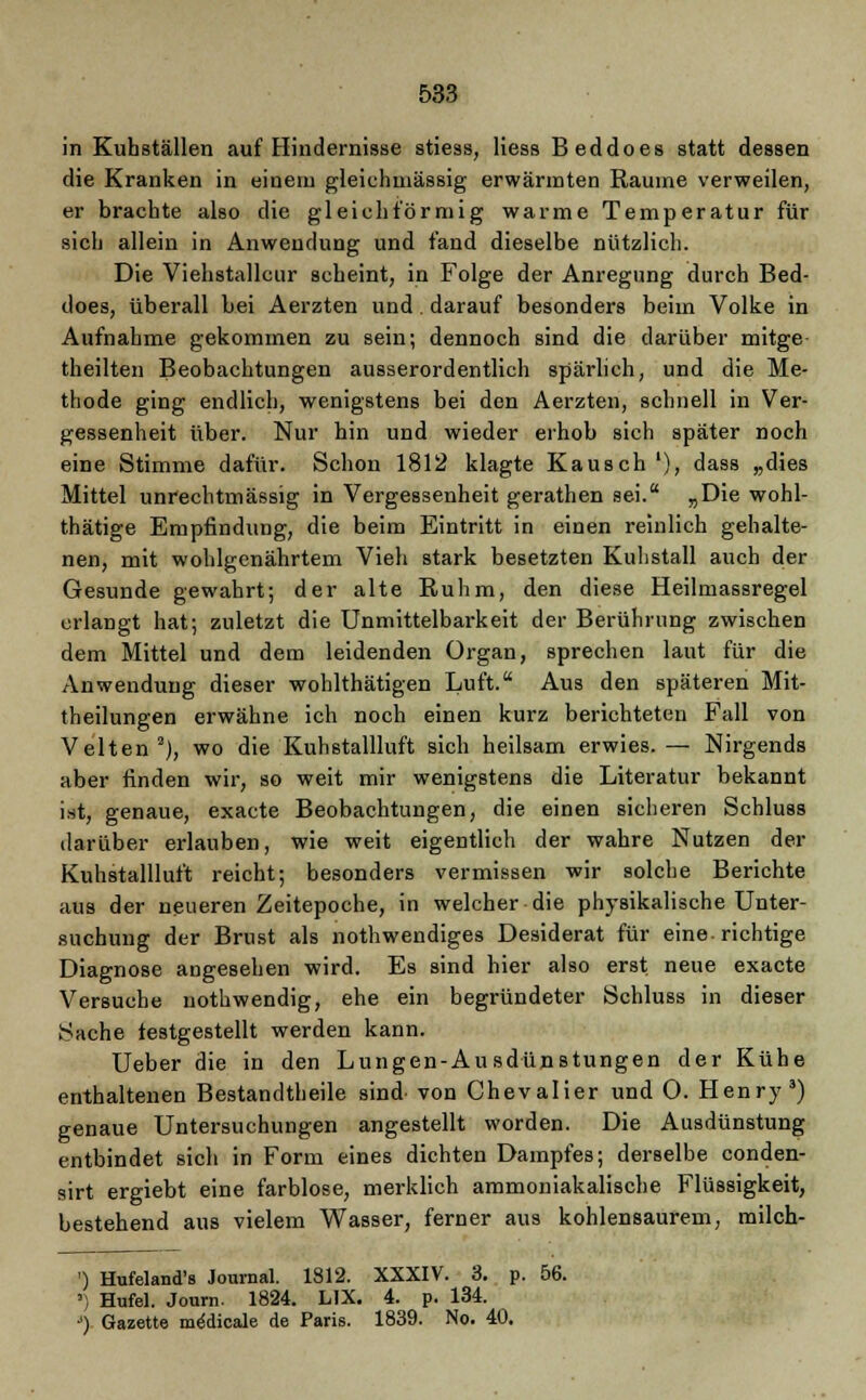 in Kuhställen auf Hindernisse stiess, Hess Beddoes statt dessen die Kranken in einem gleichmässig erwärmten Räume verweilen, er brachte also die gleichförmig warme Temperatur für sich allein in Anwendung und fand dieselbe nützlich. Die Viehstallcur scheint, in Folge der Anregung durch Bed- does, überall bei Aerzten und. darauf besonders beim Volke in Aufnahme gekommen zu sein; dennoch sind die darüber mitge theilten Beobachtungen ausserordentlich spärlich, und die Me- thode ging endlich, wenigstens bei den Aerzten, schnell in Ver- gessenheit über. Nur hin und wieder erhob sich später noch eine Stimme dafür. Schon 1812 klagte Kausch l), dass „dies Mittel unrechtmässig in Vergessenheit gerathen sei. „Die wohl- thätige Empfindung, die beim Eintritt in einen reinlich gehalte- nen, mit wohlgenährtem Vieh stark besetzten Kuhstall auch der Gesunde gewahrt; der alte Ruhm, den diese Heilmassregel erlangt hat; zuletzt die Unmittelbarkeit der Berührung zwischen dem Mittel und dem leidenden Organ, sprechen laut für die Anwendung dieser wohlthätigen Luft. Aus den späteren Mit- theilungen erwähne ich noch einen kurz berichteten Fall von Veiten2), wo die Kuhstallluft sich heilsam erwies.— Nirgends aber finden wir, so weit mir wenigstens die Literatur bekannt ist, genaue, exaete Beobachtungen, die einen sicheren Schluss darüber erlauben, wie weit eigentlich der wahre Nutzen der Kuhstallluft reicht; besonders vermissen wir solche Berichte aus der neueren Zeitepoche, in welcher die physikalische Unter- suchung der Brust als notwendiges Desiderat für eine-richtige Diagnose angesehen wird. Es sind hier also erst neue exaete Versuche nothwendig, ehe ein begründeter Schluss in dieser Sache festgestellt werden kann. Ueber die in den Lungen-Ausdünstungen der Kühe enthaltenen Bestandteile sind^ von Chevalier und 0. Henry3) genaue Untersuchungen angestellt worden. Die Ausdünstung entbindet sich in Form eines dichten Dampfes; derselbe conden- sirt ergiebt eine farblose, merklich ammoniakalische Flüssigkeit, bestehend aus vielem Wasser, ferner aus kohlensaurem, milch- ) Hufeland's Journal. 1812. XXXIV. 3. p. 56. ') Hufel. Journ. 1824. LIX. 4. p. 134. ■>) Gazette medicale de Paris. 1839. No. 40.
