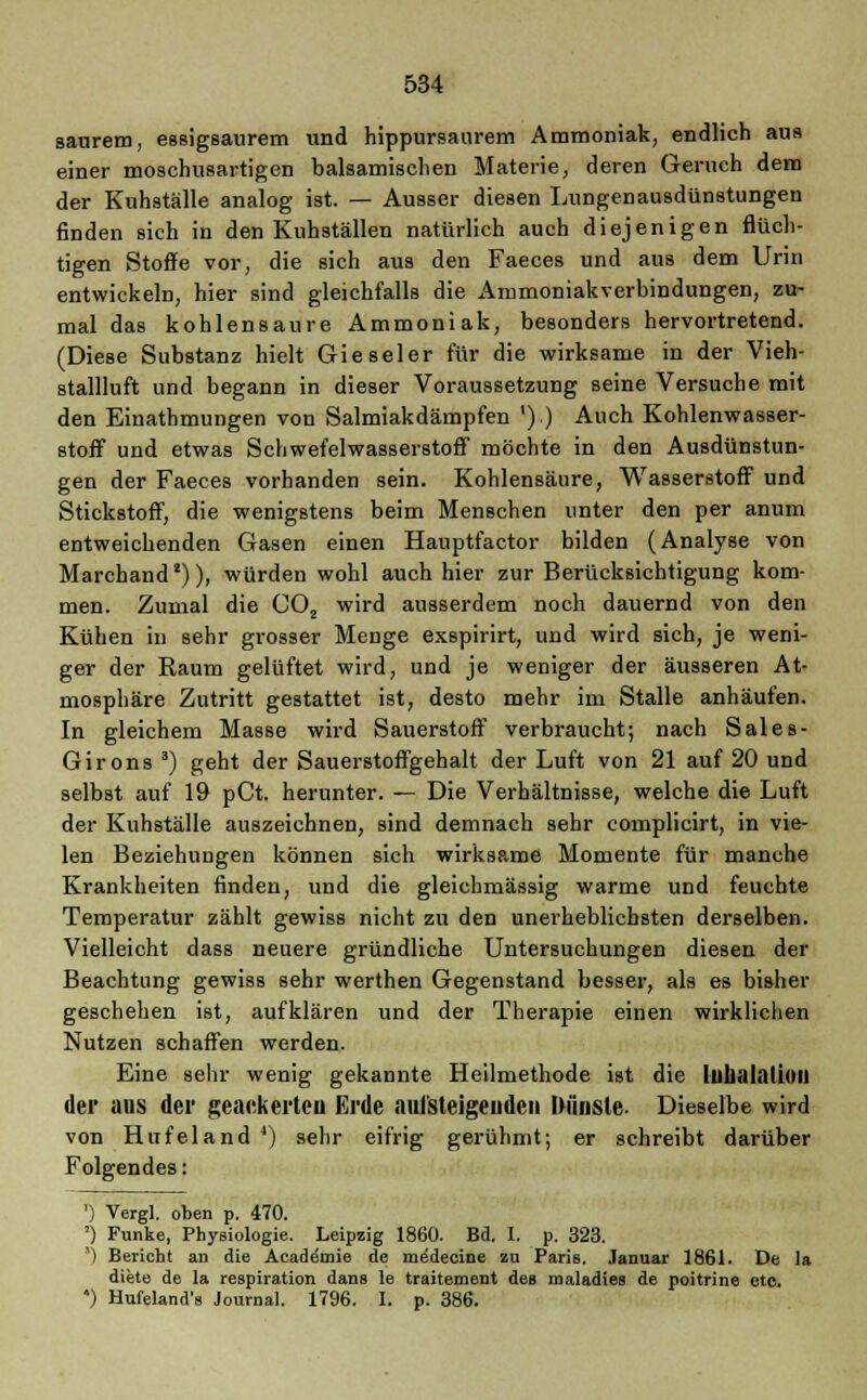 saurem, essigsaurem und hippursaurem Ammoniak, endlich aus einer moschusartigen balsamischen Materie, deren Geruch dem der Kuhställe analog ist. — Ausser diesen Lungenausdünstungen finden sich in den Kuhställen natürlich auch diejenigen flüch- tigen Stoffe vor, die sich aus den Faeces und aus dem Urin entwickeln, hier sind gleichfalls die Ammoniakverbindungen, zu- mal das kohlensaure Ammoniak, besonders hervortretend. (Diese Substanz hielt Gie seier für die wirksame in der Vieh- stallluft und begann in dieser Voraussetzung seine Versuche mit den Einathmungen von Salmiakdämpfen ').) Auch Kohlenwasser- stoff und etwas Schwefelwasserstoff möchte in den Ausdünstun- gen der Faeces vorhanden sein. Kohlensäure, Wasserstoff und Stickstoff, die wenigstens beim Menschen unter den per anum entweichenden Gasen einen Hauptfactor bilden (Analyse von Marchanda)), würden wohl auch hier zur Berücksichtigung kom- men. Zumal die C02 wird ausserdem noch dauernd von den Kühen in sehr grosser Menge exspirirt, und wird sich, je weni- ger der Raum gelüftet wird, und je weniger der äusseren At- mosphäre Zutritt gestattet ist, desto mehr im Stalle anhäufen. In gleichem Masse wird Sauerstoff verbraucht; nach Sales- Girons 3) geht der Sauerstoffgehalt der Luft von 21 auf 20 und selbst auf 19 pCt. herunter. — Die Verhältnisse, welche die Luft der Kuhställe auszeichnen, sind demnach sehr complicirt, in vie- len Beziehungen können sich wirksame Momente für manche Krankheiten finden, und die gleichmässig warme und feuchte Temperatur zählt gewiss nicht zu den unerheblichsten derselben. Vielleicht dass neuere gründliche Untersuchungen diesen der Beachtung gewiss sehr werthen Gegenstand besser, als es bisher geschehen ist, aufklären und der Therapie einen wirklichen Nutzen schaffen werden. Eine sehr wenig gekannte Heilmethode ist die llllialaÜOII der ans der geackerten Erde aui'steigeudcn Dünste. Dieselbe wird von Hufeland 4) sehr eifrig gerühmt; er schreibt darüber Folgendes: ') Vergl. oben p. 470. ') Funke, Physiologie. Leipzig 1860. Bd. I. p. 323. ') Bericht an die Acade'mie de meMecine zu Paris. Januar 1861. De la diete de la respiration dans le traitement des maladies de poitrine etc. ) Hufeland's Journal. 1796. I. p. 386.