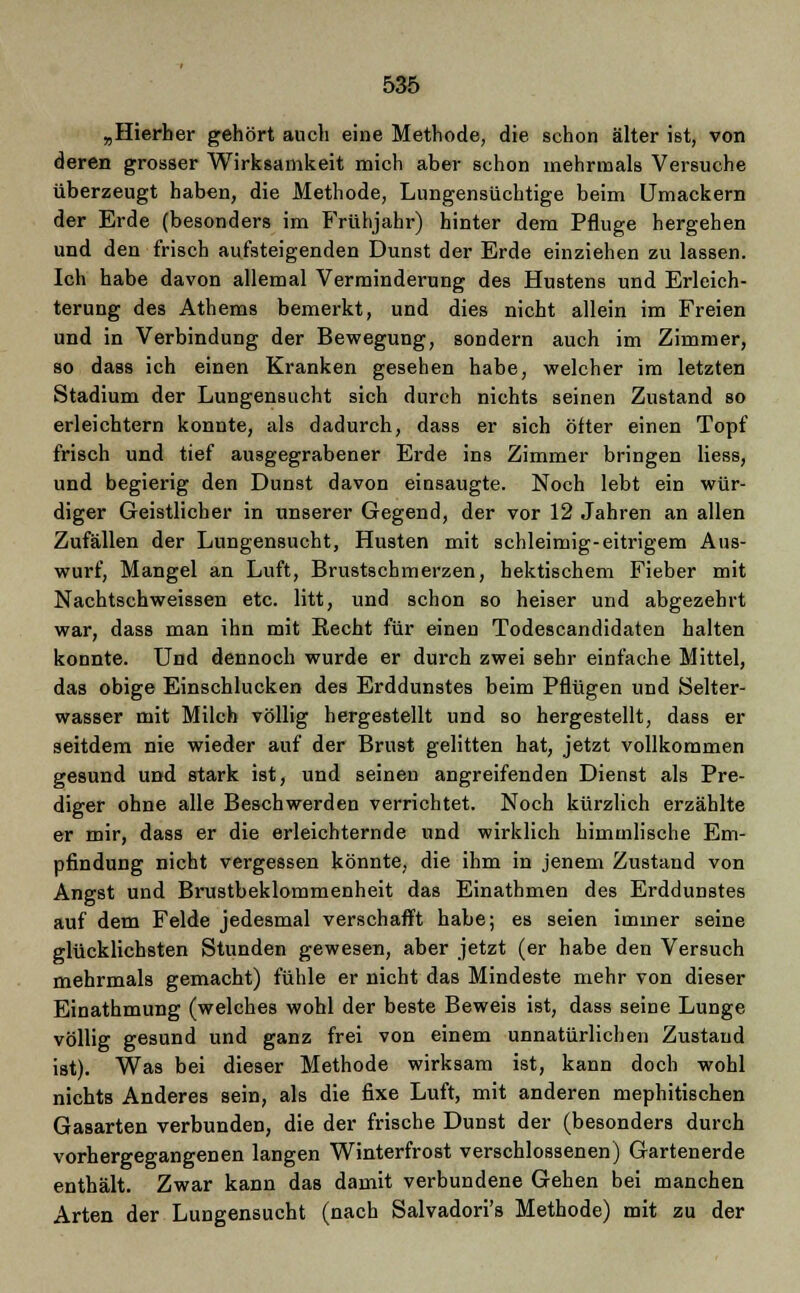 „Hierher gehört auch eine Methode, die schon älter ist, von deren grosser Wirksamkeit mich aber schon mehrmals Versuche überzeugt haben, die Methode, Lungensüchtige beim Umackern der Erde (besonders im Frühjahr) hinter dem Pfluge hergehen und den frisch aufsteigenden Dunst der Erde einziehen zu lassen. Ich habe davon allemal Verminderung des Hustens und Erleich- terung des Athems bemerkt, und dies nicht allein im Freien und in Verbindung der Bewegung, sondern auch im Zimmer, so dass ich einen Kranken gesehen habe, welcher im letzten Stadium der Lungensucht sich durch nichts seinen Zustand so erleichtern konnte, als dadurch, dass er sich öfter einen Topf frisch und tief ausgegrabener Erde ins Zimmer bringen Hess, und begierig den Dunst davon einsaugte. Noch lebt ein wür- diger Geistlicher in unserer Gegend, der vor 12 Jahren an allen Zufällen der Lungensucht, Husten mit schleimig-eitrigem Aus- wurf, Mangel an Luft, Brustschmerzen, hektischem Fieber mit Nachtschweissen etc. litt, und schon so heiser und abgezehrt war, dass man ihn mit Recht für einen Todescandidaten halten konnte. Und dennoch wurde er durch zwei sehr einfache Mittel, das obige Einschlucken des Erddunstes beim Pflügen und Selter- wasser mit Milch völlig hergestellt und so hergestellt, dass er seitdem nie wieder auf der Brust gelitten hat, jetzt vollkommen gesund und stark ist, und seinen angreifenden Dienst als Pre- diger ohne alle Beschwerden verrichtet. Noch kürzlich erzählte er mir, dass er die erleichternde und wirklich himmlische Em- pfindung nicht vergessen könnte, die ihm in jenem Zustand von Angst und Brustbeklommenheit das Einathmen des Erddunstes auf dem Felde jedesmal verschafft habe; es seien immer seine glücklichsten Stunden gewesen, aber jetzt (er habe den Versuch mehrmals gemacht) fühle er nicht das Mindeste mehr von dieser Einathmung (welches wohl der beste Beweis ist, dass seine Lunge völlig gesund und ganz frei von einem unnatürlichen Zustand ist). Was bei dieser Methode wirksam ist, kann doch wohl nichts Anderes sein, als die fixe Luft, mit anderen mephitischen Gasarten verbunden, die der frische Dunst der (besonders durch vorhergegangenen langen Winterfrost verschlossenen) Gartenerde enthält. Zwar kann das damit verbundene Gehen bei manchen Arten der Lungensucht (nach Salvadori's Methode) mit zu der