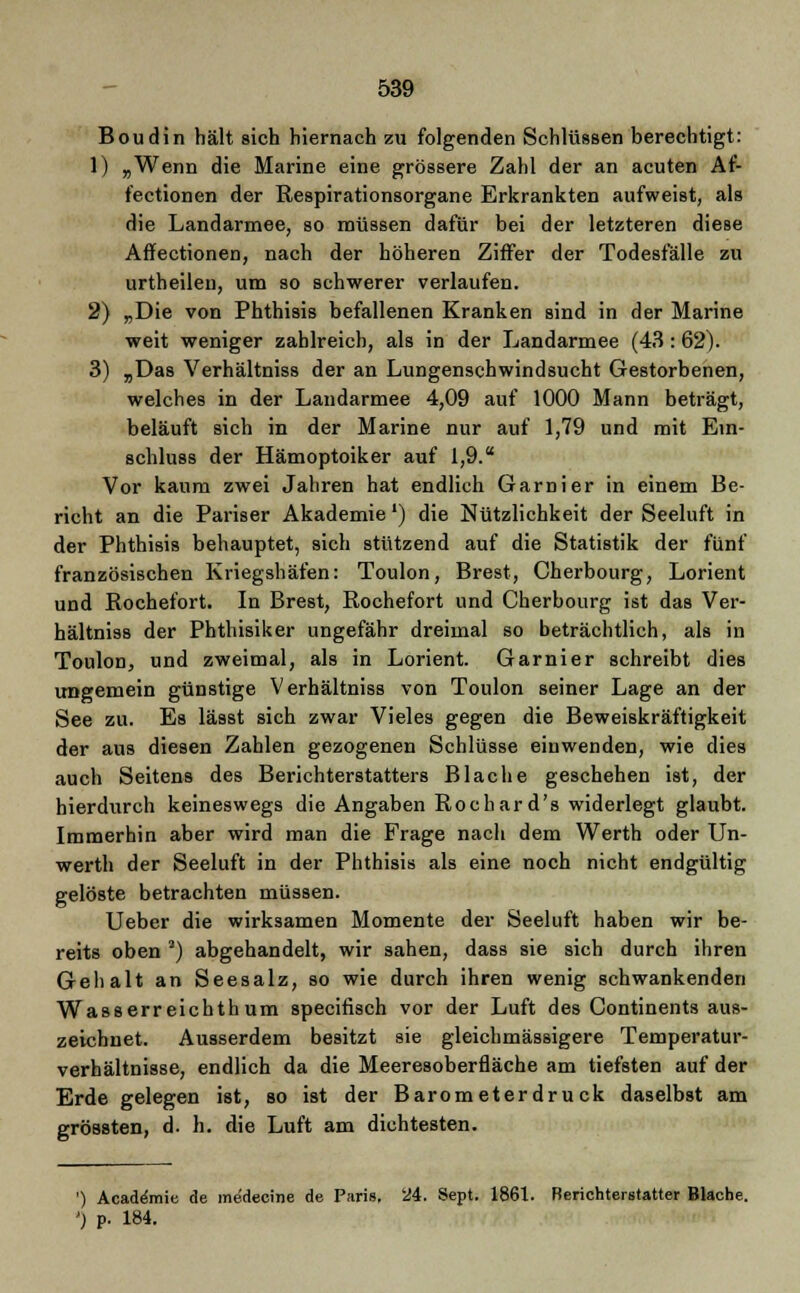 Boudin hält sich hiernach zu folgenden Schlüssen berechtigt: 1) „Wenn die Marine eine grössere Zahl der an acuten Af- fectionen der Respirationsorgane Erkrankten aufweist, als die Landarmee, so müssen dafür bei der letzteren diese Affectionen, nach der höheren Ziffer der Todesfälle zu urtheilen, um so schwerer verlaufen. 2) „Die von Phthisis befallenen Kranken sind in der Marine weit weniger zahlreich, als in der Landarmee (43: 62). 3) „Das Verhältniss der an Lungenschwindsucht Gestorbenen, welches in der Landarmee 4,09 auf 1000 Mann beträgt, beläuft sich in der Marine nur auf 1,79 und mit Ein- schluss der Hämoptoiker auf 1,9. Vor kaum zwei Jahren hat endlich Garnier in einem Be- richt an die Pariser Akademie') die Nützlichkeit der Seeluft in der Phthisis behauptet, sich stützend auf die Statistik der fünf französischen Kriegshäfen: Toulon, Brest, Cherbourg, Lorient und Rochefort. In Brest, Rochefort und Cherbourg ist das Ver- hältniss der Phthisiker ungefähr dreimal so beträchtlich, als in Toulon, und zweimal, als in Lorient. Garnier schreibt dies ungemein günstige Verhältniss von Toulon seiner Lage an der See zu. Es lässt sich zwar Vieles gegen die Beweiskräftigkeit der aus diesen Zahlen gezogenen Schlüsse einwenden, wie dies auch Seitens des Berichterstatters Blache geschehen ist, der hierdurch keineswegs die Angaben Rochard's widerlegt glaubt. Immerhin aber wird man die Frage nach dem Werth oder Un- werth der Seeluft in der Phthisis als eine noch nicht endgültig gelöste betrachten müssen. Ueber die wirksamen Momente der Seeluft haben wir be- reits oben 3) abgehandelt, wir sahen, dass sie sich durch ihren Gehalt an Seesalz, so wie durch ihren wenig schwankenden Wasserreichthum specifisch vor der Luft des Continents aus- zeichnet. Ausserdem besitzt sie gleichmässigere Temperatur- verhältnisse, endlich da die Meeresoberfläche am tiefsten auf der Erde gelegen ist, so ist der Barometerdruck daselbst am grössten, d. h. die Luft am dichtesten. ') Academie de medecine de Paris, 24. Sept. 1861. Berichterstatter Blache. ') p. 184.