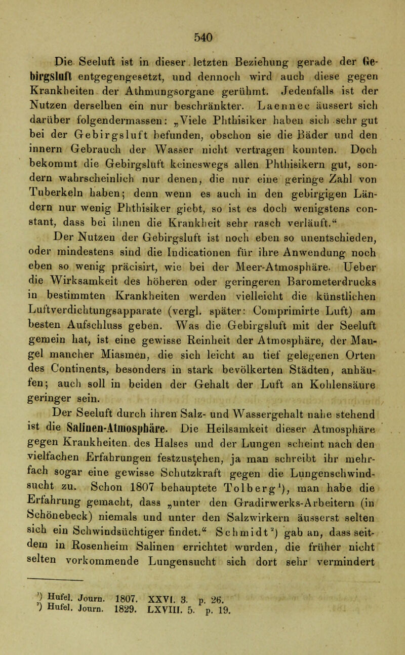Die Seeluft ist in dieser. letzten Beziehung; gerade der (Je- birgsllii't entgegengesetzt, und dennoch wird auch diese gegen Krankheiten der Athmungsorgane gerühmt. Jedenfalls ist der Nutzen derselhen ein nur beschränkter. Laennec äussert sich darüber folgendermassen: „Viele Phthisiker haben sich sehr gut bei der Gebirgsluft befunden, obschon sie die Bäder und den innern Gebrauch der Wasser nicht vertragen konnten. Doch bekommt die Gebirgsluft keineswegs allen Phthisikern gut, son- dern wahrscheinlich nur denen, die nur eine geringe Zahl von Tuberkeln haben; denn wenn es auch in den gebirgigen Län- dern nur wenig Phthisiker giebt, so ist es doch wenigstens con- stant, dass bei ihnen die Krankheit sehr rasch verläuft. Der Nutzen der Gebirgsluft ist noch eben so unentschieden, oder mindestens sind die Indicationen für ihre Anwendung noch eben so wenig präcisirt, wie bei der Meer-Atmosphäre. Ueber die Wirksamkeit des höheren oder geringeren Barometerdrucks in bestimmten Krankheiten werden vielleicht die künstlichen Luftverdichtungsapparate (vergl. später: Comprimirte Luft) am besten Aufschluss geben. Was die Gebirgsluft mit der Seeluft gemein hat, ist eine gewisse Reinheit der Atmosphäre, der Mau- gel mancher Miasmen, die sich leicht an tief gelegenen Orten des C'ontinents, besonders in stark bevölkerten Städten, anhau- ten; auch soll in beiden der Gehalt der Luft an Kohlensäure geringer sein. Der Seeluft durch ihren Salz- und Wassergehalt nahe stehend ist die Saliuen-AtlUOSpbäl'e. Die Heilsamkeit dieser Atmosphäre gegen Krankheiten, des Halses und der Lungen scheint nach den vielfachen Erfahrungen festzustehen, ja man schreibt ihr mehr- fach sogar eine gewisse Schutzkraft gegen die Lungenschwind- sucht zu. Schon 1807 behauptete Tolberg1), man habe die Erfahrung gemacht, dass „unter den Gradirwerks-Arbeitern (in Schönebeck) niemals und unter den Salzwirkern äusserst selten sich ein Schwindsüchtiger findet. Schmidt) gab an, dass seit- dem in Rosenheim Salinen errichtet wurden, die früher nicht selten vorkommende Lungensucht sich dort sehr vermindert ') Hufel. Journ. 1807. XXVI. 3. p. 2ft ; Hufel. Journ. 1829. LXVIII. 5. p. 19.