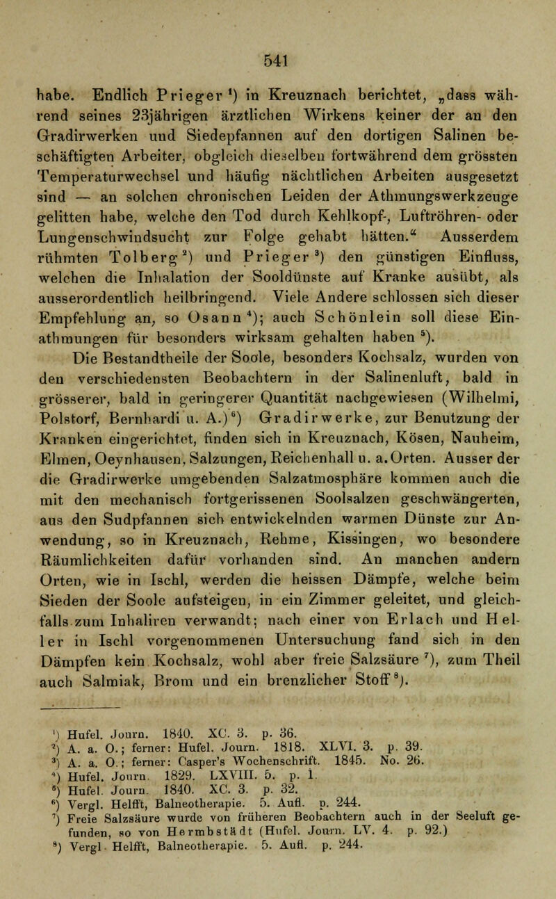 habe. Endlich Prieger ') in Kreuznach berichtet, „dass wäh- rend seines 23jährigen ärztlichen Wirkens keiner der an den Gradirwerken und Siedepfannen auf den dortigen Salinen be- schäftigten Arbeiter, obgleich dieselben fortwährend dem grössten Temperaturwechsel und häufig nächtlichen Arbeiten ausgesetzt sind — an solchen chronischen Leiden der Athmungs werk zeuge gelitten habe, welche den Tod durch Kehlkopf-, Luftröhren- oder Lungenschwindsucht zur Folge gehabt hätten. Ausserdem rühmten Tolberg2) und Prieger 3) den günstigen Einfluss, welchen die Inhalation der Sooldünste auf Kranke ausübt, als ausserordentlich heilbringend. Viele Andere schlössen sich dieser Empfehlung an, so üsann4); auch Schönlein soll diese Ein- athmungen für besonders wirksam gehalten haben 5). Die Bestandtheile der Soole, besonders Kochsalz, wurden von den verschiedensten Beobachtern in der Salinenluft, bald in grösserer, bald in geringerer Quantität nachgewiesen (Wilhelmi, Polstorf, Bernhardi u. A.)6) Gradirwerke, zur Benutzung der Kranken eingerichtet, finden sich in Kreuznach, Kosen, Nauheim, Ebnen, Oeynhausen, Salzungen, Reichenhall u. a.Orten. Ausser der die Gradirwerke umgebenden Salzatmosphäre kommen auch die mit den mechanisch fortgerissenen Soolsalzen geschwängerten, aus den Sudpfannen sich entwickelnden warmen Dünste zur An- wendung, so in Kreuznach, Rehme, Kissingen, wo besondere Räumlichkeiten dafür vorhanden sind. An manchen andern Orten, wie in Ischl, werden die heissen Dämpfe, welche beim Sieden der Soole aufsteigen, in ein Zimmer geleitet, und gleich- falls zum Inhaliren verwandt; nach einer von Erlach und Hel- ler in Ischl vorgenommenen Untersuchung fand sich in den Dämpfen kein Kochsalz, wohl aber freie Salzsäure 7), zum Theil auch Salmiak, Brom und ein brenzlicher Stoff8). ') Hufel. Journ. 1840. XC. 3. p. 36. *j A. a. O.; ferner: Hufel. Journ. 1818. XL VI. 3. p. 39. 3) A. a. O.; ferner: Casper's Wochenschrift. 1845. No. 26. ) Hufel. Journ. 1829. LXVIII. 5. p. 1. 5) Hufel. Journ. 1840. XC. 3. p. 32. 6) Vergl. Helfft, Balneotherapie. 5. Aufl. p. 244. ■l Freie Salzsäure wurde von früheren Beobachtern auch in der Seeluft ge- funden, so von Hermbstädt (Hufel. Journ. LV. 4. p. 92.) 9) Vergl ■ Helfft, Balneotherapie. 5. Aufl. p. 244.