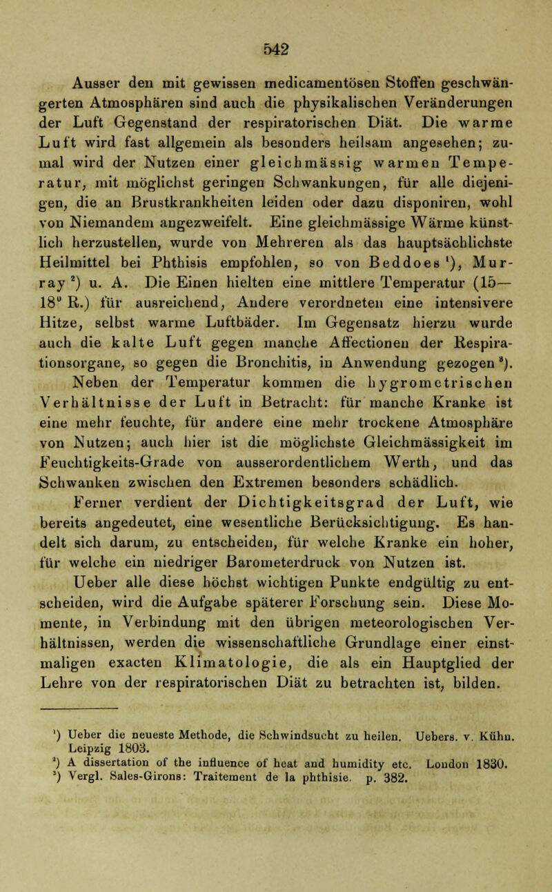 Ausser den mit gewissen medicamentösen Stoffen geschwän- gerten Atmosphären sind auch die physikalischen Veränderungen der Luft Gegenstand der respiratorischen Diät. Die warme Luft wird fast allgemein als besonders heilsam angesehen; zu- mal wird der Nutzen einer gleichmässig warmen Tempe- ratur, mit möglichst geringen Schwankungen, für alle diejeni- gen, die an Brustkrankheiten leiden oder dazu disponiren, wohl von Niemandem angezweifelt. Eine gleichniässigc Wärme künst- lich herzustellen, wurde von Mehreren als das hauptsächlichste Heilmittel bei Phthisis empfohlen, so von Beddoes'), Mur- ray2) u. A. Die Einen hielten eine mittlere Temperatur (15— 18 R.) für ausreichend, Andere verordneten eine intensivere Hitze, selbst warme Luftbäder. Im Gegensatz hierzu wurde auch die kalte Luft gegen manche AfFectioneu der Respira- tionsorgane, so gegen die Bronchitis, in Anwendung gezogen *). Neben der Temperatur kommen die hygrometrischen Verhältnisse der Luft in Betracht: für manche Kranke ist eine mehr feuchte, für andere eine mehr trockene Atmosphäre von Nutzen; auch hier ist die möglichste Gleichmässigkeit im Feuchtigkeits-Grade von ausserordentlichem Werth, und das Schwanken zwischen den Extremen besonders schädlich. Ferner verdient der Dichtigkeitsgrad der Luft, wie bereits angedeutet, eine wesentliche Berücksichtigung. Es han- delt sich darum, zu entscheiden, für welche Kranke ein hoher, für welche ein niedriger Barometerdruck von Nutzen ist. Ueber alle diese höchst wichtigen Punkte endgültig zu ent- scheiden, wird die Aufgabe späterer Forschung sein. Diese Mo- mente, in Verbindung mit den übrigen meteorologischen Ver- hältnissen, werden die wissenschaftliche Grundlage einer einst- maligen exacten Klimatologie, die als ein Hauptglied der Lehre von der respiratorischen Diät zu betrachten ist, bilden. ') Ueber die neueste Methode, die Schwindsucht zu heilen. Uebers. v. Kühu. Leipzig 1803. *) A dissertation of the influence oi' heat and humidity etc. London 1830. ') Vergl. Sales-Girons: Traitement de la phthisie. p. 382.