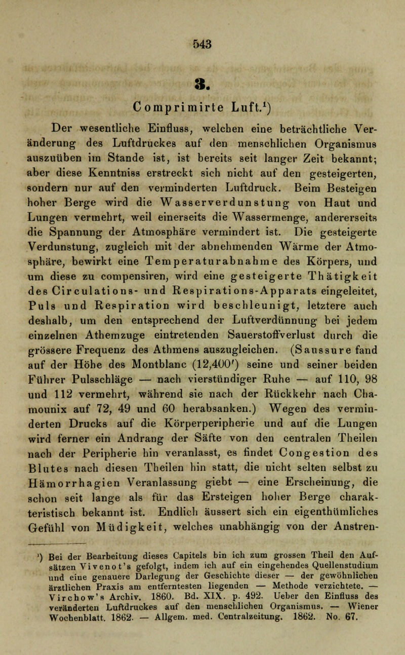 3. Comprimirte Luft.1) Der wesentliche Einfluss, welchen eine beträchtliche Ver- änderung des Luftdruckes auf den menschlichen Organismus auszuüben im Stande ist, ist bereits seit langer Zeit bekannt; aber diese Kenntniss erstreckt sich nicht auf den gesteigerten, sondern nur auf den verminderten Luftdruck. Beim Besteigen hoher Berge wird die Wasserverdunstung von Haut und Lungen vermehrt, weil einerseits die Wassermenge, andererseits die Spannung der Atmosphäre vermindert ist. Die gesteigerte Verdunstung, zugleich mit der abnehmenden Wärme der Atmo- sphäre, bewirkt eine Temperaturabnahme des Körpers, und um diese zu compensiren, wird eine gesteigerte Thätigkeit des Cir culations- und Respirati ons-Apparats eingeleitet, Puls und Respiration wird beschleunigt, letztere auch deshalb, um den entsprechend der Luftverdünnung bei jedem einzelnen Athemzuge eintretenden Sauerstoffverlust durch die grössere Frequenz des Athmens auszugleichen. (Saussure fand auf der Höhe des Montblanc (12,400') seine und seiner beiden Führer Pulsschläge — nach vierstündiger Ruhe — auf 110, 98 und 112 vermehrt, während sie nach der Rückkehr nach Cha- mounix auf 72, 49 und 60 herabsanken.) Wegen des vermin- derten Drucks auf die Körperperipherie und auf die Lungen wird ferner ein Andrang der Säfte von den centralen Theilen nach der Peripherie hin veranlasst, es findet Congestion des Blutes nach diesen Theilen hin statt, die nicht selten selbst zu Hämorrhagien Veranlassung giebt — eine Erscheinung, die schon seit lange als für das Ersteigen hoher Berge charak- teristisch bekannt ist. Endlich äussert sich ein eigenthümliches Gefühl von Müdigkeit, welches unabhängig von der Anstren- ') Bei der Bearbeitung dieses Capitels bin ich zum grossen Theil den Auf- sätzen Vivenot's gefolgt, indem ich auf ein eingehendes Quellenstudium und eine genauere Darlegung der Geschichte dieser — der gewöhnlichen ärztlichen Praxis am entferntesten liegenden — Methode verzichtete. — Virchow'» Archiv. 1860. Bd. XIX. p. 492. lieber den Einfluss des veränderten Luftdruckes auf den menschlichen Organismus. — Wiener Wochenblatt. 1862. — Allgem. med. Centralzeitung. 1862. No. 67.