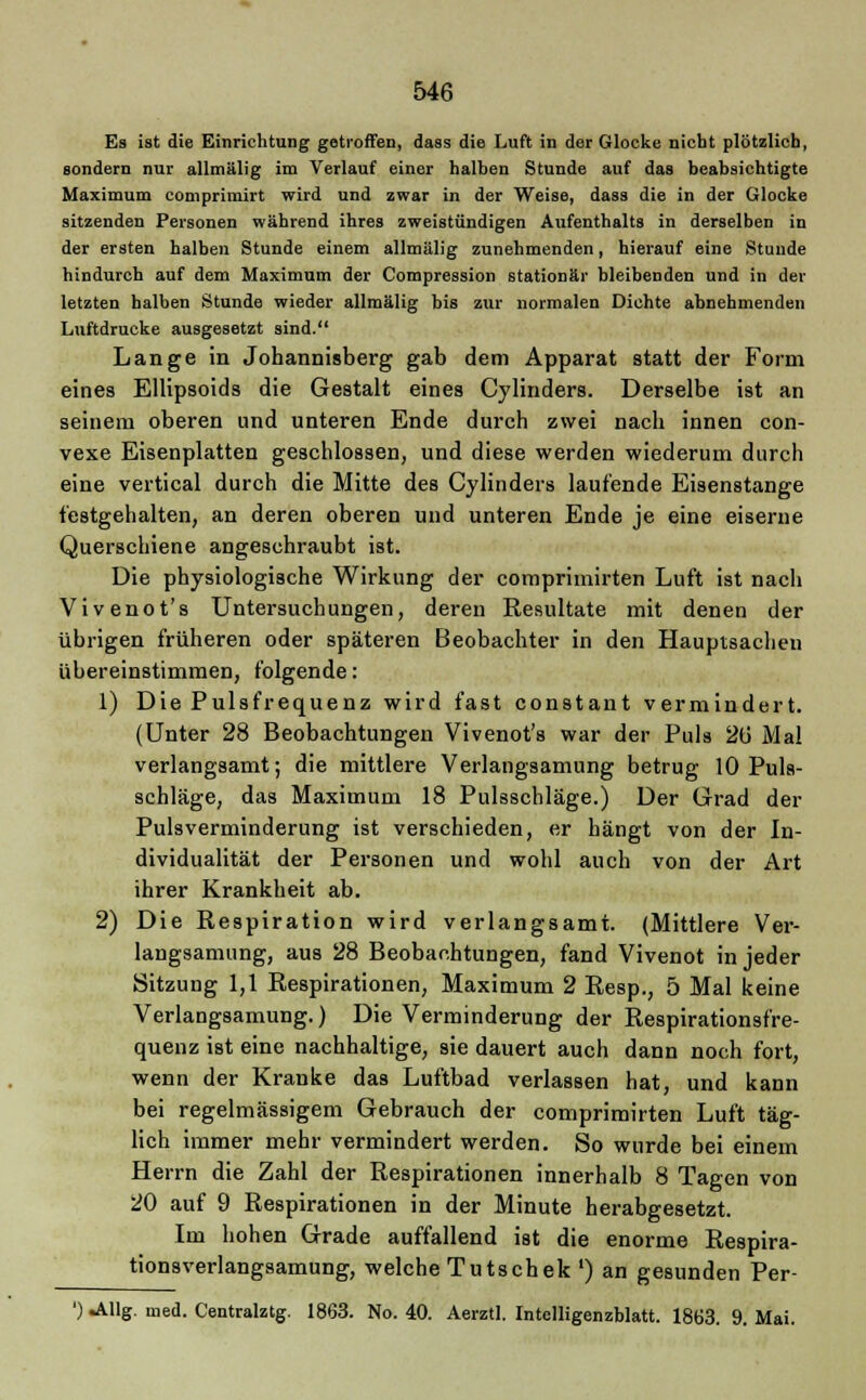 Es ist die Einrichtung getroffen, dass die Luft in der Glocke nicht plötzlich, sondern nur allmälig im Verlauf einer halben Stunde auf das beabsichtigte Maximum comprimirt wird und zwar in der Weise, dass die in der Glocke sitzenden Personen während ihres zweistündigen Aufenthalts in derselben in der ersten halben Stunde einem allmälig zunehmenden, hierauf eine Stunde hindurch auf dem Maximum der Compression stationär bleibenden und in der letzten halben Stunde wieder allmälig bis zur normalen Dichte abnehmenden Luftdrucke ausgesetzt sind. Lange in Johannisberg gab dem Apparat statt der Form eines Ellipsoids die Gestalt eines Cylinders. Derselbe ist an seinem oberen und unteren Ende durch zwei nach innen con- vexe Eisenplatten geschlossen, und diese werden wiederum durch eine vertical durch die Mitte des Cylinders laufende Eisenstange festgehalten, an deren oberen und unteren Ende je eine eiserne Querschiene angeschraubt ist. Die physiologische Wirkung der comprimirten Luft ist nach Vivenot's Untersuchungen, deren Resultate mit denen der übrigen früheren oder späteren Beobachter in den Hauptsachen übereinstimmen, folgende: 1) Die Pulsfrequenz wird fast constant vermindert. (Unter 28 Beobachtungen Vivenot's war der Puls 2ti Mal verlangsamt; die mittlere Verlangsamung betrug 10 Puls- schläge, das Maximum 18 Pulsschläge.) Der Grad der Pulsverminderung ist verschieden, er hängt von der In- dividualität der Personen und wohl auch von der Art ihrer Krankheit ab. 2) Die Respiration wird verlangsamt. (Mittlere Ver- langsamung, aus 28 Beobachtungen, fand Vivenot in jeder Sitzung 1,1 Respirationen, Maximum 2 Resp., 5 Mal keine Verlangsamung.) Die Verminderung der Respirationsfre- quenz ist eine nachhaltige, sie dauert auch dann noch fort, wenn der Kranke das Luftbad verlassen hat, und kann bei regelmässigem Gebrauch der comprimirten Luft täg- lich immer mehr vermindert werden. So wurde bei einem Herrn die Zahl der Respirationen innerhalb 8 Tagen von 20 auf 9 Respirationen in der Minute herabgesetzt. Im hohen Grade auffallend ist die enorme Respira- tionsverlangsamung, welche Tutschek ') an gesunden Per- ') .Allg. med. Centralztg. 1863. No. 40. Aerztl. Intclligenzblatt. 1863. 9. Mai.