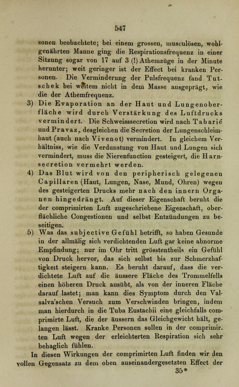 sonen beobachtete; bei einem grossen, musculösen, wohl- genährten Manne ging die Respirationsfrequenz in einer Sitzung sogar von 17 auf 3 (!) Athemzüge in der Minute herunter; weit geringer ist der Effect bei kranken Per- sonen. Die Verminderung der Pulsfrequenz fand Tut- schek bei wRtem nicht in dem Masse ausgeprägt, wie die der Athemfrequenz. 3) Die Evaporation an der Haut und Lungenober- fläche wird durch Verstärkung des Luftdrucks vermindert. Die Schweisssecretion wird nach Tabarie und Pravaz, desgleichen die Secretion der Lungenschleim- haut (auch nach Vivenot) vermindert. In gleichem Ver- hältniss, wie die Verdunstung von Haut und Lungen sich vermindert, muss die Nierenfunction gesteigert, dieHarn- secretion vermehrt werden. 4) Das Blut wird von den peripherisch gelegenen CapiHaren (Haut, Lungen, Nase, Mund, Ohren) wegen des gesteigerten Drucks mehr nach den innern Orga- nen hingedrängt. Auf dieser Eigenschaft beruht die der comprimirten Luft zugeschriebene Eigenschaft, ober- flächliche Congestionen und selbst Entzündungen zu be- seitigen. 5) Was das subjective Gefühl betrifft, so haben Gesunde in der allmälig sich verdichtenden Luft gar keine abnorme Empfindung; nur im Ohr tritt grösstentheils ein Gefühl von Druck hervor, das sich selbst bis zur Schmerzhaf- tigkeit steigern kann. Es beruht darauf, dass die ver- dichtete Luft auf die äussere Fläche des Trommelfells einen höheren Druck ausübt, als von der inneren Fläche darauf lastet; man kann dies Symptom durch den Val- salva'schen Versuch zum Verschwinden bringen, indem man hierdurch in die Tuba Eustachii eine gleichfalls com- primirte Luft, die der äussern das Gleichgewicht hält, ge- langen lässt. Kranke Personen sollen in der comprimir. ten Luft wegen der erleichterten Respiration sich sehr behaglich fühlen. In diesen Wirkungen der comprimirten Luft finden wir den vollen Gegensatz zu dem oben auseinandergesetzten Effect der 35*