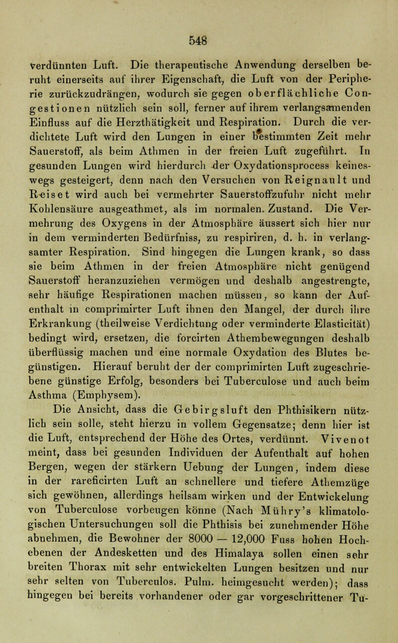 Verdünnten Luft. Die therapeutische Anwendung derselben be- ruht einerseits auf ihrer Eigenschaft, die Luft von der Periphe- rie zurückzudrängen, wodurch sie gegen oberflächliche Con- gestionen nützlich sein soll, ferner auf ihrem verlangsamenden Einfluss auf die Herzthätigkeit und Respiration. Durch die ver- dichtete Luft wird den Lungen in einer bestimmten Zeit mehr Sauerstoff, als beim Athmen in der freien Luft zugeführt. In gesunden Lungen wird hierdurch der Oxydationsprocess keines- wegs gesteigert, denn nach den Versuchen von Reignault und R-eiset wird auch bei vermehrter Sauerstoffzufuhr nicht mehr Kohlensäure ausgeathmet, als im normalen. Zustand. Die Ver- mehrung des Oxygens in der Atmosphäre äussert sich hier nur in dem verminderten Bedürfniss, zu respiriren, d. h. in verlang- samter Respiration. Sind hingegen die Lungen krank, so dass sie beim Athmen in der freien Atmosphäre nicht genügend Sauerstoff heranzuziehen vermögen und deshalb angestrengte, sehr häufige Respirationen machen müssen, so kann der Auf- enthalt in comprimirter Luft ihnen den Mangel, der durch ihre Erkrankung (theilweise Verdichtung oder verminderte Elasticität) bedingt wird, ersetzen, die forcirten Athembewegungen deshalb überflüssig machen und eine normale Oxydation des Blutes be- günstigen. Hierauf beruht der der comprimirten Luft zugeschrie- bene günstige Erfolg, besonders bei Tuberculose und auch beim Asthma (Emphysem). Die Ansicht, dass die Gebirgsluft den Phthisikern nütz- lich sein solle, steht hierzu in vollem Gegensatze; denn hier ist die Luft, entsprechend der Höhe des Ortes, verdünnt. Vivenot meint, dass bei gesunden Individuen der Aufenthalt auf hohen Bergen, wegen der stärkern Uebung der Lungen, indem diese in der rareficirten Luft an schnellere und tiefere Athemzüge sich gewöhnen, allerdings heilsam wirken und der Entwickelung von Tuberculose vorbeugen könne (Nach Mühry's klimatolo- gischen Untersuchungen soll die Phthisis bei zunehmender Höhe abnehmen, die Bewohner der 8000 — 12,000 Fuss hohen Hoch- ebenen der Andesketten und des Himalaya sollen einen sehr breiten Thorax mit sehr entwickelten Lungen besitzen und nur sehr selten von Tuberculos. Pulm. heimgesucht werden); dass hingegen bei bereits vorhandener oder gar vorgeschrittener Tu-