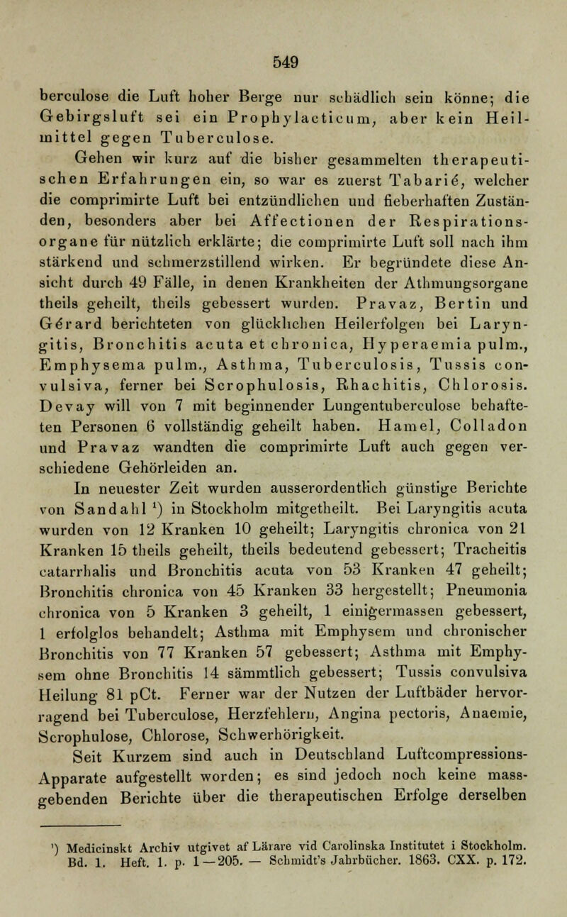 berculose die Luft hoher Berge nur schädlich sein könne; die Gebirgsluft sei ein Prophylaeticum, aber kein Heil- mittel gegen Tuberculose. Gehen wir kurz auf die bisher gesammelten therapeuti- schen Erfahrungen ein, so war es zuerst Tabarie-, welcher die comprimirte Luft bei entzündlichen und fieberhaften Zustän- den, besonders aber bei Affectionen der Respirations- organe für nützlich erklärte; die comprimirte Luft soll nach ihm stärkend und schmerzstillend wirken. Er begründete diese An- sicht durch 49 Fälle, in denen Krankheiten der Athmungsorgane theils geheilt, theils gebessert wurden. Pravaz, Bertin und G^rard berichteten von glücklichen Heilerfolgen bei Laryn- gitis, Bronchitis acuta et chronica, Hyperaemia pulm., Emphysema pulm., Asthma, Tuberculosis, Tussis con- vulsiva, ferner bei Scrophulosis, Rhachitis, Chlorosis. Devay will von 7 mit beginnender Lungentuberculose behafte- ten Personen 6 vollständig geheilt haben. Hamel, Colladon und Pravaz wandten die comprimirte Luft auch gegen ver- schiedene Gehörleiden an. In neuester Zeit wurden ausserordentlich günstige Berichte von Sand ah 1 ') in Stockholm mitgetheilt. Bei Laryngitis acuta wurden von 12 Kranken 10 geheilt; Laryngitis chronica von 21 Kranken 15 theils geheilt, theils bedeutend gebessert; Tracheitis catarrhalis und Bronchitis acuta von 53 Kranken 47 geheilt; Bronchitis chronica von 45 Kranken 33 hergestellt; Pneumonia chronica von 5 Kranken 3 geheilt, 1 einigermassen gebessert, 1 erfolglos behandelt; Asthma mit Emphysem und chronischer Bronchitis von 77 Kranken 57 gebessert; Asthma mit Emphy- sem ohne Bronchitis 14 sämmtlich gebessert; Tussis convulsiva Heilung 81 pCt. Ferner war der Nutzen der Luftbäder hervor- ragend bei Tuberculose, Herzfehlern, Angina pectoris, Anaemie, Scrophulose, Chlorose, Schwerhörigkeit. Seit Kurzem sind auch in Deutschland Luftcompressions- Apparate aufgestellt worden; es sind jedoch noch keine mass- gebenden Berichte über die therapeutischen Erfolge derselben ') Medicinskt Archiv utgivet afLärare vid Carolinska Institutet i Stockholm. Bd. 1. Heft. 1. p- 1—205.— Schnüdt's Jahrbücher. 1863. CXX. p. 172.