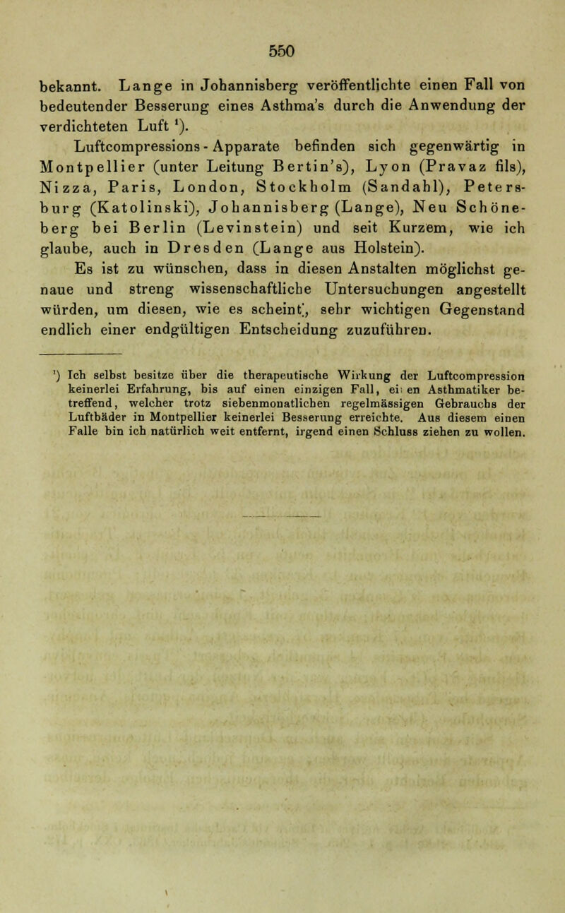 bekannt. Lange in Jobannisberg veröffentlichte einen Fall von bedeutender Besserung eines Asthma's durch die Anwendung der verdichteten Luft '). Luftcompressions - Apparate befinden sich gegenwärtig in Montpellier (unter Leitung Bertin's), Lyon (Pravaz fils), Nizza, Paris, London, Stockholm (Sandahl), Peters- burg (Katolinski), Jobannisberg (Lange), Neu Schöne- berg bei Berlin (Levinstein) und seit Kurzem, wie ich glaube, auch in Dresden (Lange aus Holstein). Es ist zu wünschen, dass in diesen Anstalten möglichst ge- naue und streng wissenschaftliche Untersuchungen angestellt würden, um diesen, wie es scheint], sehr wichtigen Gegenstand endlich einer endgültigen Entscheidung zuzuführen. ') Ich selbst besitze über die therapeutische Wirkung der Luftcompression keinerlei Erfahrung, bis auf einen einzigen Fall, ei; en Asthmatiker be- treffend, welcher trotz siebenmonatlichen regelmässigen Gebrauchs der Luftbäder in Montpellier keinerlei Besserung erreichte. Aus diesem einen Falle bin ich natürlich weit entfernt, irgend einen Schluss ziehen zu wollen.