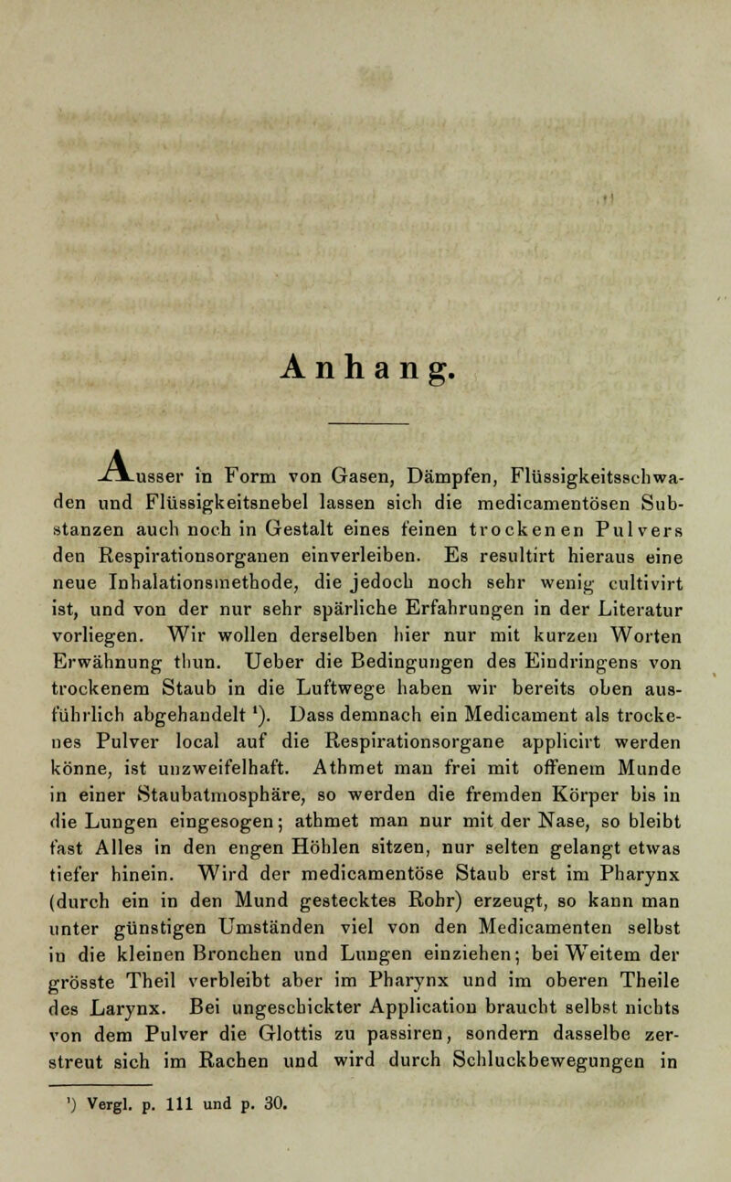 Anhang. .xa_usser in Form von Gasen, Dämpfen, Flüssigkeitsschwa- den und Flüssigkeitsnebel lassen sich die medicamentösen Sub- stanzen auch noch in Gestalt eines feinen trockenen Pulvers den Respirationsorganen einverleiben. Es resultirt hieraus eine neue Inhalationsmethode, die jedoch noch sehr wenig cultivirt ist, und von der nur sehr spärliche Erfahrungen in der Literatur vorliegen. Wir wollen derselben hier nur mit kurzen Worten Erwähnung thun. Ueber die Bedingungen des Eindringens von trockenem Staub in die Luftwege haben wir bereits oben aus- führlich abgehandelt'). Dass demnach ein Medicauient als trocke- nes Pulver local auf die Respirationsorgane applicirt werden könne, ist unzweifelhaft. Athmet man frei mit offenem Munde in einer Staubatmosphäre, so werden die fremden Körper bis in die Lungen eingesogen; athmet man nur mit der Nase, so bleibt fast Alles in den engen Höhlen sitzen, nur selten gelangt etwas tiefer hinein. Wird der medicamentöse Staub erst im Pharynx (durch ein in den Mund gestecktes Rohr) erzeugt, so kann man unter günstigen Umständen viel von den Medicamenten selbst in die kleinen Bronchen und Lungen einziehen; bei WTeitem der grösste Theil verbleibt aber im Pharynx und im oberen Theile des Larynx. Bei ungeschickter Application braucht selbst nichts von dem Pulver die Glottis zu passiren, sondern dasselbe zer- streut sich im Rachen und wird durch Schluckbewegungen in
