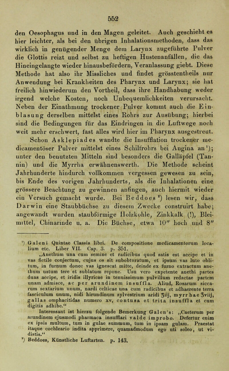 den Oesophagus und in den Magen geleitet. Aueh geschieht es hier leichter, als bei den übrigen Inhalationsmethoden, dass das wirklich in genügender Menge dem Larynx zugeführte Pulver die Glottis reizt und selbst zu heftigen Hustenanfällen, die das Hineingelangte wieder hinausbefördern, Veranlassung giebt. Diese Methode hat also ihr Missliches und findet grösstentheils nur Anwendung bei Krankheiten des Pharynx und Larynx; sie hat freilich hinwiederum den Vortheil, dass ihre Handhabung weder irgend welche Kosten, noch Unbequemlichkeiten verursacht Neben der Einathmung trockener Pulver kommt auch die Ein- blasung derselben mittelst eines Rohrs zur Ausübung; hierbei sind die Bedingungen für das Eindringen in die Luftwege noch weit mehr erschwert, fast alles wird hier iin Pharynx ausgestreut. Schon Asklepiades wandte die Insufflation trockener me- dicamentöser Pulver mittelst eines Schilfrohrs bei Angina an'); unter den benutzten Mitteln sind besonders die Galläpfel (Tan- nin) und die Myrrha erwähnenswerth. Die Methode scheint Jahrhunderte hindurch vollkommen vergessen gewesen zu sein, bis Ende des vorigen Jahrhunderts, als die Inhalationen eine grössere Beachtung zu gewinnen anfingen, auch hiermit wieder ein Versuch gemacht wurde. Bei Beddoes8) lesen wir, dass Darwin eine Staubbüchse zu diesem Zwecke construirt habe; angewandt wurden staubförmige Holzkohle, Zinkkalk (!), Blei- mittel, Chinarinde u. a. Die Büchse, etwa 10 hoch und 8 ') Galen i Quintae Classis libri. De compositione medicamentorum loea- lium etc. Liber VII. Cap. 3. p. 351. „Anetbum una cum semine et radieibus quod satis est aeeipe et in vas fictile eonjeetum, cujus os sit subobtmatum, et ipsum vas luto obli- tum, in furnum donec vas ignescat mitte, deinde ex furno extractum ane- thum ustum tere et sublatum repone. Usu vero expetente anethi partes duas aeeipe, et iridis illyricae in tenuissimum pulvillum redaetae partem unam admisce, ac per arundinem insuffla. Aliud, Eosarum sicca- rum sextarium unum, nardi celticae una cum radieibus et adhaerente terra fasciculum unum, nidi hirundinum sylvestrium aridi 3<ij, myrr hae 3viij, gallas omphacitidas numero xv, contusa et trita insuffla et cum digitis adhibe. Interessant ist hierzu folgende Bemerkung Galen's: „Caeterum per arundinem ejusmodi pharmaca insufflari valde improbo. Defertur enim ex ipsis multum, tum in gulae summum, tum in ipsam gulam. Praestat itaque cochleario indita apprimere, quatnadmodum ego uti soleo, ut vi- distis. ') Beddoes, Künstliche Luftarten, p. 143.