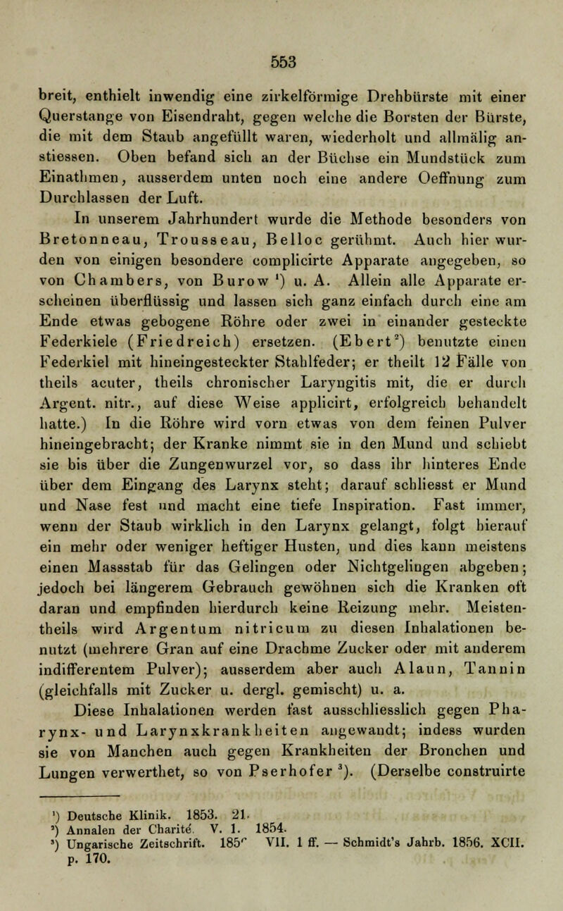 breit, enthielt inwendig eine zirkelförmige Drehbürste mit einer Querstange von Eisendraht, gegen welche die Borsten der Bürste, die mit dem Staub angefüllt waren, wiederholt und allmälig an- stiessen. Oben befand sich an der Büchse ein Mundstück zum Einathmen, ausserdem unten noch eine andere Oeffnung zum Durchlassen der Luft. In unserem Jahrhundert wurde die Methode besonders von Bretonneau, Trousseau, Belloc gerühmt. Auch hier wur- den von einigen besondere complicirte Apparate angegeben, so von Chambers, von Burow ') u. A. Allein alle Apparate er- scheinen überflüssig und lassen sich ganz einfach durch eine am Ende etwas gebogene Röhre oder zwei in einander gesteckte Federkiele (Friedreich) ersetzen. (Ebert2) benutzte einen Federkiel mit hineingesteckter Stahlfeder; er theilt 12 Fälle von theils acuter, theils chronischer Laryngitis mit, die er durch Argent. nitr., auf diese Weise applicirt, erfolgreich behandelt hatte.) In die Röhre wird vorn etwas von dem feinen Pulver hineingebracht; der Kranke nimmt sie in den Mund und schiebt sie bis über die ZungeDwurzel vor, so dass ihr hinteres Ende über dem Eingang des Larynx steht; darauf schliesst er Mund und Nase fest und macht eine tiefe Inspiration. Fast immer, wenn der Staub wirklich in den Larynx gelangt, folgt hierauf ein mehr oder weniger heftiger Husten, und dies kann meistens einen Massstab für das Gelingen oder Nichtgelingen abgeben; jedoch bei längerem Gebrauch gewöhnen sich die Kranken oft daran und empfinden hierdurch keine Reizung mehr. Meisten- theils wird Ar gen tum nitricum zu diesen Inhalationen be- nutzt (mehrere Gran auf eine Drachme Zucker oder mit anderem indifferentem Pulver); ausserdem aber auch Alaun, Tannin (gleichfalls mit Zucker u. dergl. gemischt) u. a. Diese Inhalationen werden fast ausschliesslich gegen Pha- rynx- und Larynxkrankheiten angewandt; indess wurden sie von Manchen auch gegen Krankheiten der Bronchen und Lungen verwerthet, so von Pserhofer 3). (Derselbe construirte ') Deutsche Klinik. 1853. 21. ') Annalen der Charite. V. 1. 1854. ') Ungarische Zeitschrift. 185'' VII. 1 ff. — Schmidt's Jahrb. 1856. XCII. p. 170.